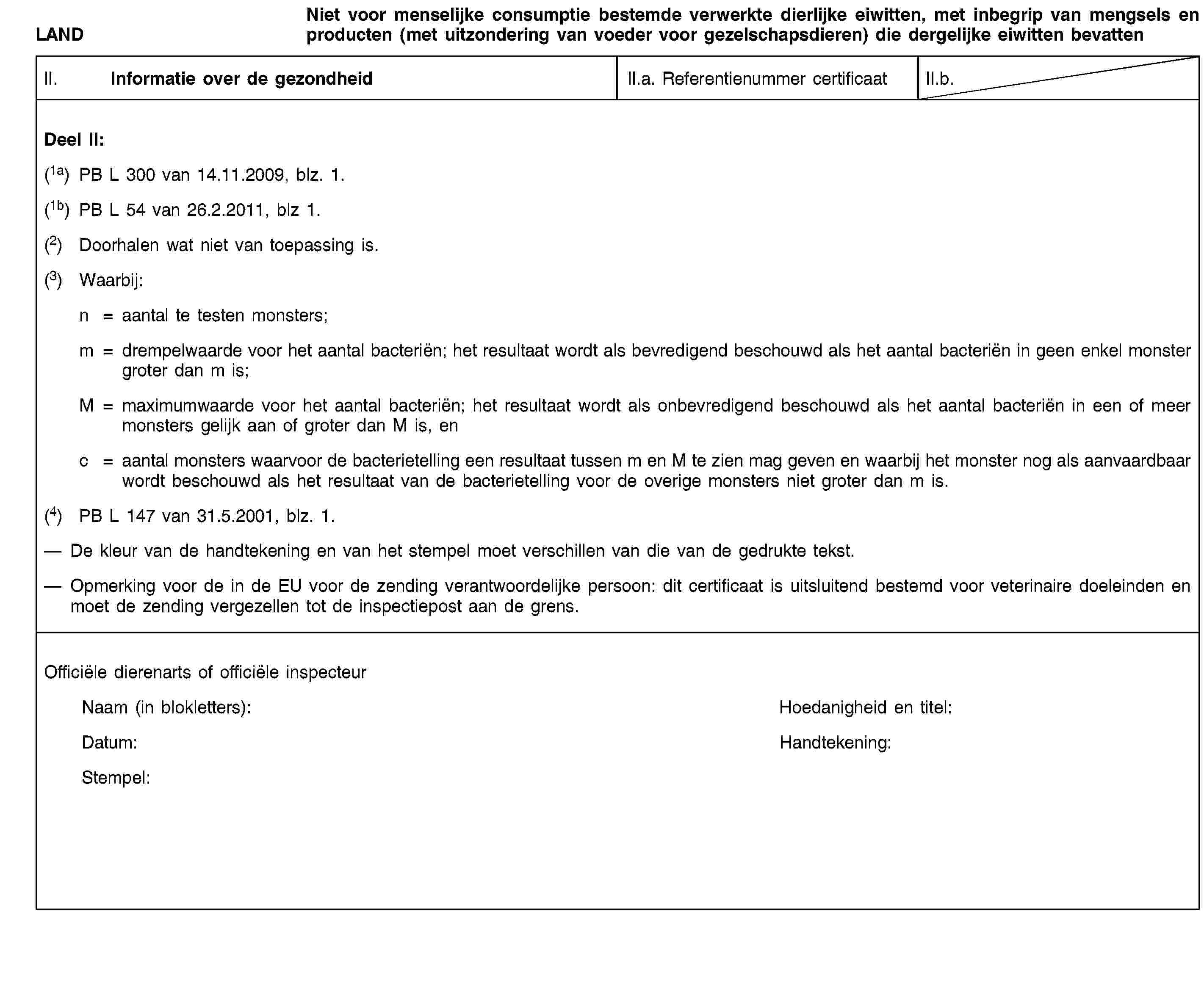 LANDNiet voor menselijke consumptie bestemde verwerkte dierlijke eiwitten, met inbegrip van mengsels en producten (met uitzondering van voeder voor gezelschapsdieren) die dergelijke eiwitten bevattenII. Informatie over de gezondheidII.a. Referentienummer certificaatII.b.Deel II:(1a) PB L 300 van 14.11.2009, blz. 1.(1b) PB L 54 van 26.2.2011, blz 1.(2) Doorhalen wat niet van toepassing is.(3) Waarbij:n = aantal te testen monsters;m = drempelwaarde voor het aantal bacteriën; het resultaat wordt als bevredigend beschouwd als het aantal bacteriën in geen enkel monster groter dan m is;M = maximumwaarde voor het aantal bacteriën; het resultaat wordt als onbevredigend beschouwd als het aantal bacteriën in een of meer monsters gelijk aan of groter dan M is, enc = aantal monsters waarvoor de bacterietelling een resultaat tussen m en M te zien mag geven en waarbij het monster nog als aanvaardbaar wordt beschouwd als het resultaat van de bacterietelling voor de overige monsters niet groter dan m is.(4) PB L 147 van 31.5.2001, blz. 1.De kleur van de handtekening en van het stempel moet verschillen van die van de gedrukte tekst.Opmerking voor de in de EU voor de zending verantwoordelijke persoon: dit certificaat is uitsluitend bestemd voor veterinaire doeleinden en moet de zending vergezellen tot de inspectiepost aan de grens.Officiële dierenarts of officiële inspecteurNaam (in blokletters):Hoedanigheid en titel:Datum:Handtekening:Stempel: