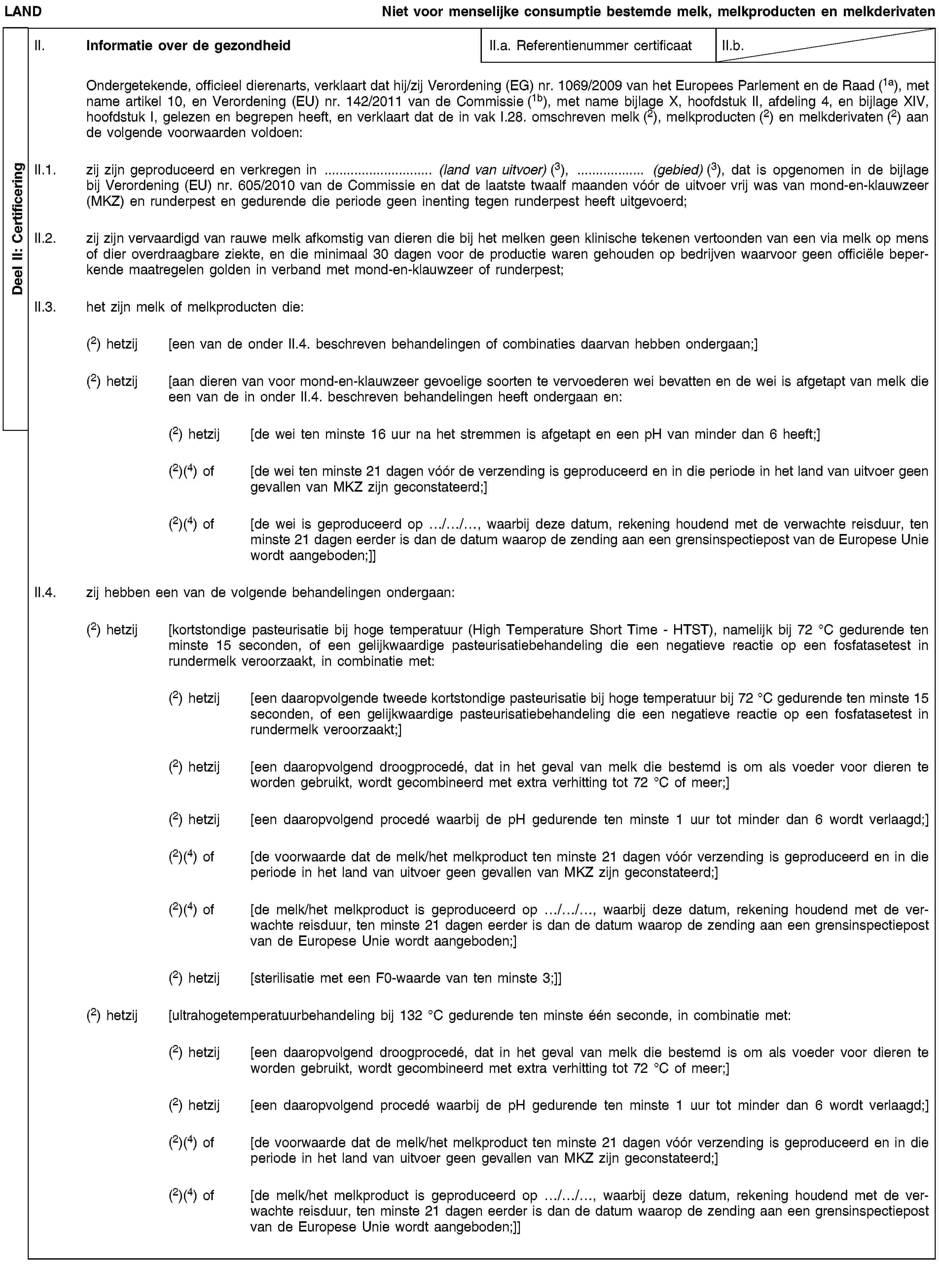 Deel II: CertificeringLANDNiet voor menselijke consumptie bestemde melk, melkproducten en melkderivatenII. Informatie over de gezondheidII.a. Referentienummer certificaatII.b.Ondergetekende, officieel dierenarts, verklaart dat hij/zij Verordening (EG) nr. 1069/2009 van het Europees Parlement en de Raad (1a), met name artikel 10, en Verordening (EU) nr. 142/2011 van de Commissie (1b), met name bijlage X, hoofdstuk II, afdeling 4, en bijlage XIV, hoofdstuk I, gelezen en begrepen heeft, en verklaart dat de in vak I.28. omschreven melk (2), melkproducten (2) en melkderivaten (2) aan de volgende voorwaarden voldoen:II.1. zij zijn geproduceerd en verkregen in … (land van uitvoer) (3), … (gebied) (3), dat is opgenomen in de bijlage bij Verordening (EU) nr. 605/2010 van de Commissie en dat de laatste twaalf maanden vóór de uitvoer vrij was van mond-en-klauwzeer (MKZ) en runderpest en gedurende die periode geen inenting tegen runderpest heeft uitgevoerd;II.2. zij zijn vervaardigd van rauwe melk afkomstig van dieren die bij het melken geen klinische tekenen vertoonden van een via melk op mens of dier overdraagbare ziekte, en die minimaal 30 dagen voor de productie waren gehouden op bedrijven waarvoor geen officiële beperkende maatregelen golden in verband met mond-en-klauwzeer of runderpest;II.3. het zijn melk of melkproducten die:(2) hetzij [een van de onder II.4. beschreven behandelingen of combinaties daarvan hebben ondergaan;](2) hetzij [aan dieren van voor mond-en-klauwzeer gevoelige soorten te vervoederen wei bevatten en de wei is afgetapt van melk die een van de in onder II.4. beschreven behandelingen heeft ondergaan en:(2) hetzij [de wei ten minste 16 uur na het stremmen is afgetapt en een pH van minder dan 6 heeft;](2)(4) of [de wei ten minste 21 dagen vóór de verzending is geproduceerd en in die periode in het land van uitvoer geen gevallen van MKZ zijn geconstateerd;](2)(4) of [de wei is geproduceerd op …/…/…, waarbij deze datum, rekening houdend met de verwachte reisduur, ten minste 21 dagen eerder is dan de datum waarop de zending aan een grensinspectiepost van de Europese Unie wordt aangeboden;]]II.4. zij hebben een van de volgende behandelingen ondergaan:(2) hetzij [kortstondige pasteurisatie bij hoge temperatuur (High Temperature Short Time - HTST), namelijk bij 72 °C gedurende ten minste 15 seconden, of een gelijkwaardige pasteurisatiebehandeling die een negatieve reactie op een fosfatasetest in rundermelk veroorzaakt, in combinatie met:(2) hetzij [een daaropvolgende tweede kortstondige pasteurisatie bij hoge temperatuur bij 72 °C gedurende ten minste 15 seconden, of een gelijkwaardige pasteurisatiebehandeling die een negatieve reactie op een fosfatasetest in rundermelk veroorzaakt;](2) hetzij [een daaropvolgend droogprocedé, dat in het geval van melk die bestemd is om als voeder voor dieren te worden gebruikt, wordt gecombineerd met extra verhitting tot 72 °C of meer;](2) hetzij [een daaropvolgend procedé waarbij de pH gedurende ten minste 1 uur tot minder dan 6 wordt verlaagd;](2)(4) of [de voorwaarde dat de melk/het melkproduct ten minste 21 dagen vóór verzending is geproduceerd en in die periode in het land van uitvoer geen gevallen van MKZ zijn geconstateerd;](2)(4) of [de melk/het melkproduct is geproduceerd op …/…/…, waarbij deze datum, rekening houdend met de verwachte reisduur, ten minste 21 dagen eerder is dan de datum waarop de zending aan een grensinspectiepost van de Europese Unie wordt aangeboden;](2) hetzij [sterilisatie met een F0-waarde van ten minste 3;]](2) hetzij [ultrahogetemperatuurbehandeling bij 132 °C gedurende ten minste één seconde, in combinatie met:(2) hetzij [een daaropvolgend droogprocedé, dat in het geval van melk die bestemd is om als voeder voor dieren te worden gebruikt, wordt gecombineerd met extra verhitting tot 72 °C of meer;](2) hetzij [een daaropvolgend procedé waarbij de pH gedurende ten minste 1 uur tot minder dan 6 wordt verlaagd;](2)(4) of [de voorwaarde dat de melk/het melkproduct ten minste 21 dagen vóór verzending is geproduceerd en in die periode in het land van uitvoer geen gevallen van MKZ zijn geconstateerd;](2)(4) of [de melk/het melkproduct is geproduceerd op …/…/…, waarbij deze datum, rekening houdend met de verwachte reisduur, ten minste 21 dagen eerder is dan de datum waarop de zending aan een grensinspectiepost van de Europese Unie wordt aangeboden;]]