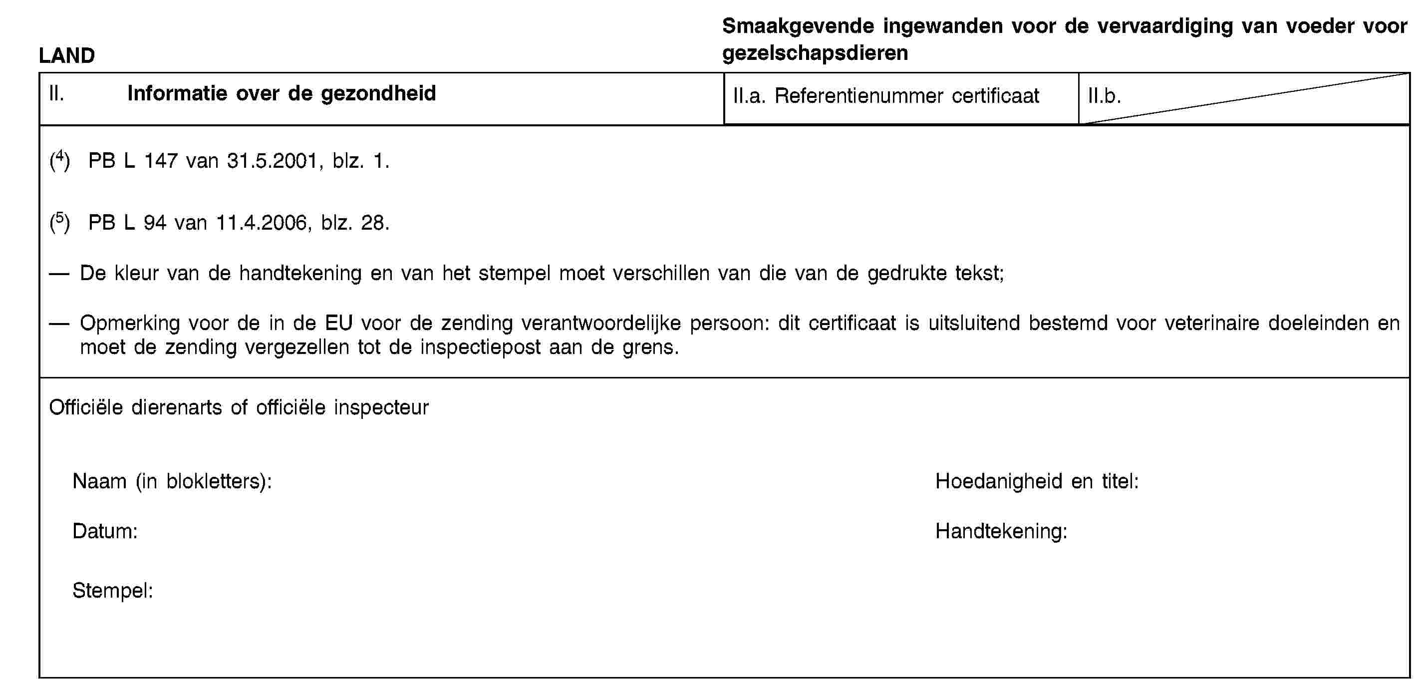 LANDSmaakgevende ingewanden voor de vervaardiging van voeder voor gezelschapsdierenII. Informatie over de gezondheidII.a. Referentienummer certificaatII.b.(4) PB L 147 van 31.5.2001, blz. 1.(5) PB L 94 van 11.4.2006, blz. 28.De kleur van de handtekening en van het stempel moet verschillen van die van de gedrukte tekst;Opmerking voor de in de EU voor de zending verantwoordelijke persoon: dit certificaat is uitsluitend bestemd voor veterinaire doeleinden en moet de zending vergezellen tot de inspectiepost aan de grens.Officiële dierenarts of officiële inspecteurNaam (in blokletters):Hoedanigheid en titel:Datum:Handtekening:Stempel: