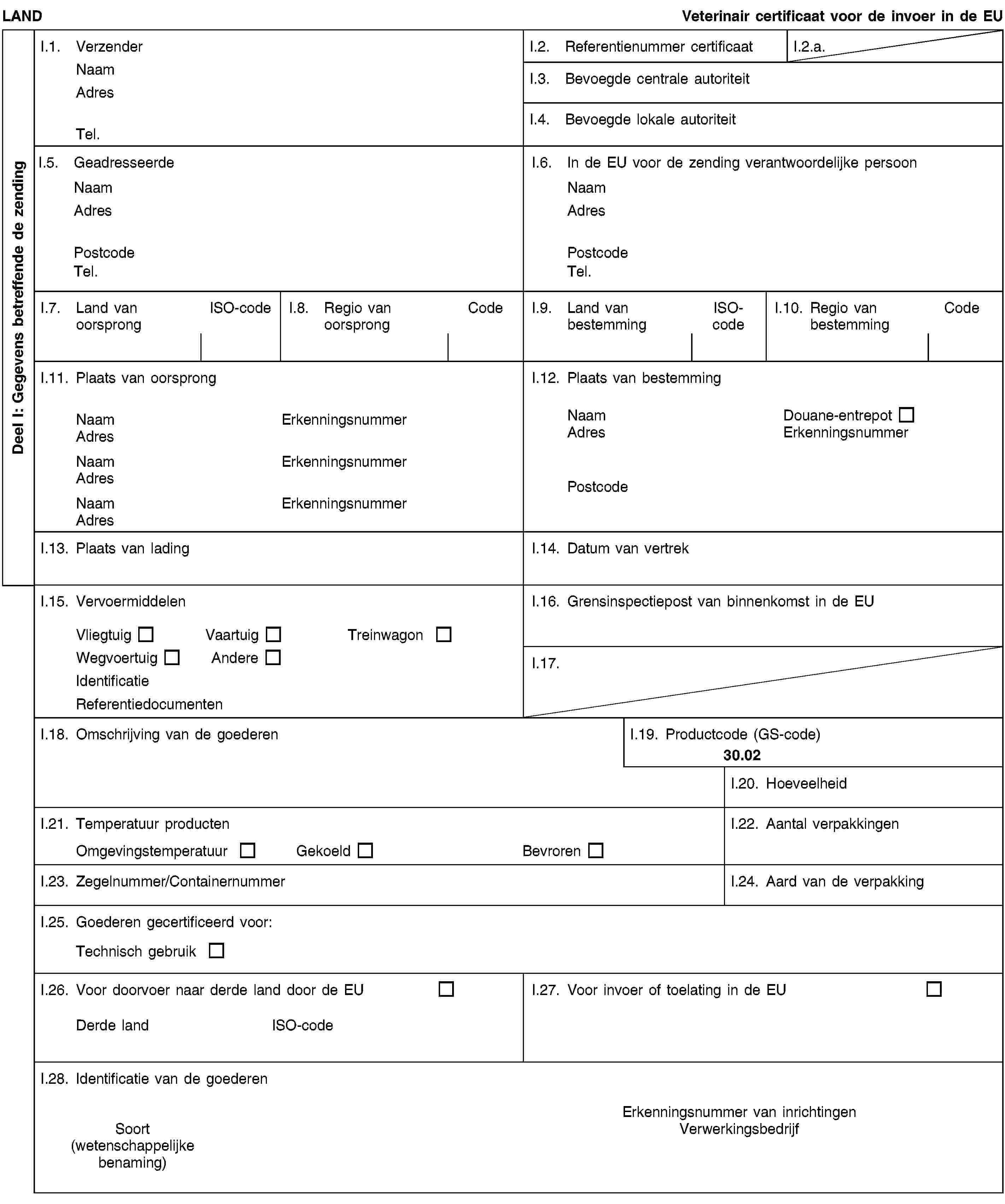 Deel I: Gegevens betreffende de zendingLANDVeterinair certificaat voor de invoer in de EUI.1. VerzenderNaamAdresTel.I.2. Referentienummer certificaatI.2.a.I.3. Bevoegde centrale autoriteitI.4. Bevoegde lokale autoriteitI.5. GeadresseerdeNaamAdresPostcodeTel.I.6. In de EU voor de zending verantwoordelijke persoonNaamAdresPostcodeTel.I.7. Land van oorsprongISO-codeI.8. Regio van oorsprongCodeI.9. Land van bestemmingISO-codeI.10. Regio van bestemmingCodeI.11. Plaats van oorsprongNaamErkenningsnummerAdresNaamErkenningsnummerAdresNaamErkenningsnummerAdresI.12. Plaats van bestemmingNaamDouane-entrepotAdresErkenningsnummerPostcodeI.13. Plaats van ladingI.14. Datum van vertrekI.15. VervoermiddelenVliegtuigVaartuigTreinwagonWegvoertuigAndereIdentificatieReferentiedocumentenI.16. Grensinspectiepost van binnenkomst in de EUI.17.I.18. Omschrijving van de goederenI.19. Productcode (GS-code)30.02I.20. HoeveelheidI.21. Temperatuur productenOmgevingstemperatuurGekoeldBevrorenI.22. Aantal verpakkingenI.23. Zegelnummer/ContainernummerI.24. Aard van de verpakkingI.25. Goederen gecertificeerd voor:Technisch gebruikI.26. Voor doorvoer naar derde land door de EUDerde landISO-codeI.27. Voor invoer of toelating in de EUI.28. Identificatie van de goederenSoort(wetenschappelijke benaming)Erkenningsnummer van inrichtingenVerwerkingsbedrijf