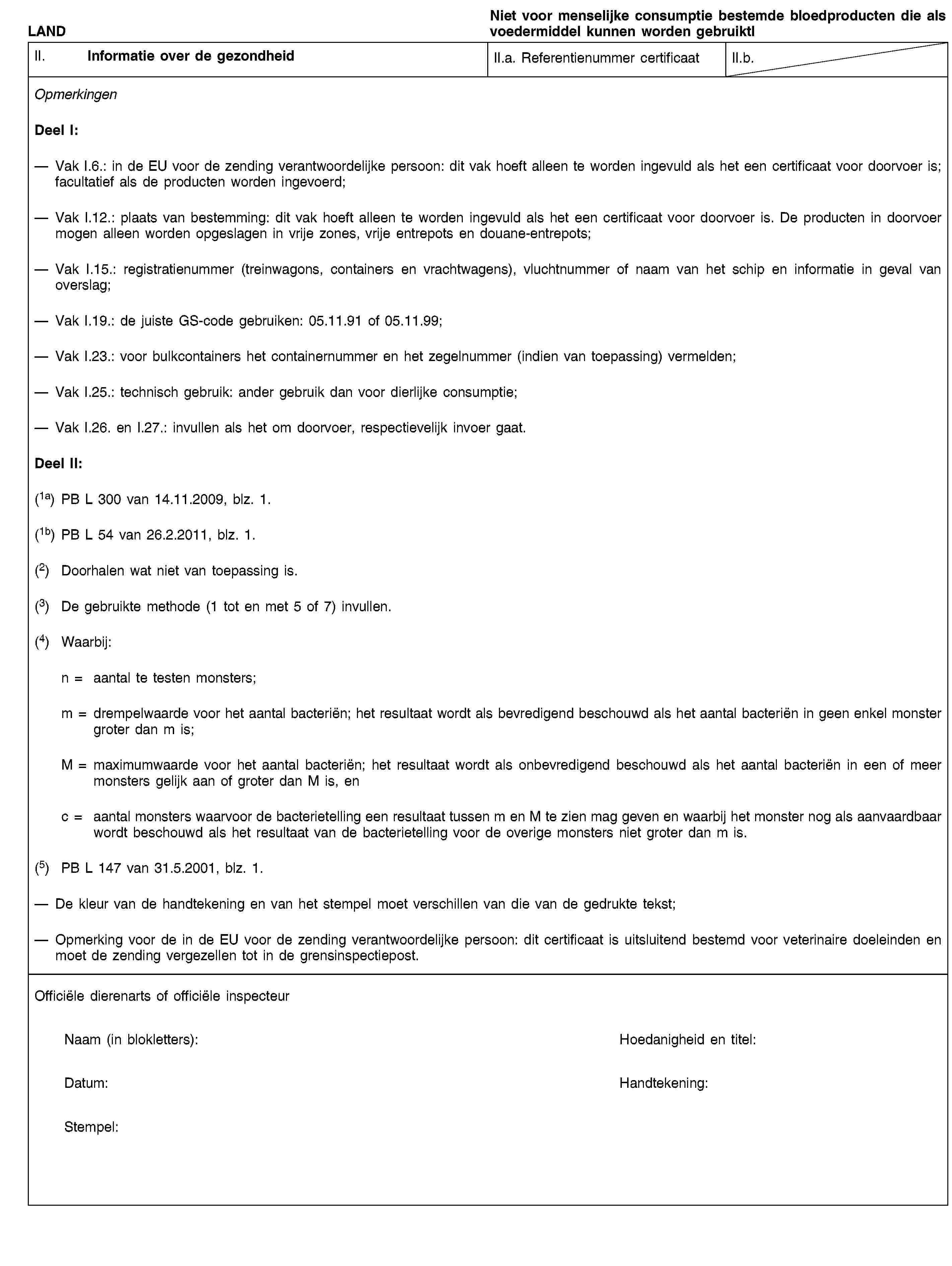 LANDNiet voor menselijke consumptie bestemde bloedproducten die als voedermiddel kunnen worden gebruiktlII. Informatie over de gezondheidII.a. Referentienummer certificaatII.b.OpmerkingenDeel I:Vak I.6.: in de EU voor de zending verantwoordelijke persoon: dit vak hoeft alleen te worden ingevuld als het een certificaat voor doorvoer is; facultatief als de producten worden ingevoerd;Vak I.12.: plaats van bestemming: dit vak hoeft alleen te worden ingevuld als het een certificaat voor doorvoer is. De producten in doorvoer mogen alleen worden opgeslagen in vrije zones, vrije entrepots en douane-entrepots;Vak I.15.: registratienummer (treinwagons, containers en vrachtwagens), vluchtnummer of naam van het schip en informatie in geval van overslag;Vak I.19.: de juiste GS-code gebruiken: 05.11.91 of 05.11.99;Vak I.23.: voor bulkcontainers het containernummer en het zegelnummer (indien van toepassing) vermelden;Vak I.25.: technisch gebruik: ander gebruik dan voor dierlijke consumptie;Vak I.26. en I.27.: invullen als het om doorvoer, respectievelijk invoer gaat.Deel II:(1a) PB L 300 van 14.11.2009, blz. 1.(1b) PB L 54 van 26.2.2011, blz. 1.(2) Doorhalen wat niet van toepassing is.(3) De gebruikte methode (1 tot en met 5 of 7) invullen.(4) Waarbij:n = aantal te testen monsters;m = drempelwaarde voor het aantal bacteriën; het resultaat wordt als bevredigend beschouwd als het aantal bacteriën in geen enkel monster groter dan m is;M = maximumwaarde voor het aantal bacteriën; het resultaat wordt als onbevredigend beschouwd als het aantal bacteriën in een of meer monsters gelijk aan of groter dan M is, enc = aantal monsters waarvoor de bacterietelling een resultaat tussen m en M te zien mag geven en waarbij het monster nog als aanvaardbaar wordt beschouwd als het resultaat van de bacterietelling voor de overige monsters niet groter dan m is.(5) PB L 147 van 31.5.2001, blz. 1.De kleur van de handtekening en van het stempel moet verschillen van die van de gedrukte tekst;Opmerking voor de in de EU voor de zending verantwoordelijke persoon: dit certificaat is uitsluitend bestemd voor veterinaire doeleinden en moet de zending vergezellen tot in de grensinspectiepost.Officiële dierenarts of officiële inspecteurNaam (in blokletters):Hoedanigheid en titel:Datum:Handtekening:Stempel: