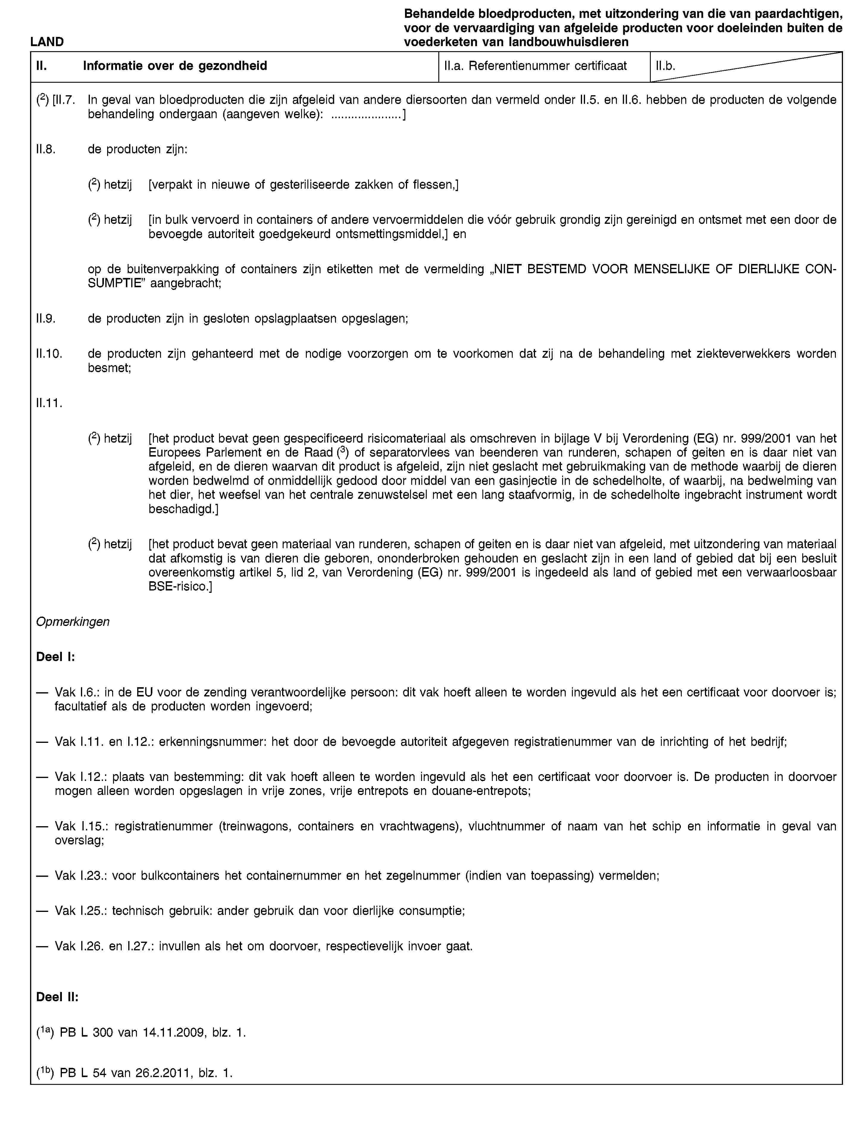 LANDBehandelde bloedproducten, met uitzondering van die van paardachtigen, voor de vervaardiging van afgeleide producten voor doeleinden buiten de voederketen van landbouwhuisdierenII. Informatie over de gezondheidII.a. Referentienummer certificaatII.b.(2) [II.7. In geval van bloedproducten die zijn afgeleid van andere diersoorten dan vermeld onder II.5. en II.6. hebben de producten de volgende behandeling ondergaan (aangeven welke): …]II.8. de producten zijn:(2) hetzij [verpakt in nieuwe of gesteriliseerde zakken of flessen,](2) hetzij [in bulk vervoerd in containers of andere vervoermiddelen die vóór gebruik grondig zijn gereinigd en ontsmet met een door de bevoegde autoriteit goedgekeurd ontsmettingsmiddel,] enop de buitenverpakking of containers zijn etiketten met de vermelding „NIET BESTEMD VOOR MENSELIJKE OF DIERLIJKE CONSUMPTIE” aangebracht;II.9. de producten zijn in gesloten opslagplaatsen opgeslagen;II.10. de producten zijn gehanteerd met de nodige voorzorgen om te voorkomen dat zij na de behandeling met ziekteverwekkers worden besmet;II.11.(2) hetzij [het product bevat geen gespecificeerd risicomateriaal als omschreven in bijlage V bij Verordening (EG) nr. 999/2001 van het Europees Parlement en de Raad (3) of separatorvlees van beenderen van runderen, schapen of geiten en is daar niet van afgeleid, en de dieren waarvan dit product is afgeleid, zijn niet geslacht met gebruikmaking van de methode waarbij de dieren worden bedwelmd of onmiddellijk gedood door middel van een gasinjectie in de schedelholte, of waarbij, na bedwelming van het dier, het weefsel van het centrale zenuwstelsel met een lang staafvormig, in de schedelholte ingebracht instrument wordt beschadigd.](2) hetzij [het product bevat geen materiaal van runderen, schapen of geiten en is daar niet van afgeleid, met uitzondering van materiaal dat afkomstig is van dieren die geboren, ononderbroken gehouden en geslacht zijn in een land of gebied dat bij een besluit overeenkomstig artikel 5, lid 2, van Verordening (EG) nr. 999/2001 is ingedeeld als land of gebied met een verwaarloosbaar BSE-risico.]OpmerkingenDeel I:Vak I.6.: in de EU voor de zending verantwoordelijke persoon: dit vak hoeft alleen te worden ingevuld als het een certificaat voor doorvoer is; facultatief als de producten worden ingevoerd;Vak I.11. en I.12.: erkenningsnummer: het door de bevoegde autoriteit afgegeven registratienummer van de inrichting of het bedrijf;Vak I.12.: plaats van bestemming: dit vak hoeft alleen te worden ingevuld als het een certificaat voor doorvoer is. De producten in doorvoer mogen alleen worden opgeslagen in vrije zones, vrije entrepots en douane-entrepots;Vak I.15.: registratienummer (treinwagons, containers en vrachtwagens), vluchtnummer of naam van het schip en informatie in geval van overslag;Vak I.23.: voor bulkcontainers het containernummer en het zegelnummer (indien van toepassing) vermelden;Vak I.25.: technisch gebruik: ander gebruik dan voor dierlijke consumptie;Vak I.26. en I.27.: invullen als het om doorvoer, respectievelijk invoer gaat.Deel II:(1a) PB L 300 van 14.11.2009, blz. 1.(1b) PB L 54 van 26.2.2011, blz. 1.