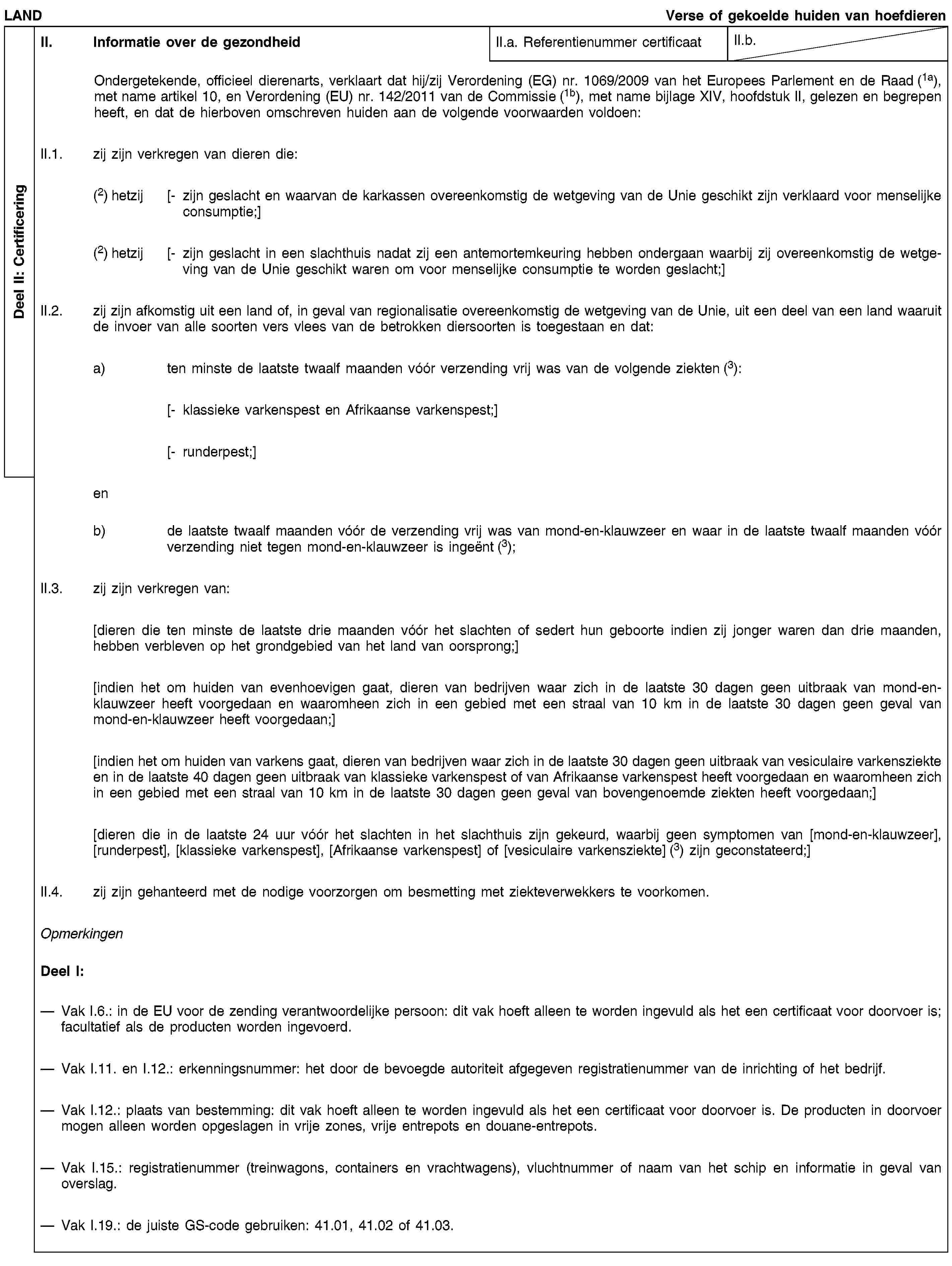 Deel II: CertificeringLANDVerse of gekoelde huiden van hoefdierenII. Informatie over de gezondheidII.a. Referentienummer certificaatII.b.Ondergetekende, officieel dierenarts, verklaart dat hij/zij Verordening (EG) nr. 1069/2009 van het Europees Parlement en de Raad (1a), met name artikel 10, en Verordening (EU) nr. 142/2011 van de Commissie (1b), met name bijlage XIV, hoofdstuk II, gelezen en begrepen heeft, en dat de hierboven omschreven huiden aan de volgende voorwaarden voldoen:II.1. zij zijn verkregen van dieren die:(2) hetzij [- zijn geslacht en waarvan de karkassen overeenkomstig de wetgeving van de Unie geschikt zijn verklaard voor menselijke consumptie;](2) hetzij [- zijn geslacht in een slachthuis nadat zij een antemortemkeuring hebben ondergaan waarbij zij overeenkomstig de wetgeving van de Unie geschikt waren om voor menselijke consumptie te worden geslacht;]II.2. zij zijn afkomstig uit een land of, in geval van regionalisatie overeenkomstig de wetgeving van de Unie, uit een deel van een land waaruit de invoer van alle soorten vers vlees van de betrokken diersoorten is toegestaan en dat:a) ten minste de laatste twaalf maanden vóór verzending vrij was van de volgende ziekten (3):[- klassieke varkenspest en Afrikaanse varkenspest;][- runderpest;]enb) de laatste twaalf maanden vóór de verzending vrij was van mond-en-klauwzeer en waar in de laatste twaalf maanden vóór verzending niet tegen mond-en-klauwzeer is ingeënt (3);II.3. zij zijn verkregen van:[dieren die ten minste de laatste drie maanden vóór het slachten of sedert hun geboorte indien zij jonger waren dan drie maanden, hebben verbleven op het grondgebied van het land van oorsprong;][indien het om huiden van evenhoevigen gaat, dieren van bedrijven waar zich in de laatste 30 dagen geen uitbraak van mond-en-klauwzeer heeft voorgedaan en waaromheen zich in een gebied met een straal van 10 km in de laatste 30 dagen geen geval van mond-en-klauwzeer heeft voorgedaan;][indien het om huiden van varkens gaat, dieren van bedrijven waar zich in de laatste 30 dagen geen uitbraak van vesiculaire varkensziekte en in de laatste 40 dagen geen uitbraak van klassieke varkenspest of van Afrikaanse varkenspest heeft voorgedaan en waaromheen zich in een gebied met een straal van 10 km in de laatste 30 dagen geen geval van bovengenoemde ziekten heeft voorgedaan;][dieren die in de laatste 24 uur vóór het slachten in het slachthuis zijn gekeurd, waarbij geen symptomen van [mond-en-klauwzeer], [runderpest], [klassieke varkenspest], [Afrikaanse varkenspest] of [vesiculaire varkensziekte] (3) zijn geconstateerd;]II.4. zij zijn gehanteerd met de nodige voorzorgen om besmetting met ziekteverwekkers te voorkomen.OpmerkingenDeel I:Vak I.6.: in de EU voor de zending verantwoordelijke persoon: dit vak hoeft alleen te worden ingevuld als het een certificaat voor doorvoer is; facultatief als de producten worden ingevoerd.Vak I.11. en I.12.: erkenningsnummer: het door de bevoegde autoriteit afgegeven registratienummer van de inrichting of het bedrijf.Vak I.12.: plaats van bestemming: dit vak hoeft alleen te worden ingevuld als het een certificaat voor doorvoer is. De producten in doorvoer mogen alleen worden opgeslagen in vrije zones, vrije entrepots en douane-entrepots.Vak I.15.: registratienummer (treinwagons, containers en vrachtwagens), vluchtnummer of naam van het schip en informatie in geval van overslag.Vak I.19.: de juiste GS-code gebruiken: 41.01, 41.02 of 41.03.