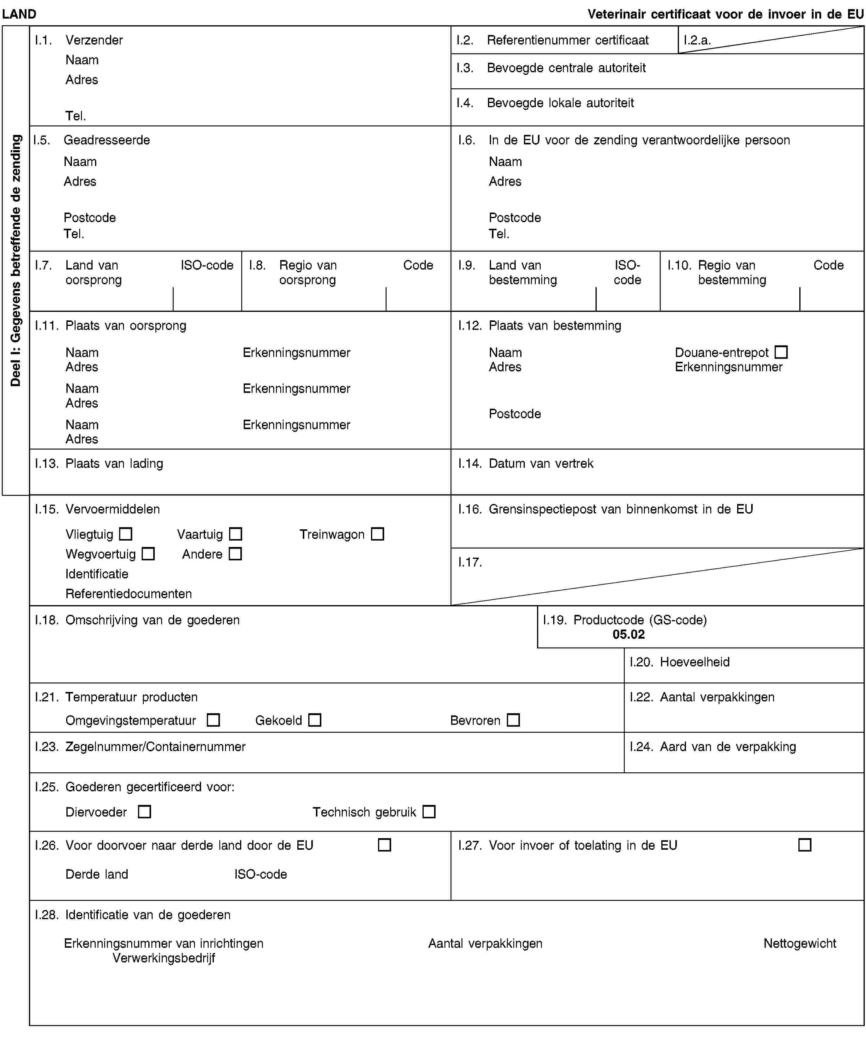 Deel I: Gegevens betreffende de zendingLANDVeterinair certificaat voor de invoer in de EUI.1. VerzenderNaamAdresTel.I.2. Referentienummer certificaatI.2.a.I.3. Bevoegde centrale autoriteitI.4. Bevoegde lokale autoriteitI.5. GeadresseerdeNaamAdresPostcodeTel.I.6. In de EU voor de zending verantwoordelijke persoonNaamAdresPostcodeTel.I.7. Land van oorsprongISO-codeI.8. Regio van oorsprongCodeI.9. Land van bestemmingISO-codeI.10. Regio van bestemmingCodeI.11. Plaats van oorsprongNaamErkenningsnummerAdresNaamErkenningsnummerAdresNaamErkenningsnummerAdresI.12. Plaats van bestemmingNaamDouane-entrepotAdresErkenningsnummerPostcodeI.13. Plaats van ladingI.14. Datum van vertrekI.15. VervoermiddelenVliegtuigVaartuigTreinwagonWegvoertuigAndereIdentificatieReferentiedocumentenI.16. Grensinspectiepost van binnenkomst in de EUI.17.I.18. Omschrijving van de goederenI.19. Productcode (GS-code)05.02I.20. HoeveelheidI.21. Temperatuur productenOmgevingstemperatuurGekoeldBevrorenI.22. Aantal verpakkingenI.23. Zegelnummer/ContainernummerI.24. Aard van de verpakkingI.25. Goederen gecertificeerd voor:DiervoederTechnisch gebruikI.26. Voor doorvoer naar derde land door de EUDerde landISO-codeI.27. Voor invoer of toelating in de EUI.28. Identificatie van de goederenErkenningsnummer van inrichtingenVerwerkingsbedrijfAantal verpakkingenNettogewicht