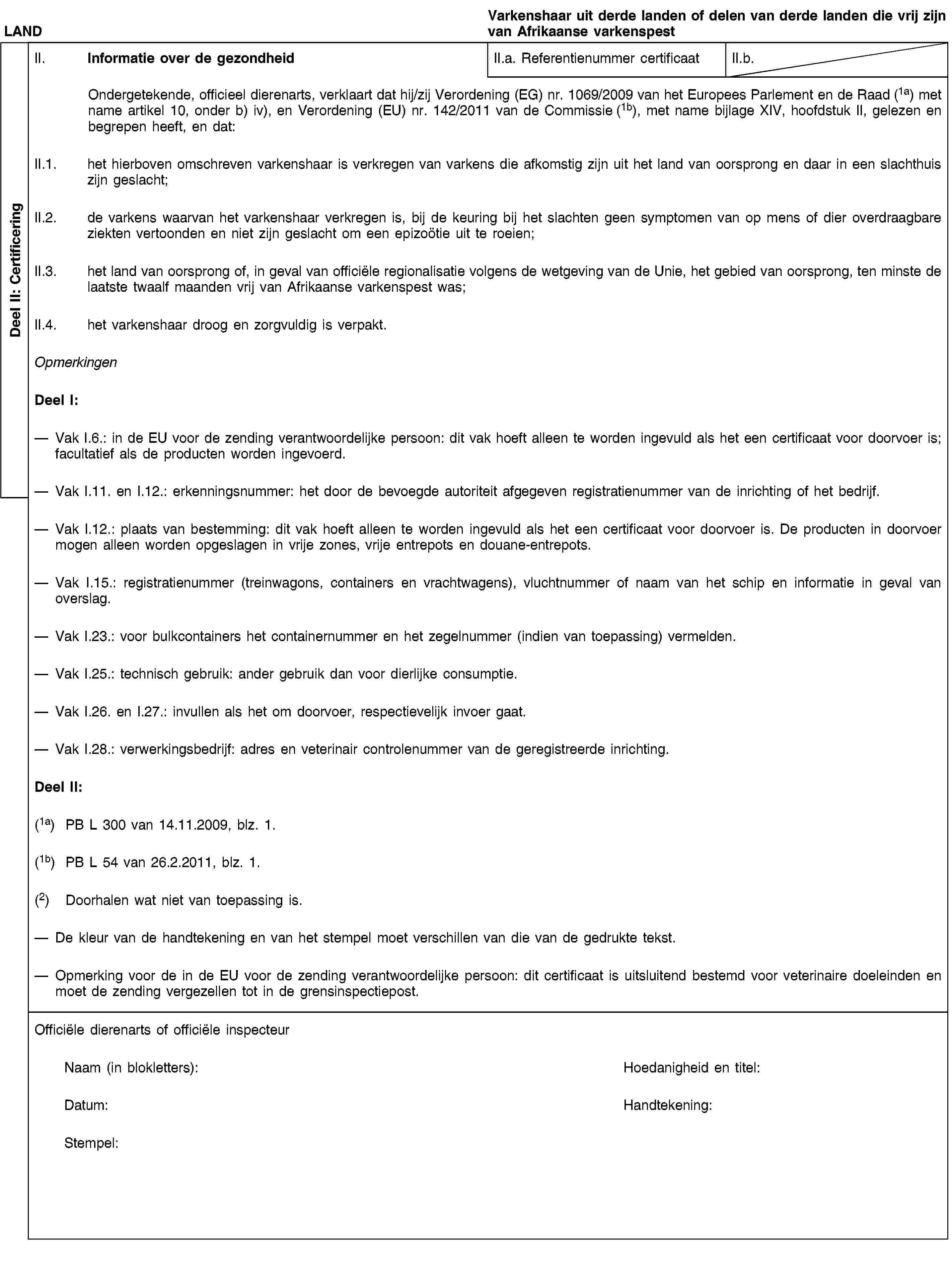 Deel II: CertificeringLANDVarkenshaar uit derde landen of delen van derde landen die vrij zijn van Afrikaanse varkenspestII. Informatie over de gezondheidII.a. Referentienummer certificaatII.b.Ondergetekende, officieel dierenarts, verklaart dat hij/zij Verordening (EG) nr. 1069/2009 van het Europees Parlement en de Raad (1a) met name artikel 10, onder b) iv), en Verordening (EU) nr. 142/2011 van de Commissie (1b), met name bijlage XIV, hoofdstuk II, gelezen en begrepen heeft, en dat:II.1. het hierboven omschreven varkenshaar is verkregen van varkens die afkomstig zijn uit het land van oorsprong en daar in een slachthuis zijn geslacht;II.2. de varkens waarvan het varkenshaar verkregen is, bij de keuring bij het slachten geen symptomen van op mens of dier overdraagbare ziekten vertoonden en niet zijn geslacht om een epizoötie uit te roeien;II.3. het land van oorsprong of, in geval van officiële regionalisatie volgens de wetgeving van de Unie, het gebied van oorsprong, ten minste de laatste twaalf maanden vrij van Afrikaanse varkenspest was;II.4. het varkenshaar droog en zorgvuldig is verpakt.OpmerkingenDeel I:Vak I.6.: in de EU voor de zending verantwoordelijke persoon: dit vak hoeft alleen te worden ingevuld als het een certificaat voor doorvoer is; facultatief als de producten worden ingevoerd.Vak I.11. en I.12.: erkenningsnummer: het door de bevoegde autoriteit afgegeven registratienummer van de inrichting of het bedrijf.Vak I.12.: plaats van bestemming: dit vak hoeft alleen te worden ingevuld als het een certificaat voor doorvoer is. De producten in doorvoer mogen alleen worden opgeslagen in vrije zones, vrije entrepots en douane-entrepots.Vak I.15.: registratienummer (treinwagons, containers en vrachtwagens), vluchtnummer of naam van het schip en informatie in geval van overslag.Vak I.23.: voor bulkcontainers het containernummer en het zegelnummer (indien van toepassing) vermelden.Vak I.25.: technisch gebruik: ander gebruik dan voor dierlijke consumptie.Vak I.26. en I.27.: invullen als het om doorvoer, respectievelijk invoer gaat.Vak I.28.: verwerkingsbedrijf: adres en veterinair controlenummer van de geregistreerde inrichting.Deel II:(1a) PB L 300 van 14.11.2009, blz. 1.(1b) PB L 54 van 26.2.2011, blz. 1.(2) Doorhalen wat niet van toepassing is.De kleur van de handtekening en van het stempel moet verschillen van die van de gedrukte tekst.Opmerking voor de in de EU voor de zending verantwoordelijke persoon: dit certificaat is uitsluitend bestemd voor veterinaire doeleinden en moet de zending vergezellen tot in de grensinspectiepost.Officiële dierenarts of officiële inspecteurNaam (in blokletters):Hoedanigheid en titel:Datum:Handtekening:Stempel: