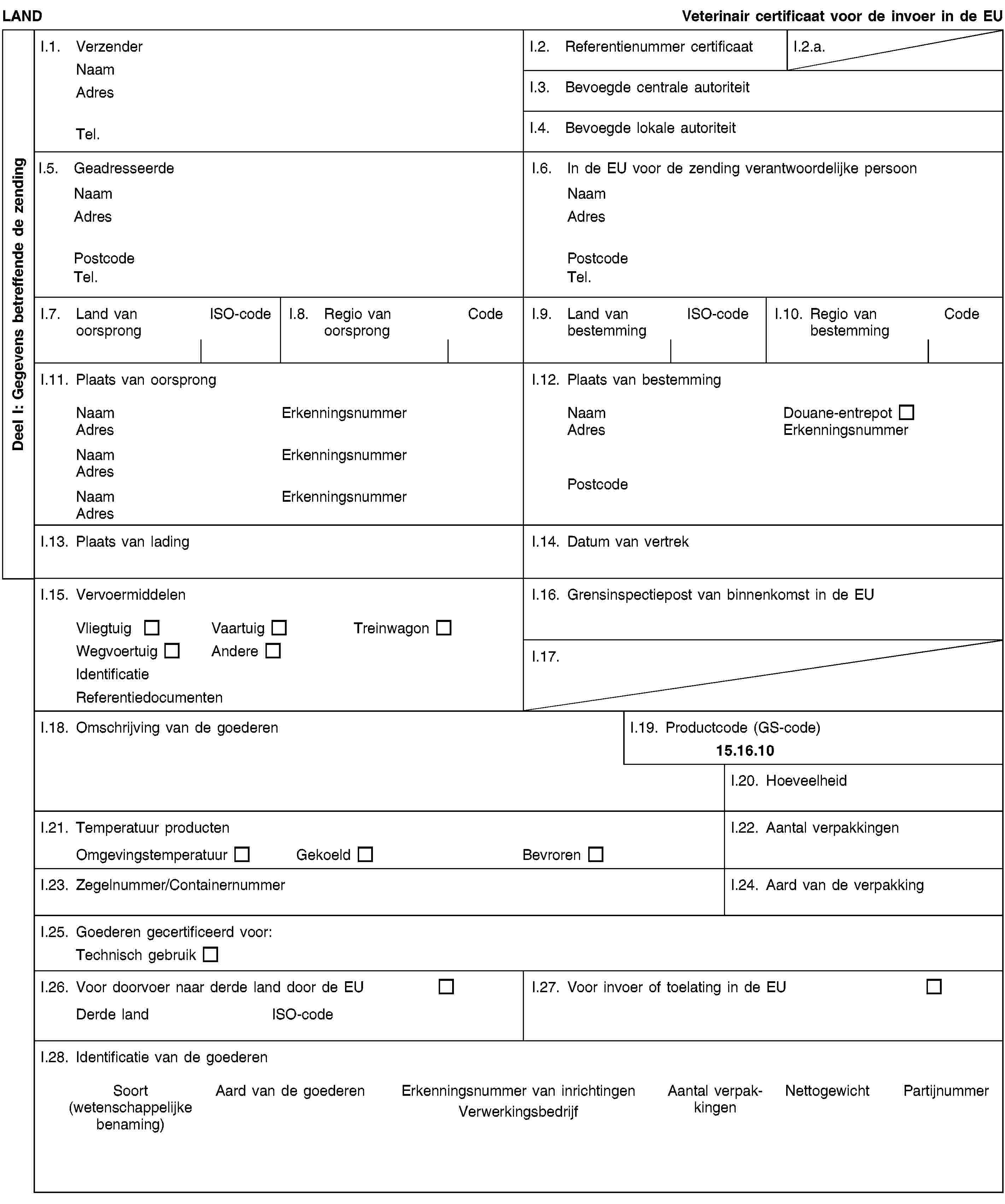 Deel I: Gegevens betreffende de zendingLANDVeterinair certificaat voor de invoer in de EUI.1. VerzenderNaamAdresTel.I.2. Referentienummer certificaatI.2.a.I.3. Bevoegde centrale autoriteitI.4. Bevoegde lokale autoriteitI.5. GeadresseerdeNaamAdresPostcodeTel.I.6. In de EU voor de zending verantwoordelijke persoonNaamAdresPostcodeTel.I.7. Land van oorsprongISO-codeI.8. Regio van oorsprongCodeI.9. Land van bestemmingISO-codeI.10. Regio van bestemmingCodeI.11. Plaats van oorsprongNaamErkenningsnummerAdresNaamErkenningsnummerAdresNaamErkenningsnummerAdresI.12. Plaats van bestemmingNaamDouane-entrepotAdresErkenningsnummerPostcodeI.13. Plaats van ladingI.14. Datum van vertrekI.15. VervoermiddelenVliegtuigVaartuigTreinwagonWegvoertuigAndereIdentificatieReferentiedocumentenI.16. Grensinspectiepost van binnenkomst in de EUI.17.I.18. Omschrijving van de goederenI.19. Productcode (GS-code)15.16.10I.20. HoeveelheidI.21. Temperatuur productenOmgevingstemperatuurGekoeldBevrorenI.22. Aantal verpakkingenI.23. Zegelnummer/ContainernummerI.24. Aard van de verpakkingI.25. Goederen gecertificeerd voor:Technisch gebruikI.26. Voor doorvoer naar derde land door de EUDerde landISO-codeI.27. Voor invoer of toelating in de EUI.28. Identificatie van de goederenSoort(wetenschappelijke benaming)Aard van de goederenErkenningsnummer van inrichtingenVerwerkingsbedrijfAantal verpakkingenNettogewichtPartijnummer