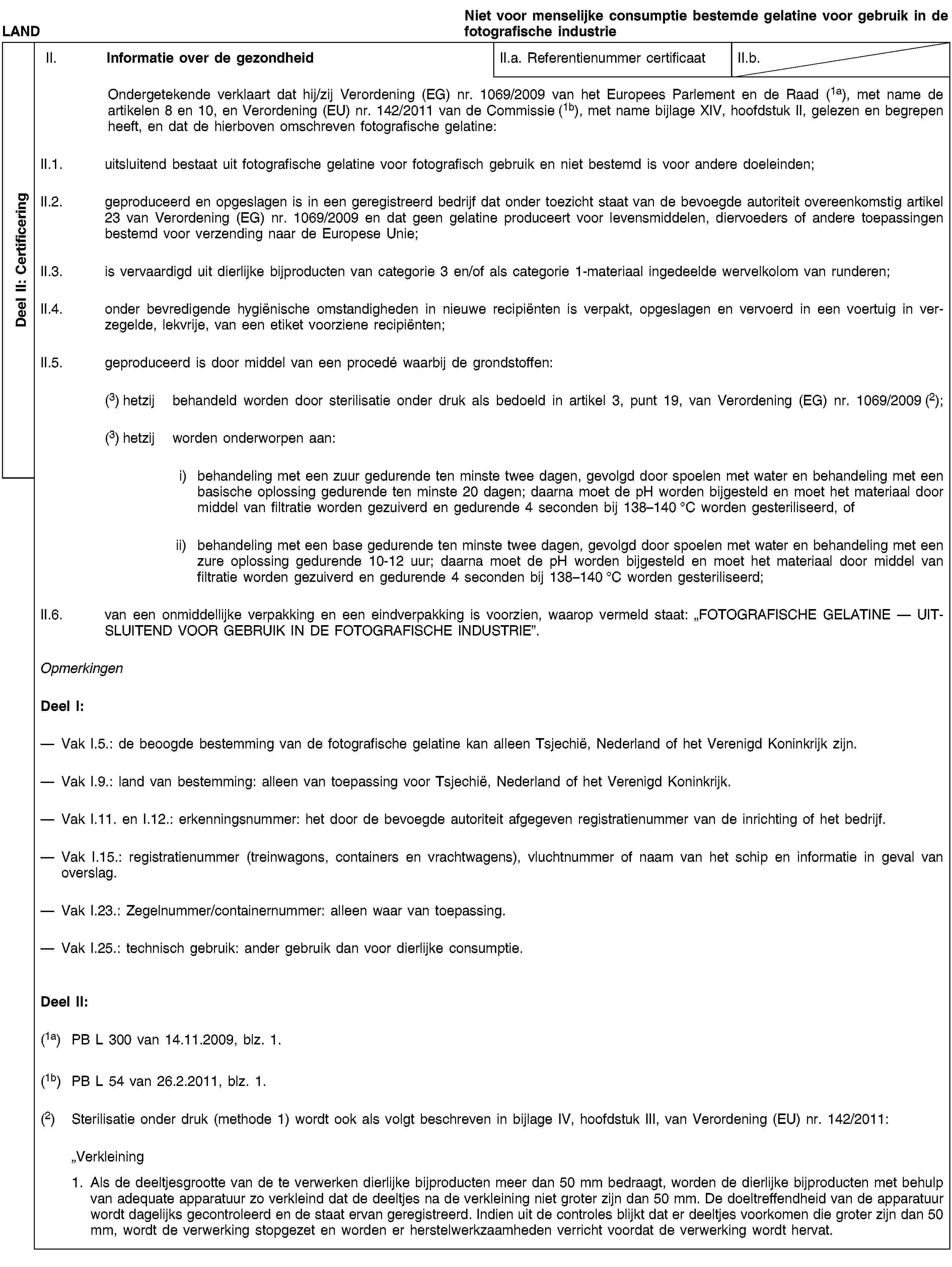 Deel II: CertificeringLANDNiet voor menselijke consumptie bestemde gelatine voor gebruik in de fotografische industrieII. Informatie over de gezondheidII.a. Referentienummer certificaatII.b.Ondergetekende verklaart dat hij/zij Verordening (EG) nr. 1069/2009 van het Europees Parlement en de Raad (1a), met name de artikelen 8 en 10, en Verordening (EU) nr. 142/2011 van de Commissie (1b), met name bijlage XIV, hoofdstuk II, gelezen en begrepen heeft, en dat de hierboven omschreven fotografische gelatine:II.1. uitsluitend bestaat uit fotografische gelatine voor fotografisch gebruik en niet bestemd is voor andere doeleinden;II.2. geproduceerd en opgeslagen is in een geregistreerd bedrijf dat onder toezicht staat van de bevoegde autoriteit overeenkomstig artikel 23 van Verordening (EG) nr. 1069/2009 en dat geen gelatine produceert voor levensmiddelen, diervoeders of andere toepassingen bestemd voor verzending naar de Europese Unie;II.3. is vervaardigd uit dierlijke bijproducten van categorie 3 en/of als categorie 1-materiaal ingedeelde wervelkolom van runderen;II.4. onder bevredigende hygiënische omstandigheden in nieuwe recipiënten is verpakt, opgeslagen en vervoerd in een voertuig in verzegelde, lekvrije, van een etiket voorziene recipiënten;II.5. geproduceerd is door middel van een procedé waarbij de grondstoffen:(3) hetzij behandeld worden door sterilisatie onder druk als bedoeld in artikel 3, punt 19, van Verordening (EG) nr. 1069/2009 (2);(3) hetzij worden onderworpen aan:i) behandeling met een zuur gedurende ten minste twee dagen, gevolgd door spoelen met water en behandeling met een basische oplossing gedurende ten minste 20 dagen; daarna moet de pH worden bijgesteld en moet het materiaal door middel van filtratie worden gezuiverd en gedurende 4 seconden bij 138–140 °C worden gesteriliseerd, ofii) behandeling met een base gedurende ten minste twee dagen, gevolgd door spoelen met water en behandeling met een zure oplossing gedurende 10-12 uur; daarna moet de pH worden bijgesteld en moet het materiaal door middel van filtratie worden gezuiverd en gedurende 4 seconden bij 138–140 °C worden gesteriliseerd;II.6. van een onmiddellijke verpakking en een eindverpakking is voorzien, waarop vermeld staat: „FOTOGRAFISCHE GELATINE — UITSLUITEND VOOR GEBRUIK IN DE FOTOGRAFISCHE INDUSTRIE”.OpmerkingenDeel I:Vak I.5.: de beoogde bestemming van de fotografische gelatine kan alleen Tsjechië, Nederland of het Verenigd Koninkrijk zijn.Vak I.9.: land van bestemming: alleen van toepassing voor Tsjechië, Nederland of het Verenigd Koninkrijk.Vak I.11. en I.12.: erkenningsnummer: het door de bevoegde autoriteit afgegeven registratienummer van de inrichting of het bedrijf.Vak I.15.: registratienummer (treinwagons, containers en vrachtwagens), vluchtnummer of naam van het schip en informatie in geval van overslag.Vak I.23.: Zegelnummer/containernummer: alleen waar van toepassing.Vak I.25.: technisch gebruik: ander gebruik dan voor dierlijke consumptie.Deel II:(1a) PB L 300 van 14.11.2009, blz. 1.(1b) PB L 54 van 26.2.2011, blz. 1.(2) Sterilisatie onder druk (methode 1) wordt ook als volgt beschreven in bijlage IV, hoofdstuk III, van Verordening (EU) nr. 142/2011:„Verkleining1. Als de deeltjesgrootte van de te verwerken dierlijke bijproducten meer dan 50 mm bedraagt, worden de dierlijke bijproducten met behulp van adequate apparatuur zo verkleind dat de deeltjes na de verkleining niet groter zijn dan 50 mm. De doeltreffendheid van de apparatuur wordt dagelijks gecontroleerd en de staat ervan geregistreerd. Indien uit de controles blijkt dat er deeltjes voorkomen die groter zijn dan 50 mm, wordt de verwerking stopgezet en worden er herstelwerkzaamheden verricht voordat de verwerking wordt hervat.