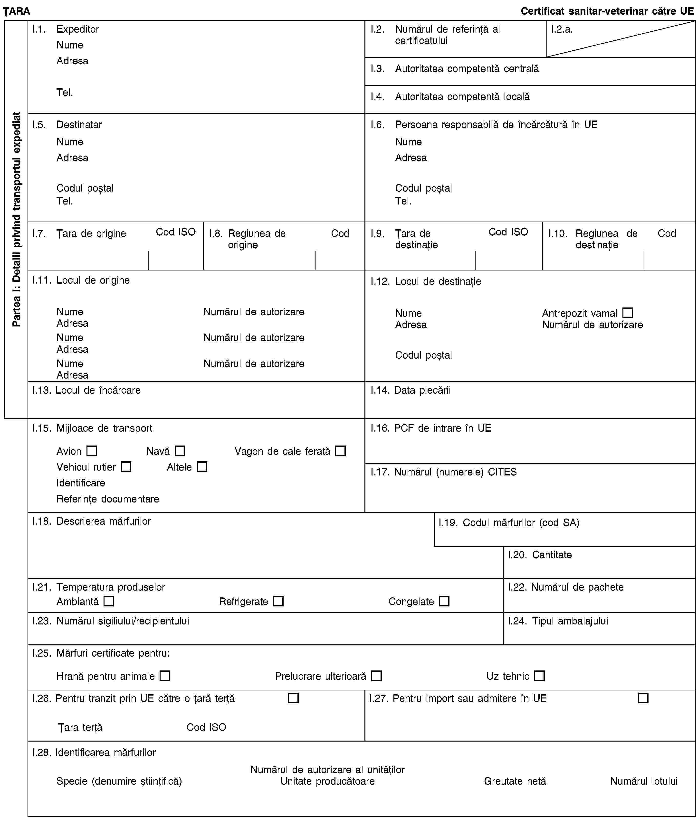 Partea I: Detalii privind transportul expediatȚARACertificat sanitar-veterinar către UEI.1. ExpeditorNumeAdresaTel.I.2. Numărul de referință al certificatuluiI.2.a.I.3. Autoritatea competentă centralăI.4. Autoritatea competentă localăI.5. DestinatarNumeAdresaCodul poștalTel.I.6. Persoana responsabilă de încărcătură în UENumeAdresaCodul poștalTel.I.7. Țara de origineCod ISOI.8. Regiunea de origineCodI.9. Țara de destinațieCod ISOI.10. Regiunea de destinațieCodI.11. Locul de origineNumeNumărul de autorizareAdresaNumeNumărul de autorizareAdresaNumeNumărul de autorizareAdresaI.12. Locul de destinațieNumeAntrepozit vamalAdresaNumărul de autorizareCodul poștalI.13. Locul de încărcareI.14. Data plecăriiI.15. Mijloace de transportAvionNavăVagon de cale feratăVehicul rutierAlteleIdentificareReferințe documentareI.16. PCF de intrare în UEI.17. Numărul (numerele) CITESI.18. Descrierea mărfurilorI.19. Codul mărfurilor (cod SA)I.20. CantitateI.21. Temperatura produselorAmbiantăRefrigerateCongelateI.22. Numărul de pacheteI.23. Numărul sigiliului/recipientuluiI.24. Tipul ambalajuluiI.25. Mărfuri certificate pentru:Hrană pentru animalePrelucrare ulterioarăUz tehnicI.26. Pentru tranzit prin UE către o țară terțăȚara terțăCod ISOI.27. Pentru import sau admitere în UEI.28. Identificarea mărfurilorNumărul de autorizare al unitățilorSpecie (denumire științifică)Unitate producătoareGreutate netăNumărul lotului