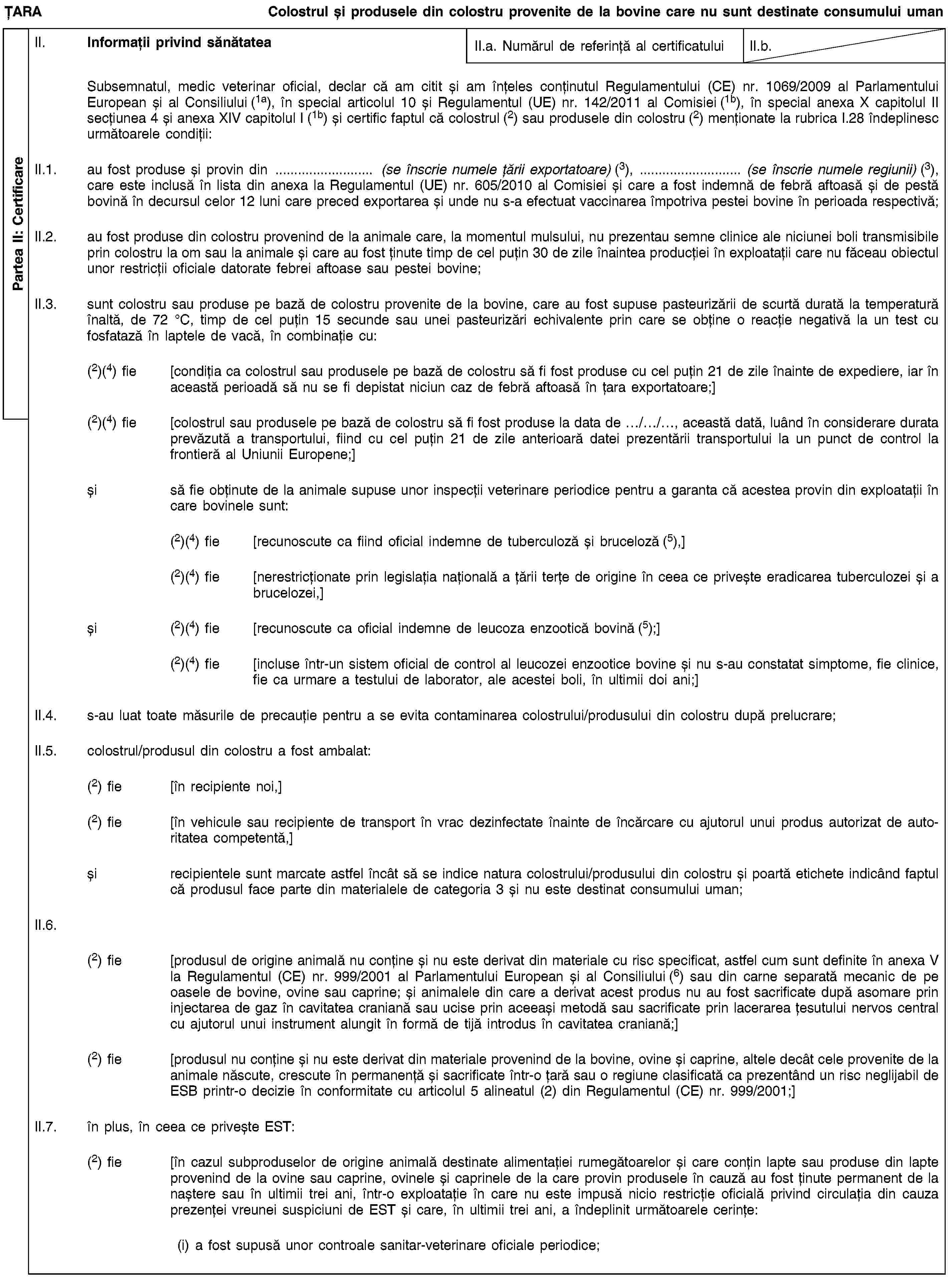 Partea II: CertificareȚARAColostrul și produsele din colostru provenite de la bovine care nu sunt destinate consumului umanII. Informații privind sănătateaII.a. Numărul de referință al certificatuluiII.b.Subsemnatul, medic veterinar oficial, declar că am citit și am înțeles conținutul Regulamentului (CE) nr. 1069/2009 al Parlamentului European și al Consiliului (1a), în special articolul 10 și Regulamentul (UE) nr. 142/2011 al Comisiei (1b), în special anexa X capitolul II secțiunea 4 și anexa XIV capitolul I (1b) și certific faptul că colostrul (2) sau produsele din colostru (2) menționate la rubrica I.28 îndeplinesc următoarele condiții:II.1. au fost produse și provin din … (se înscrie numele țării exportatoare) (3), … (se înscrie numele regiunii) (3), care este inclusă în lista din anexa la Regulamentul (UE) nr. 605/2010 al Comisiei și care a fost indemnă de febră aftoasă și de pestă bovină în decursul celor 12 luni care preced exportarea și unde nu s-a efectuat vaccinarea împotriva pestei bovine în perioada respectivă;II.2. au fost produse din colostru provenind de la animale care, la momentul mulsului, nu prezentau semne clinice ale niciunei boli transmisibile prin colostru la om sau la animale și care au fost ținute timp de cel puțin 30 de zile înaintea producției în exploatații care nu făceau obiectul unor restricții oficiale datorate febrei aftoase sau pestei bovine;II.3. sunt colostru sau produse pe bază de colostru provenite de la bovine, care au fost supuse pasteurizării de scurtă durată la temperatură înaltă, de 72 °C, timp de cel puțin 15 secunde sau unei pasteurizări echivalente prin care se obține o reacție negativă la un test cu fosfatază în laptele de vacă, în combinație cu:(2)(4) fie [condiția ca colostrul sau produsele pe bază de colostru să fi fost produse cu cel puțin 21 de zile înainte de expediere, iar în această perioadă să nu se fi depistat niciun caz de febră aftoasă în țara exportatoare;](2)(4) fie [colostrul sau produsele pe bază de colostru să fi fost produse la data de …/…/…, această dată, luând în considerare durata prevăzută a transportului, fiind cu cel puțin 21 de zile anterioară datei prezentării transportului la un punct de control la frontieră al Uniunii Europene;]și să fie obținute de la animale supuse unor inspecții veterinare periodice pentru a garanta că acestea provin din exploatații în care bovinele sunt:(2)(4) fie [recunoscute ca fiind oficial indemne de tuberculoză și bruceloză (5),](2)(4) fie [nerestricționate prin legislația națională a țării terțe de origine în ceea ce privește eradicarea tuberculozei și a brucelozei,]și (2)(4) fie [recunoscute ca oficial indemne de leucoza enzootică bovină (5);](2)(4) fie [incluse într-un sistem oficial de control al leucozei enzootice bovine și nu s-au constatat simptome, fie clinice, fie ca urmare a testului de laborator, ale acestei boli, în ultimii doi ani;]II.4. s-au luat toate măsurile de precauție pentru a se evita contaminarea colostrului/produsului din colostru după prelucrare;II.5. colostrul/produsul din colostru a fost ambalat:(2) fie [în recipiente noi,](2) fie [în vehicule sau recipiente de transport în vrac dezinfectate înainte de încărcare cu ajutorul unui produs autorizat de autoritatea competentă,]și recipientele sunt marcate astfel încât să se indice natura colostrului/produsului din colostru și poartă etichete indicând faptul că produsul face parte din materialele de categoria 3 și nu este destinat consumului uman;II.6.(2) fie [produsul de origine animală nu conține și nu este derivat din materiale cu risc specificat, astfel cum sunt definite în anexa V la Regulamentul (CE) nr. 999/2001 al Parlamentului European și al Consiliului (6) sau din carne separată mecanic de pe oasele de bovine, ovine sau caprine; și animalele din care a derivat acest produs nu au fost sacrificate după asomare prin injectarea de gaz în cavitatea craniană sau ucise prin aceeași metodă sau sacrificate prin lacerarea țesutului nervos central cu ajutorul unui instrument alungit în formă de tijă introdus în cavitatea craniană;](2) fie [produsul nu conține și nu este derivat din materiale provenind de la bovine, ovine și caprine, altele decât cele provenite de la animale născute, crescute în permanență și sacrificate într-o țară sau o regiune clasificată ca prezentând un risc neglijabil de ESB printr-o decizie în conformitate cu articolul 5 alineatul (2) din Regulamentul (CE) nr. 999/2001;]II.7. în plus, în ceea ce privește EST:(2) fie [în cazul subproduselor de origine animală destinate alimentației rumegătoarelor și care conțin lapte sau produse din lapte provenind de la ovine sau caprine, ovinele și caprinele de la care provin produsele în cauză au fost ținute permanent de la naștere sau în ultimii trei ani, într-o exploatație în care nu este impusă nicio restricție oficială privind circulația din cauza prezenței vreunei suspiciuni de EST și care, în ultimii trei ani, a îndeplinit următoarele cerințe:(i) a fost supusă unor controale sanitar-veterinare oficiale periodice;