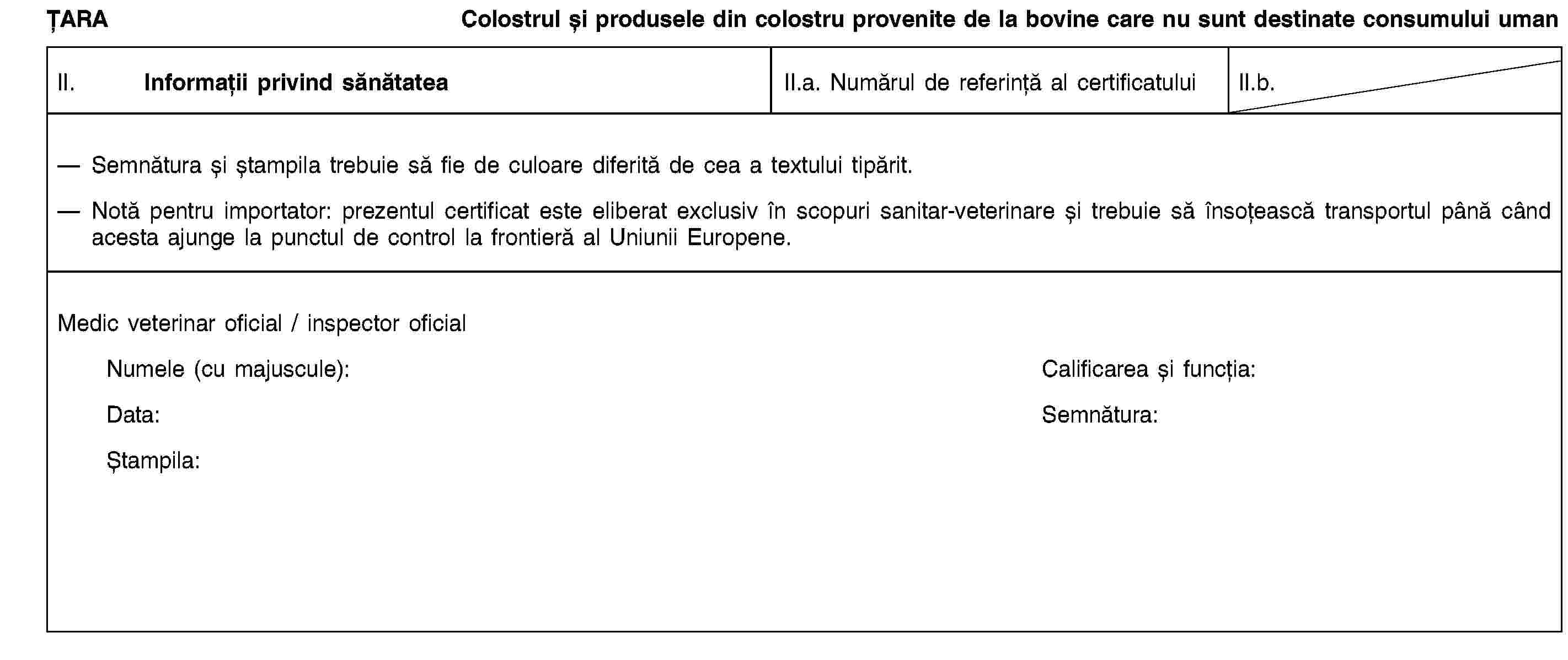 ȚARAColostrul și produsele din colostru provenite de la bovine care nu sunt destinate consumului umanII. Informații privind sănătateaII.a. Numărul de referință al certificatuluiII.b.Semnătura și ștampila trebuie să fie de culoare diferită de cea a textului tipărit.Notă pentru importator: prezentul certificat este eliberat exclusiv în scopuri sanitar-veterinare și trebuie să însoțească transportul până când acesta ajunge la punctul de control la frontieră al Uniunii Europene.Medic veterinar oficial / inspector oficialNumele (cu majuscule):Calificarea și funcția:Data:Semnătura:Ștampila:
