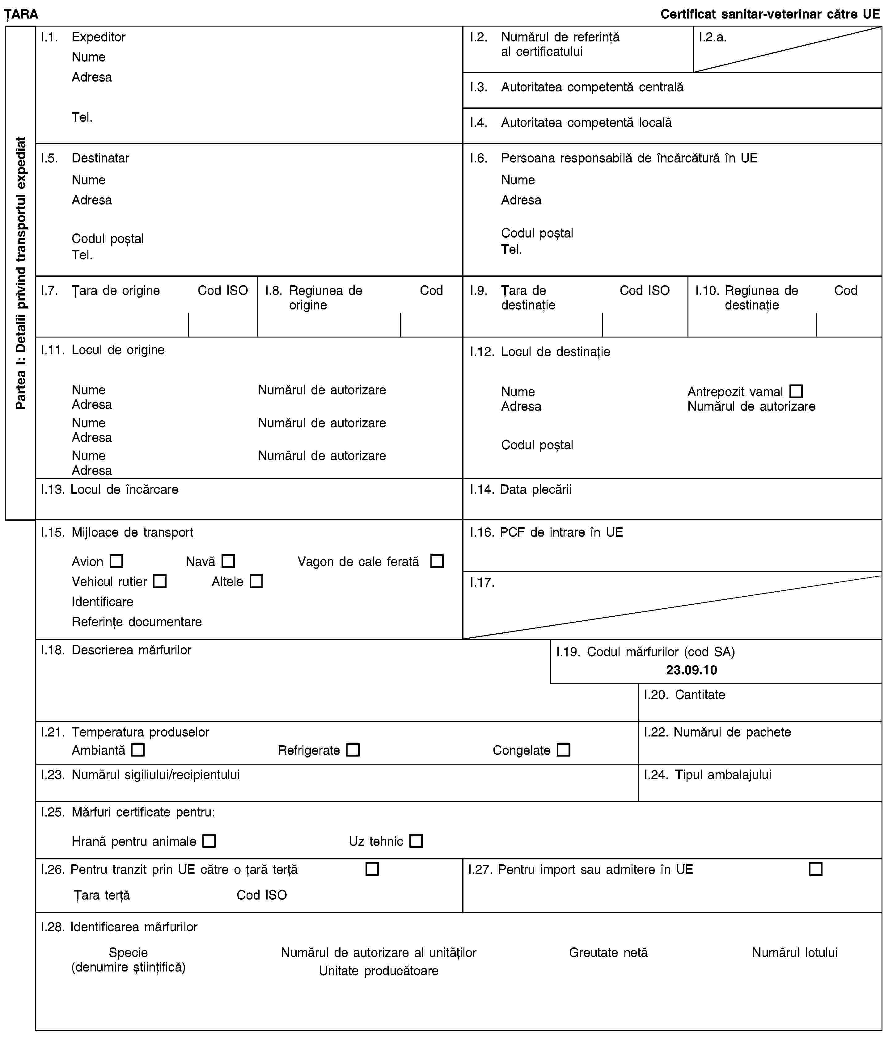 Partea I: Detalii privind transportul expediatȚARACertificat sanitar-veterinar către UEI.1. ExpeditorNumeAdresaTel.I.2. Numărul de referință al certificatuluiI.2.a.I.3. Autoritatea competentă centralăI.4. Autoritatea competentă localăI.5. DestinatarNumeAdresaCodul poștalTel.I.6. Persoana responsabilă de încărcătură în UENumeAdresaCodul poștalTel.I.7. Țara de origineCod ISOI.8. Regiunea de origineCodI.9. Țara de destinațieCod ISOI.10. Regiunea de destinațieCodI.11. Locul de origineNumeNumărul de autorizareAdresaNumeNumărul de autorizareAdresaNumeNumărul de autorizareAdresaI.12. Locul de destinațieNumeAntrepozit vamalAdresaNumărul de autorizareCodul poștalI.13. Locul de încărcareI.14. Data plecăriiI.15. Mijloace de transportAvionNavăVagon de cale feratăVehicul rutierAlteleIdentificareReferințe documentareI.16. PCF de intrare în UEI.17.I.18. Descrierea mărfurilorI.19. Codul mărfurilor (cod SA)23.09.10I.20. CantitateI.21. Temperatura produselorAmbiantăRefrigerateCongelateI.22. Numărul de pacheteI.23. Numărul sigiliului/recipientuluiI.24. Tipul ambalajuluiI.25. Mărfuri certificate pentru:Hrană pentru animaleUz tehnicI.26. Pentru tranzit prin UE către o țară terțăȚara terțăCod ISOI.27. Pentru import sau admitere în UEI.28. Identificarea mărfurilorSpecie(denumire științifică)Numărul de autorizare al unitățilorUnitate producătoareGreutate netăNumărul lotului