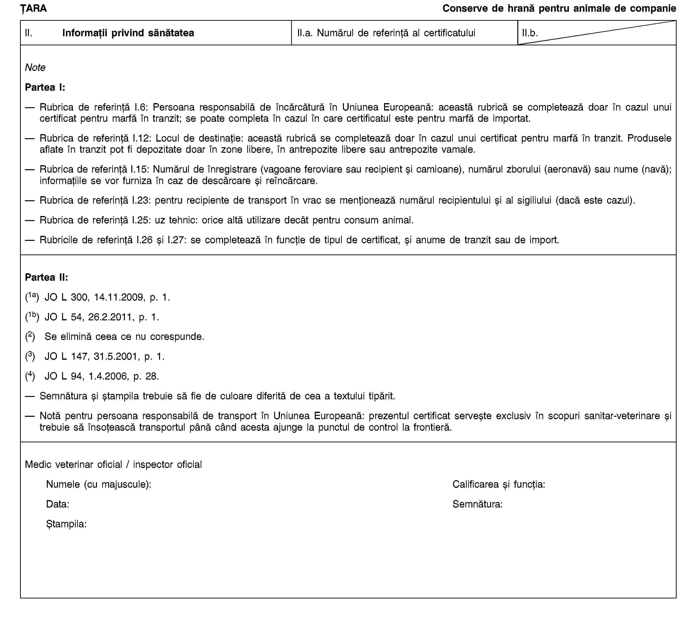 ȚARAConserve de hrană pentru animale de companieII. Informații privind sănătateaII.a. Numărul de referință al certificatuluiII.b.NotePartea I:Rubrica de referință I.6: Persoana responsabilă de încărcătură în Uniunea Europeană: această rubrică se completează doar în cazul unui certificat pentru marfă în tranzit; se poate completa în cazul în care certificatul este pentru marfă de importat.Rubrica de referință I.12: Locul de destinație: această rubrică se completează doar în cazul unui certificat pentru marfă în tranzit. Produsele aflate în tranzit pot fi depozitate doar în zone libere, în antrepozite libere sau antrepozite vamale.Rubrica de referință I.15: Numărul de înregistrare (vagoane feroviare sau recipient și camioane), numărul zborului (aeronavă) sau nume (navă); informațiile se vor furniza în caz de descărcare și reîncărcare.Rubrica de referință I.23: pentru recipiente de transport în vrac se menționează numărul recipientului și al sigiliului (dacă este cazul).Rubrica de referință I.25: uz tehnic: orice altă utilizare decât pentru consum animal.Rubricile de referință I.26 și I.27: se completează în funcție de tipul de certificat, și anume de tranzit sau de import.Partea II:(1a) JO L 300, 14.11.2009, p. 1.(1b) JO L 54, 26.2.2011, p. 1.(2) Se elimină ceea ce nu corespunde.(3) JO L 147, 31.5.2001, p. 1.(4) JO L 94, 1.4.2006, p. 28.Semnătura și ștampila trebuie să fie de culoare diferită de cea a textului tipărit.Notă pentru persoana responsabilă de transport în Uniunea Europeană: prezentul certificat servește exclusiv în scopuri sanitar-veterinare și trebuie să însoțească transportul până când acesta ajunge la punctul de control la frontieră.Medic veterinar oficial / inspector oficialNumele (cu majuscule):Calificarea și funcția:Data:Semnătura:Ștampila: