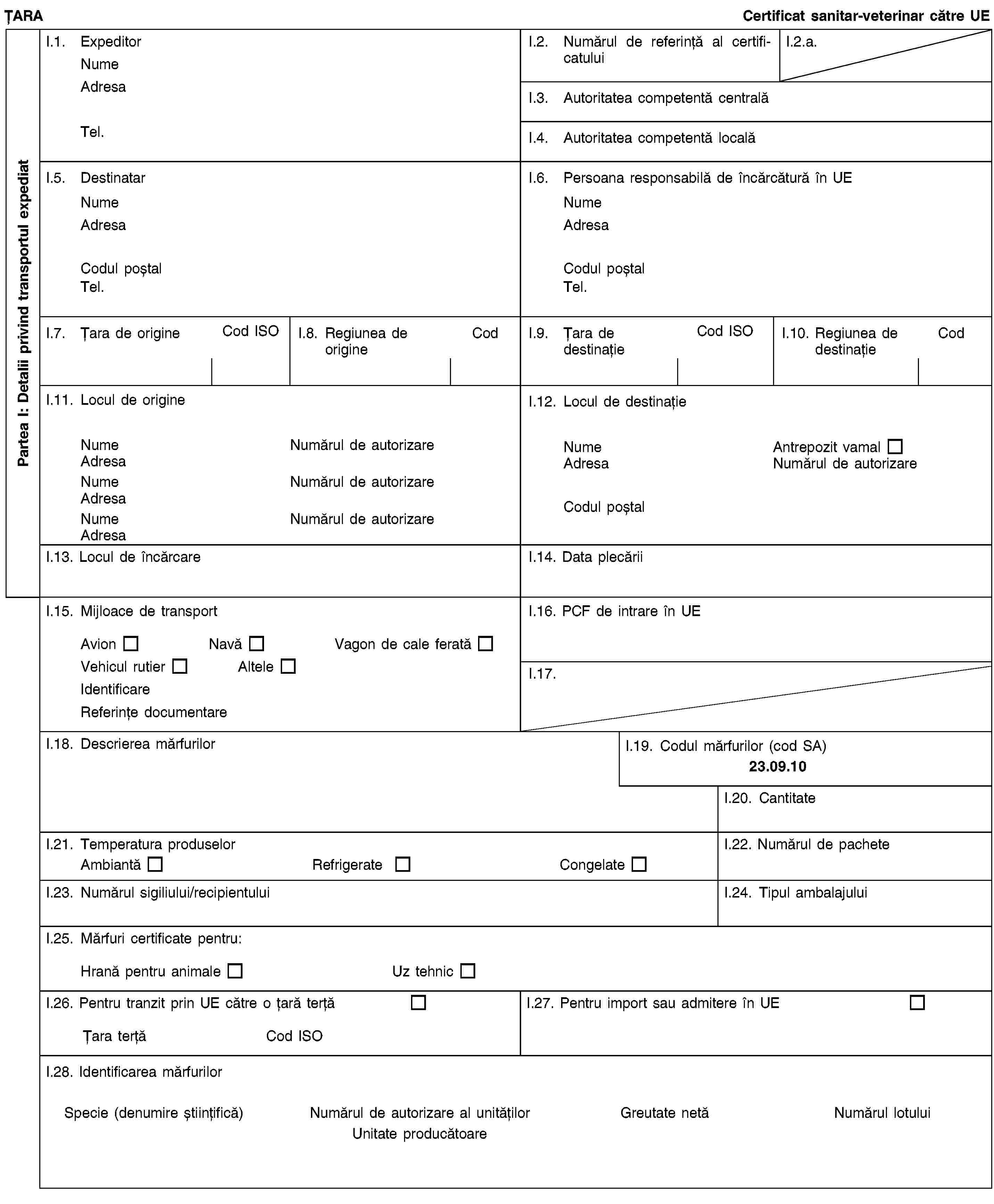 Partea I: Detalii privind transportul expediatȚARACertificat sanitar-veterinar către UEI.1. ExpeditorNumeAdresaTel.I.2. Numărul de referință al certificatuluiI.2.a.I.3. Autoritatea competentă centralăI.4. Autoritatea competentă localăI.5. DestinatarNumeAdresaCodul poștalTel.I.6. Persoana responsabilă de încărcătură în UENumeAdresaCodul poștalTel.I.7. Țara de origineCod ISOI.8. Regiunea de origineCodI.9. Țara de destinațieCod ISOI.10. Regiunea de destinațieCodI.11. Locul de origineNumeNumărul de autorizareAdresaNumeNumărul de autorizareAdresaNumeNumărul de autorizareAdresaI.12. Locul de destinațieNumeAntrepozit vamalAdresaNumărul de autorizareCodul poștalI.13. Locul de încărcareI.14. Data plecăriiI.15. Mijloace de transportAvionNavăVagon de cale feratăVehicul rutierAlteleIdentificareReferințe documentareI.16. PCF de intrare în UEI.17.I.18. Descrierea mărfurilorI.19. Codul mărfurilor (cod SA)23.09.10I.20. CantitateI.21. Temperatura produselorAmbiantăRefrigerateCongelateI.22. Numărul de pacheteI.23. Numărul sigiliului/recipientuluiI.24. Tipul ambalajuluiI.25. Mărfuri certificate pentru:Hrană pentru animaleUz tehnicI.26. Pentru tranzit prin UE către o țară terțăȚara terțăCod ISOI.27. Pentru import sau admitere în UEI.28. Identificarea mărfurilorSpecie (denumire științifică)Numărul de autorizare al unitățilorUnitate producătoareGreutate netăNumărul lotului