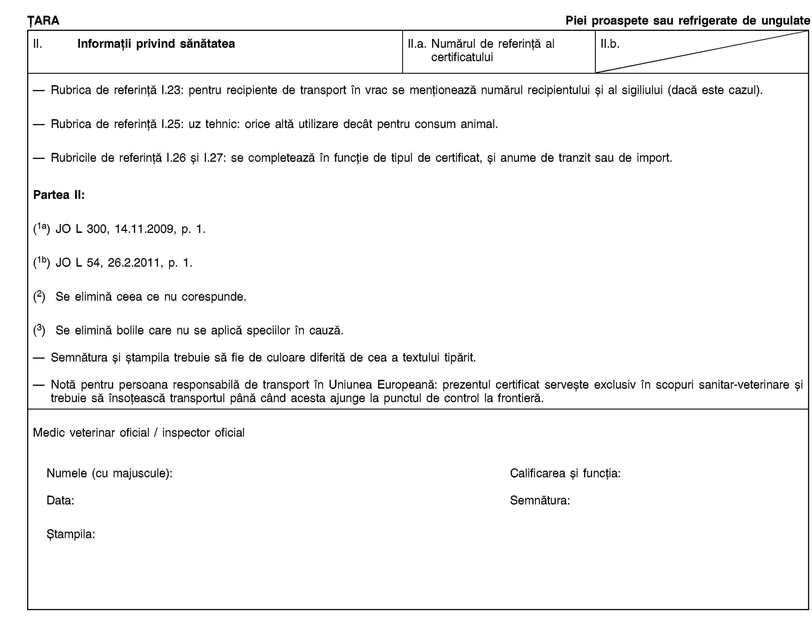 ȚARAPiei proaspete sau refrigerate de ungulateII. Informații privind sănătateaII.a. Numărul de referință al certificatuluiII.b.Rubrica de referință I.23: pentru recipiente de transport în vrac se menționează numărul recipientului și al sigiliului (dacă este cazul).Rubrica de referință I.25: uz tehnic: orice altă utilizare decât pentru consum animal.Rubricile de referință I.26 și I.27: se completează în funcție de tipul de certificat, și anume de tranzit sau de import.Partea II:(1a) JO L 300, 14.11.2009, p. 1.(1b) JO L 54, 26.2.2011, p. 1.(2) Se elimină ceea ce nu corespunde.(3) Se elimină bolile care nu se aplică speciilor în cauză.Semnătura și ștampila trebuie să fie de culoare diferită de cea a textului tipărit.Notă pentru persoana responsabilă de transport în Uniunea Europeană: prezentul certificat servește exclusiv în scopuri sanitar-veterinare și trebuie să însoțească transportul până când acesta ajunge la punctul de control la frontieră.Medic veterinar oficial / inspector oficialNumele (cu majuscule):Calificarea și funcția:Data:Semnătura:Ștampila:
