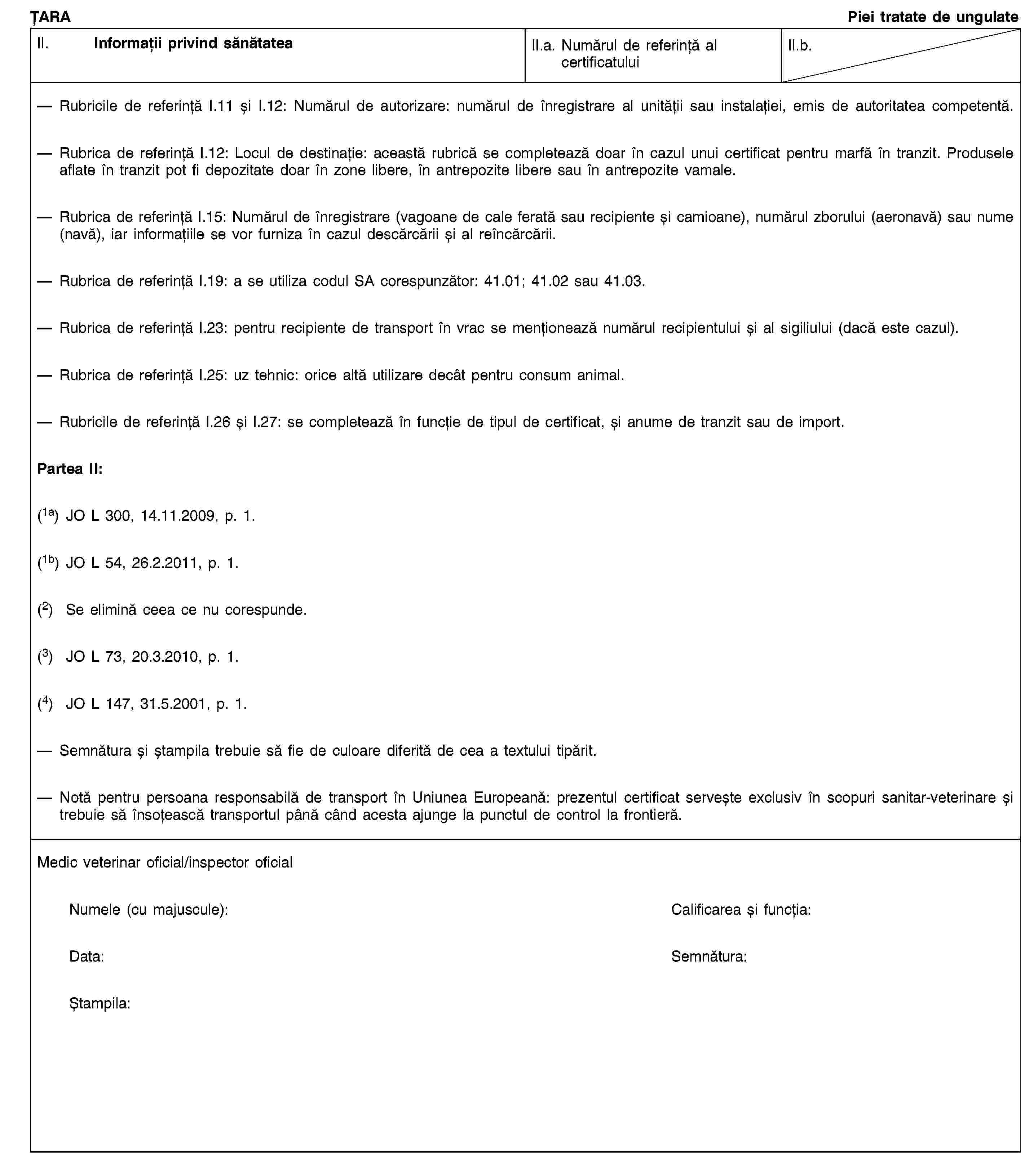 ȚARAPiei tratate de ungulateII. Informații privind sănătateaII.a. Numărul de referință al certificatuluiII.b.Rubricile de referință I.11 și I.12: Numărul de autorizare: numărul de înregistrare al unității sau instalației, emis de autoritatea competentă.Rubrica de referință I.12: Locul de destinație: această rubrică se completează doar în cazul unui certificat pentru marfă în tranzit. Produsele aflate în tranzit pot fi depozitate doar în zone libere, în antrepozite libere sau în antrepozite vamale.Rubrica de referință I.15: Numărul de înregistrare (vagoane de cale ferată sau recipiente și camioane), numărul zborului (aeronavă) sau nume (navă), iar informațiile se vor furniza în cazul descărcării și al reîncărcării.Rubrica de referință I.19: a se utiliza codul SA corespunzător: 41.01; 41.02 sau 41.03.Rubrica de referință I.23: pentru recipiente de transport în vrac se menționează numărul recipientului și al sigiliului (dacă este cazul).Rubrica de referință I.25: uz tehnic: orice altă utilizare decât pentru consum animal.Rubricile de referință I.26 și I.27: se completează în funcție de tipul de certificat, și anume de tranzit sau de import.Partea II:(1a) JO L 300, 14.11.2009, p. 1.(1b) JO L 54, 26.2.2011, p. 1.(2) Se elimină ceea ce nu corespunde.(3) JO L 73, 20.3.2010, p. 1.(4) JO L 147, 31.5.2001, p. 1.Semnătura și ștampila trebuie să fie de culoare diferită de cea a textului tipărit.Notă pentru persoana responsabilă de transport în Uniunea Europeană: prezentul certificat servește exclusiv în scopuri sanitar-veterinare și trebuie să însoțească transportul până când acesta ajunge la punctul de control la frontieră.Medic veterinar oficial/inspector oficialNumele (cu majuscule):Calificarea și funcția:Data:Semnătura:Ștampila: