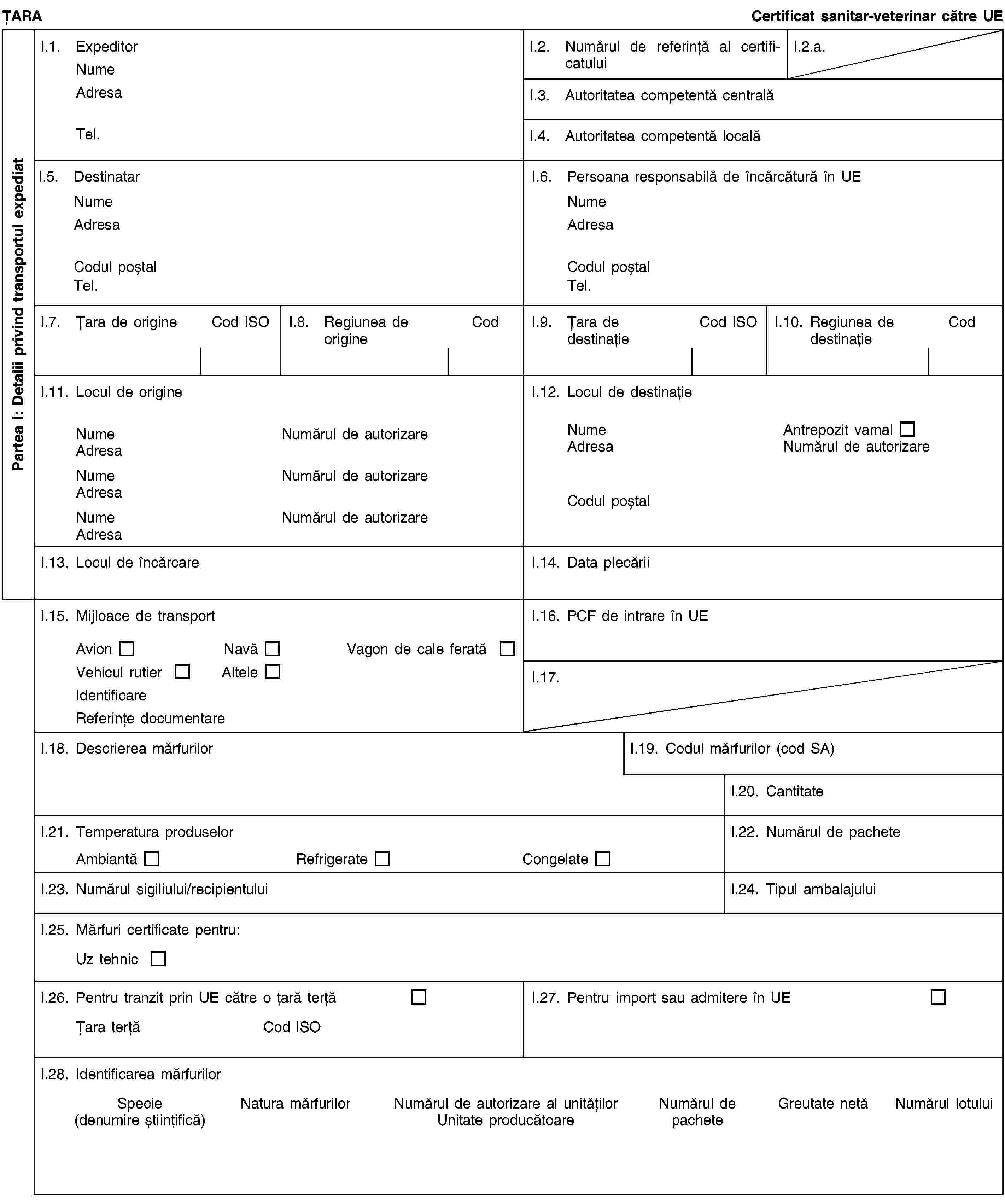 Partea I: Detalii privind transportul expediatȚARACertificat sanitar-veterinar către UEI.1. ExpeditorNumeAdresaTel.I.2. Numărul de referință al certificatuluiI.2.a.I.3. Autoritatea competentă centralăI.4. Autoritatea competentă localăI.5. DestinatarNumeAdresaCodul poștalTel.I.6. Persoana responsabilă de încărcătură în UENumeAdresaCodul poștalTel.I.7. Țara de origineCod ISOI.8. Regiunea de origineCodI.9. Țara de destinațieCod ISOI.10. Regiunea de destinațieCodI.11. Locul de origineNumeNumărul de autorizareAdresaNumeNumărul de autorizareAdresaNumeNumărul de autorizareAdresaI.12. Locul de destinațieNumeAntrepozit vamalAdresaNumărul de autorizareCodul poștalI.13. Locul de încărcareI.14. Data plecăriiI.15. Mijloace de transportAvionNavăVagon de cale feratăVehicul rutierAlteleIdentificareReferințe documentareI.16. PCF de intrare în UEI.17.I.18. Descrierea mărfurilorI.19. Codul mărfurilor (cod SA)I.20. CantitateI.21. Temperatura produselorAmbiantăRefrigerateCongelateI.22. Numărul de pacheteI.23. Numărul sigiliului/recipientuluiI.24. Tipul ambalajuluiI.25. Mărfuri certificate pentru:Uz tehnicI.26. Pentru tranzit prin UE către o țară terțăȚara terțăCod ISOI.27. Pentru import sau admitere în UEI.28. Identificarea mărfurilorSpecie(denumire științifică)Natura mărfurilorNumărul de autorizare al unitățilorUnitate producătoareNumărul de pacheteGreutate netăNumărul lotului