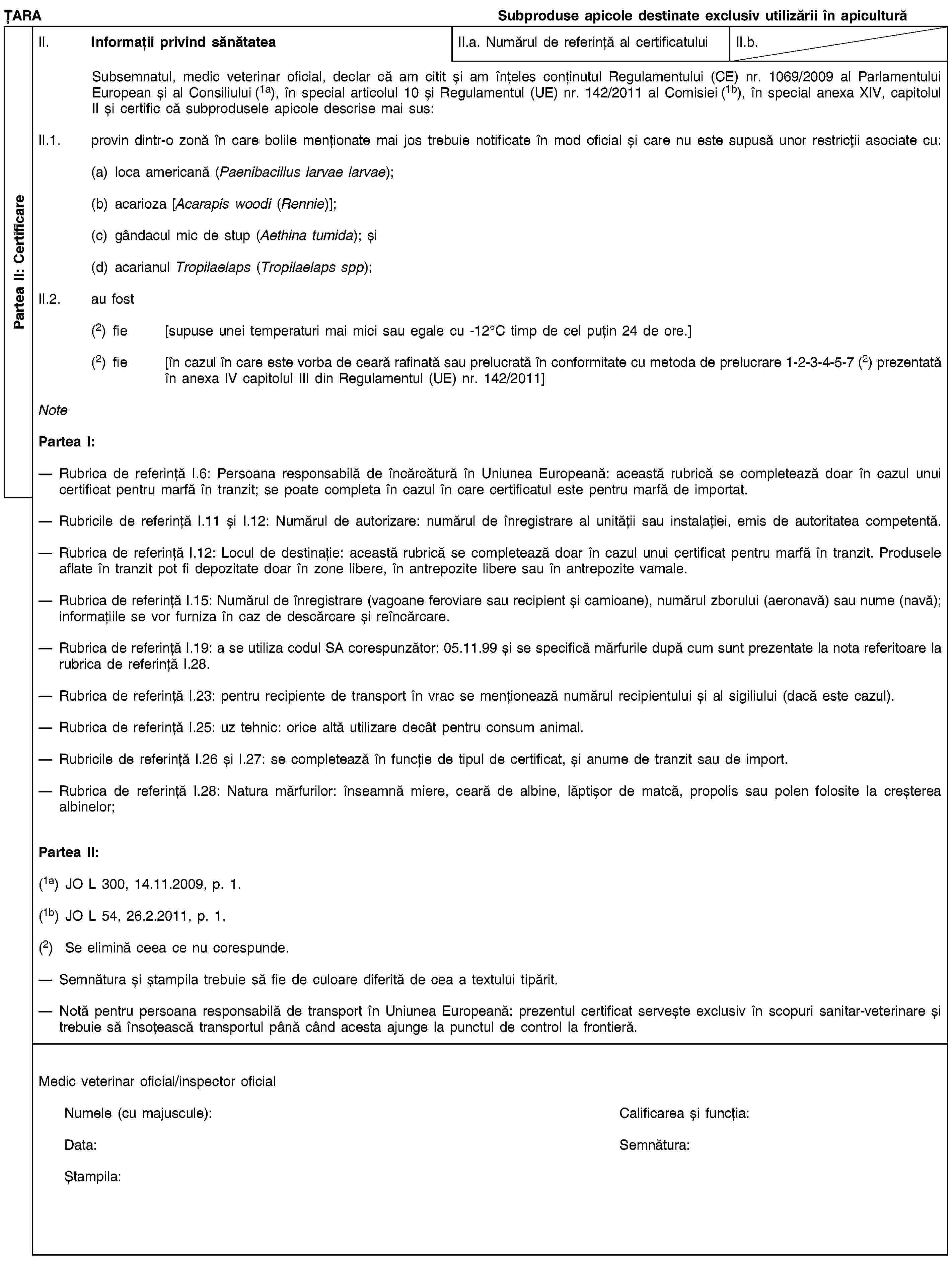 Partea II: CertificareȚARASubproduse apicole destinate exclusiv utilizării în apiculturăII. Informații privind sănătateaII.a. Numărul de referință al certificatuluiII.b.Subsemnatul, medic veterinar oficial, declar că am citit și am înțeles conținutul Regulamentului (CE) nr. 1069/2009 al Parlamentului European și al Consiliului (1a), în special articolul 10 și Regulamentul (UE) nr. 142/2011 al Comisiei (1b), în special anexa XIV, capitolul II și certific că subprodusele apicole descrise mai sus:II.1. provin dintr-o zonă în care bolile menționate mai jos trebuie notificate în mod oficial și care nu este supusă unor restricții asociate cu:(a) loca americană (Paenibacillus larvae larvae);(b) acarioza [Acarapis woodi (Rennie)];(c) gândacul mic de stup (Aethina tumida); și(d) acarianul Tropilaelaps (Tropilaelaps spp);II.2. au fost(2) fie [supuse unei temperaturi mai mici sau egale cu -12°C timp de cel puțin 24 de ore.](2) fie [în cazul în care este vorba de ceară rafinată sau prelucrată în conformitate cu metoda de prelucrare 1-2-3-4-5-7 (2) prezentată în anexa IV capitolul III din Regulamentul (UE) nr. 142/2011]NotePartea I:Rubrica de referință I.6: Persoana responsabilă de încărcătură în Uniunea Europeană: această rubrică se completează doar în cazul unui certificat pentru marfă în tranzit; se poate completa în cazul în care certificatul este pentru marfă de importat.Rubricile de referință I.11 și I.12: Numărul de autorizare: numărul de înregistrare al unității sau instalației, emis de autoritatea competentă.Rubrica de referință I.12: Locul de destinație: această rubrică se completează doar în cazul unui certificat pentru marfă în tranzit. Produsele aflate în tranzit pot fi depozitate doar în zone libere, în antrepozite libere sau în antrepozite vamale.Rubrica de referință I.15: Numărul de înregistrare (vagoane feroviare sau recipient și camioane), numărul zborului (aeronavă) sau nume (navă); informațiile se vor furniza în caz de descărcare și reîncărcare.Rubrica de referință I.19: a se utiliza codul SA corespunzător: 05.11.99 și se specifică mărfurile după cum sunt prezentate la nota referitoare la rubrica de referință I.28.Rubrica de referință I.23: pentru recipiente de transport în vrac se menționează numărul recipientului și al sigiliului (dacă este cazul).Rubrica de referință I.25: uz tehnic: orice altă utilizare decât pentru consum animal.Rubricile de referință I.26 și I.27: se completează în funcție de tipul de certificat, și anume de tranzit sau de import.Rubrica de referință I.28: Natura mărfurilor: înseamnă miere, ceară de albine, lăptișor de matcă, propolis sau polen folosite la creșterea albinelor;Partea II:(1a) JO L 300, 14.11.2009, p. 1.(1b) JO L 54, 26.2.2011, p. 1.(2) Se elimină ceea ce nu corespunde.Semnătura și ștampila trebuie să fie de culoare diferită de cea a textului tipărit.Notă pentru persoana responsabilă de transport în Uniunea Europeană: prezentul certificat servește exclusiv în scopuri sanitar-veterinare și trebuie să însoțească transportul până când acesta ajunge la punctul de control la frontieră.Medic veterinar oficial/inspector oficialNumele (cu majuscule):Calificarea și funcția:Data:Semnătura:Ștampila: