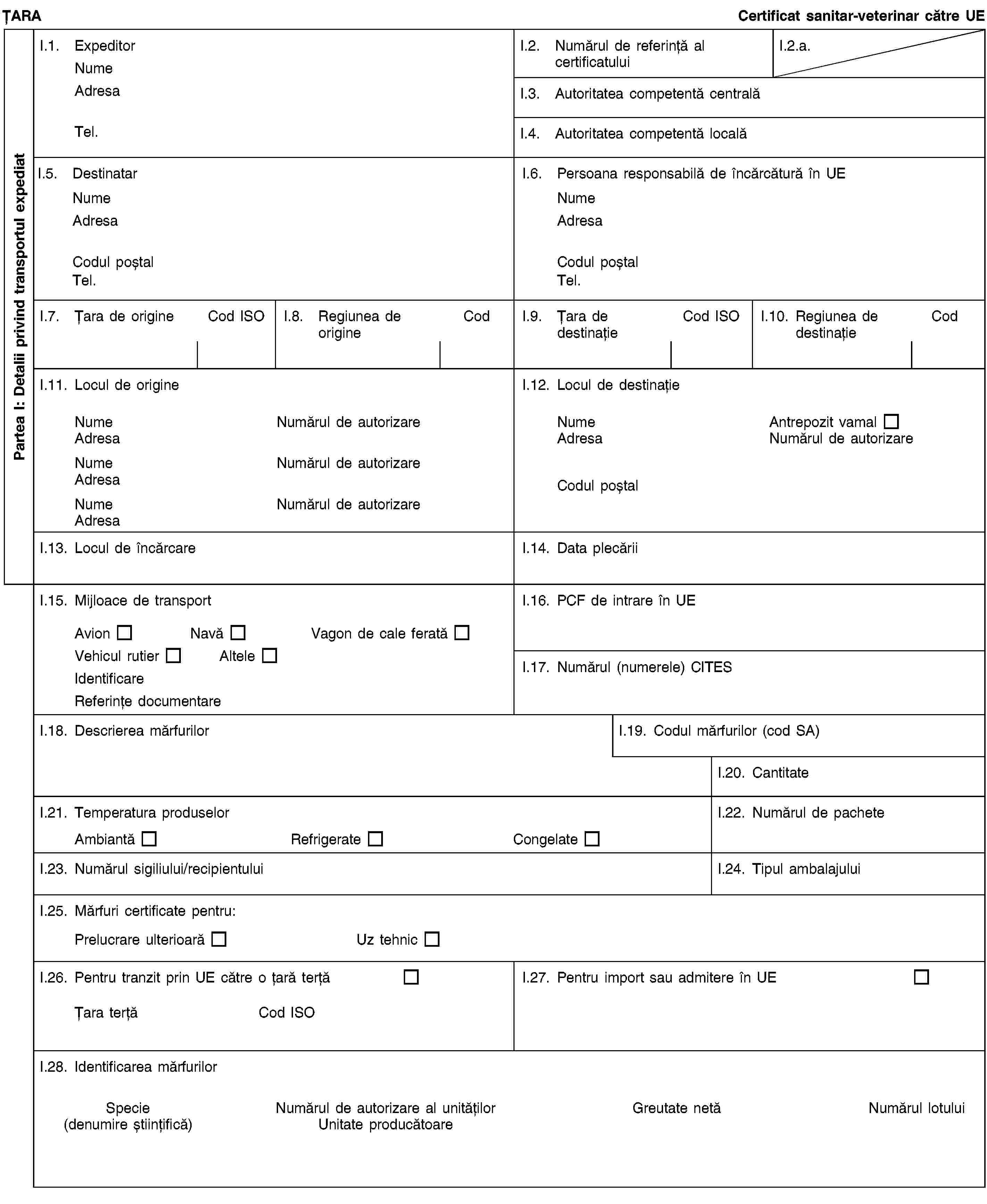 Partea I: Detalii privind transportul expediatȚARACertificat sanitar-veterinar către UEI.1. ExpeditorNumeAdresaTel.I.2. Numărul de referință al certificatuluiI.2.a.I.3. Autoritatea competentă centralăI.4. Autoritatea competentă localăI.5. DestinatarNumeAdresaCodul poștalTel.I.6. Persoana responsabilă de încărcătură în UENumeAdresaCodul poștalTel.I.7. Țara de origineCod ISOI.8. Regiunea de origineCodI.9. Țara de destinațieCod ISOI.10. Regiunea de destinațieCodI.11. Locul de origineNumeNumărul de autorizareAdresaNumeNumărul de autorizareAdresaNumeNumărul de autorizareAdresaI.12. Locul de destinațieNumeAntrepozit vamalAdresaNumărul de autorizareCodul poștalI.13. Locul de încărcareI.14. Data plecăriiI.15. Mijloace de transportAvionNavăVagon de cale feratăVehicul rutierAlteleIdentificareReferințe documentareI.16. PCF de intrare în UEI.17. Numărul (numerele) CITESI.18. Descrierea mărfurilorI.19. Codul mărfurilor (cod SA)I.20. CantitateI.21. Temperatura produselorAmbiantăRefrigerateCongelateI.22. Numărul de pacheteI.23. Numărul sigiliului/recipientuluiI.24. Tipul ambalajuluiI.25. Mărfuri certificate pentru:Prelucrare ulterioarăUz tehnicI.26. Pentru tranzit prin UE către o țară terțăȚara terțăCod ISOI.27. Pentru import sau admitere în UEI.28. Identificarea mărfurilorSpecie(denumire științifică)Numărul de autorizare al unitățilorUnitate producătoareGreutate netăNumărul lotului