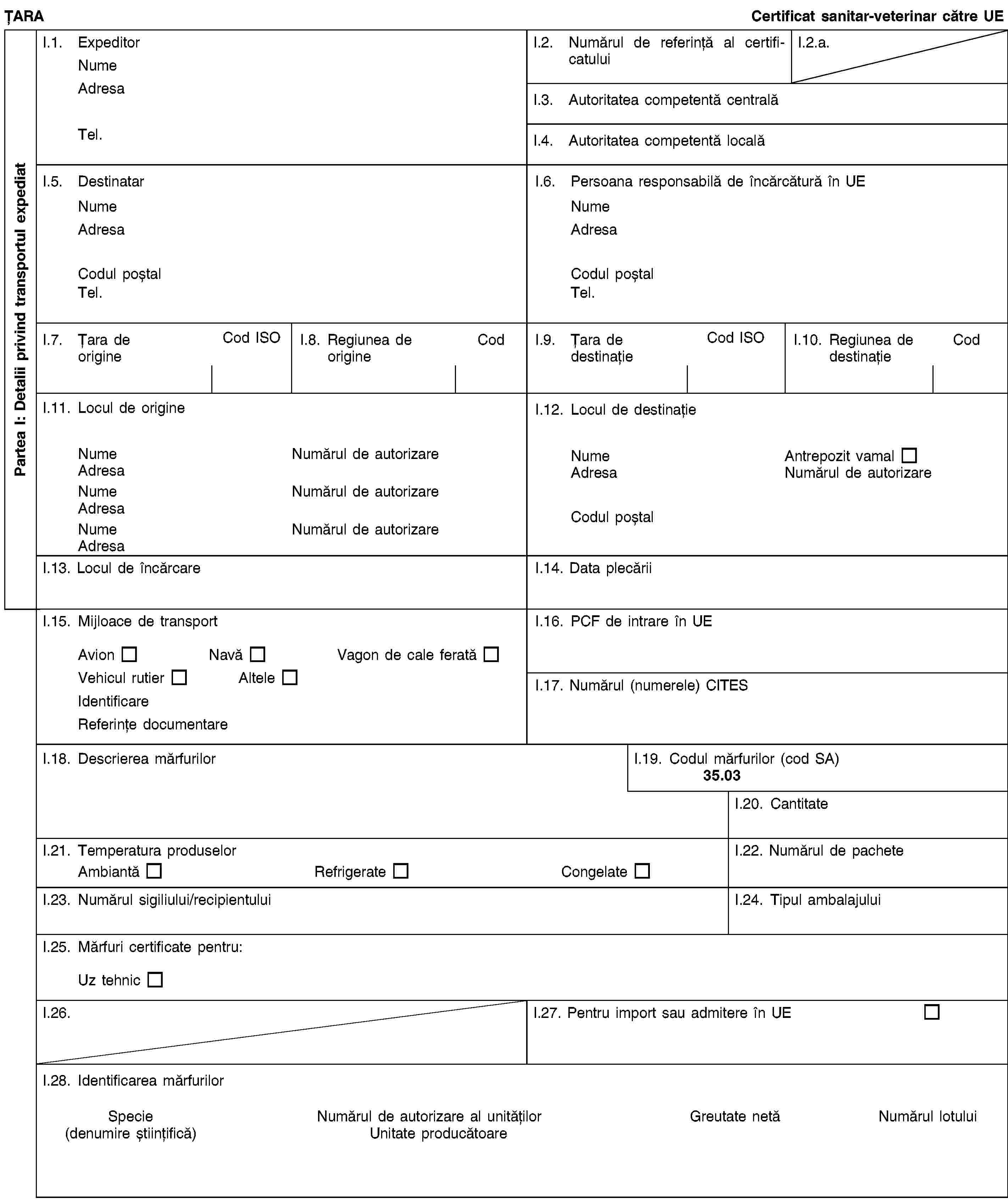 Partea I: Detalii privind transportul expediatȚARACertificat sanitar-veterinar către UEI.1. ExpeditorNumeAdresaTel.I.2. Numărul de referință al certificatuluiI.2.a.I.3. Autoritatea competentă centralăI.4. Autoritatea competentă localăI.5. DestinatarNumeAdresaCodul poștalTel.I.6. Persoana responsabilă de încărcătură în UENumeAdresaCodul poștalTel.I.7. Țara de origineCod ISOI.8. Regiunea de origineCodI.9. Țara de destinațieCod ISOI.10. Regiunea de destinațieCodI.11. Locul de origineNumeNumărul de autorizareAdresaNumeNumărul de autorizareAdresaNumeNumărul de autorizareAdresaI.12. Locul de destinațieNumeAntrepozit vamalAdresaNumărul de autorizareCodul poștalI.13. Locul de încărcareI.14. Data plecăriiI.15. Mijloace de transportAvionNavăVagon de cale feratăVehicul rutierAlteleIdentificareReferințe documentareI.16. PCF de intrare în UEI.17. Numărul (numerele) CITESI.18. Descrierea mărfurilorI.19. Codul mărfurilor (cod SA)35.03I.20. CantitateI.21. Temperatura produselorAmbiantăRefrigerateCongelateI.22. Numărul de pacheteI.23. Numărul sigiliului/recipientuluiI.24. Tipul ambalajuluiI.25. Mărfuri certificate pentru:Uz tehnicI.26.I.27. Pentru import sau admitere în UEI.28. Identificarea mărfurilorSpecie(denumire științifică)Numărul de autorizare al unitățilorUnitate producătoareGreutate netăNumărul lotului