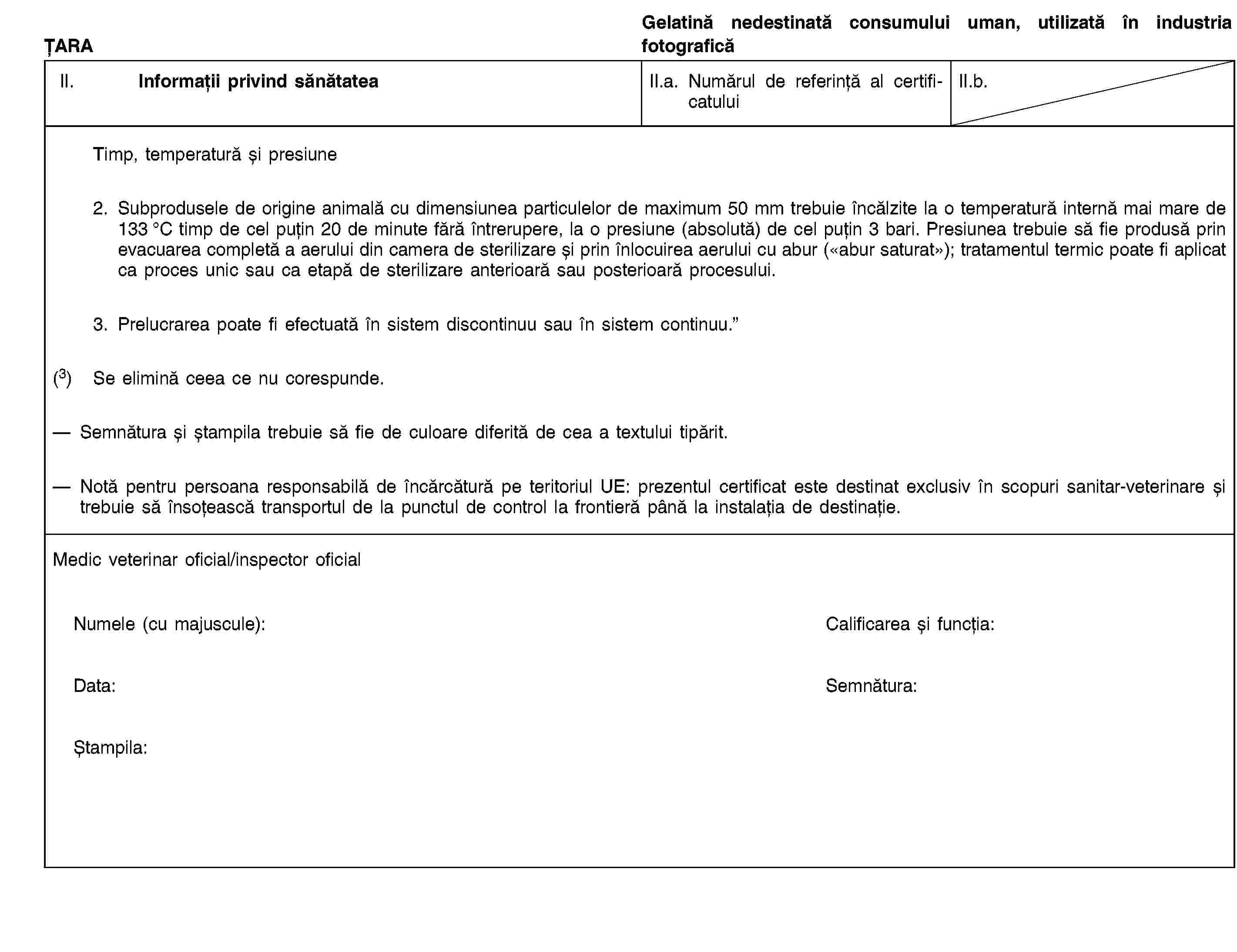 ȚARAGelatină nedestinată consumului uman, utilizată în industria fotograficăII. Informații privind sănătateaII.a. Numărul de referință al certificatuluiII.b.Timp, temperatură și presiune2. Subprodusele de origine animală cu dimensiunea particulelor de maximum 50 mm trebuie încălzite la o temperatură internă mai mare de 133 °C timp de cel puțin 20 de minute fără întrerupere, la o presiune (absolută) de cel puțin 3 bari. Presiunea trebuie să fie produsă prin evacuarea completă a aerului din camera de sterilizare și prin înlocuirea aerului cu abur («abur saturat»); tratamentul termic poate fi aplicat ca proces unic sau ca etapă de sterilizare anterioară sau posterioară procesului.3. Prelucrarea poate fi efectuată în sistem discontinuu sau în sistem continuu.”(3) Se elimină ceea ce nu corespunde.Semnătura și ștampila trebuie să fie de culoare diferită de cea a textului tipărit.Notă pentru persoana responsabilă de încărcătură pe teritoriul UE: prezentul certificat este destinat exclusiv în scopuri sanitar-veterinare și trebuie să însoțească transportul de la punctul de control la frontieră până la instalația de destinație.Medic veterinar oficial/inspector oficialNumele (cu majuscule):Calificarea și funcția:Data:Semnătura:Ștampila: