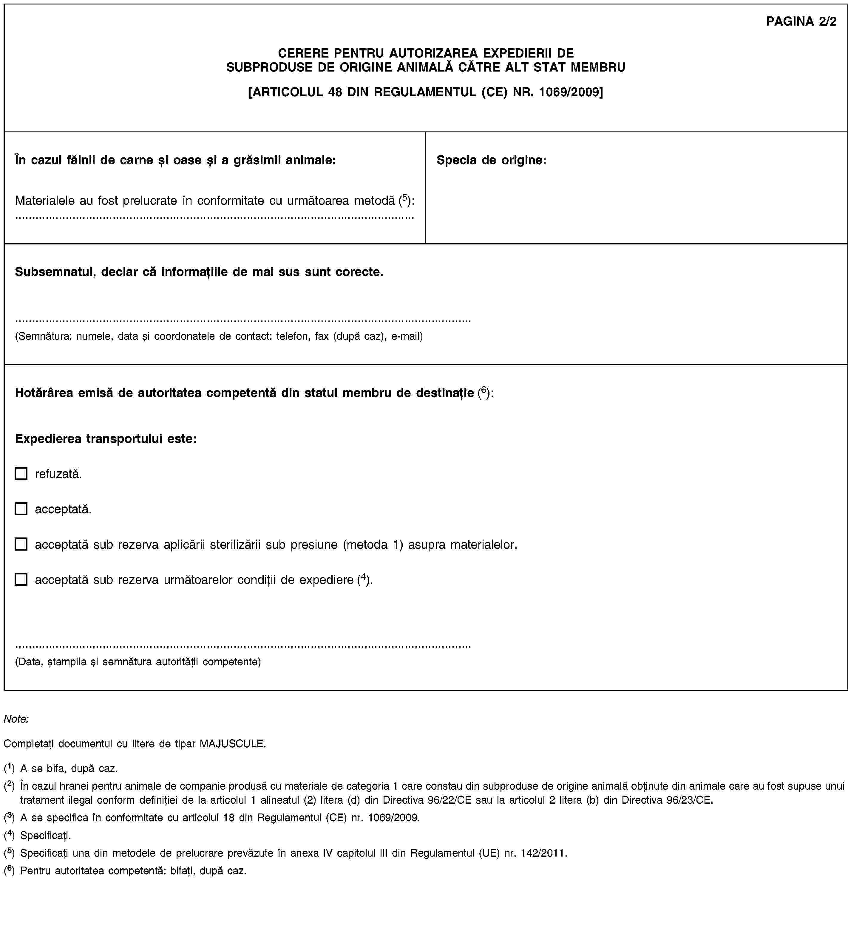 PAGINA 2/2CERERE PENTRU AUTORIZAREA EXPEDIERII DE SUBPRODUSE DE ORIGINE ANIMALĂ CĂTRE ALT STAT MEMBRU[ARTICOLUL 48 DIN REGULAMENTUL (CE) NR. 1069/2009]În cazul făinii de carne și oase și a grăsimii animale:Materialele au fost prelucrate în conformitate cu următoarea metodă (5): …Specia de origine:Subsemnatul, declar că informațiile de mai sus sunt corecte.(Semnătura: numele, data și coordonatele de contact: telefon, fax (după caz), e-mail)Hotărârea emisă de autoritatea competentă din statul membru de destinație (6):Expedierea transportului este:refuzată.acceptată.acceptată sub rezerva aplicării sterilizării sub presiune (metoda 1) asupra materialelor.acceptată sub rezerva următoarelor condiții de expediere (4).(Data, ștampila și semnătura autorității competente)Note:Completați documentul cu litere de tipar MAJUSCULE.(1) A se bifa, după caz.(2) În cazul hranei pentru animale de companie produsă cu materiale de categoria 1 care constau din subproduse de origine animală obținute din animale care au fost supuse unui tratament ilegal conform definiției de la articolul 1 alineatul (2) litera (d) din Directiva 96/22/CE sau la articolul 2 litera (b) din Directiva 96/23/CE.(3) A se specifica în conformitate cu articolul 18 din Regulamentul (CE) nr. 1069/2009.(4) Specificați.(5) Specificați una din metodele de prelucrare prevăzute în anexa IV capitolul III din Regulamentul (UE) nr. 142/2011.(6) Pentru autoritatea competentă: bifați, după caz.