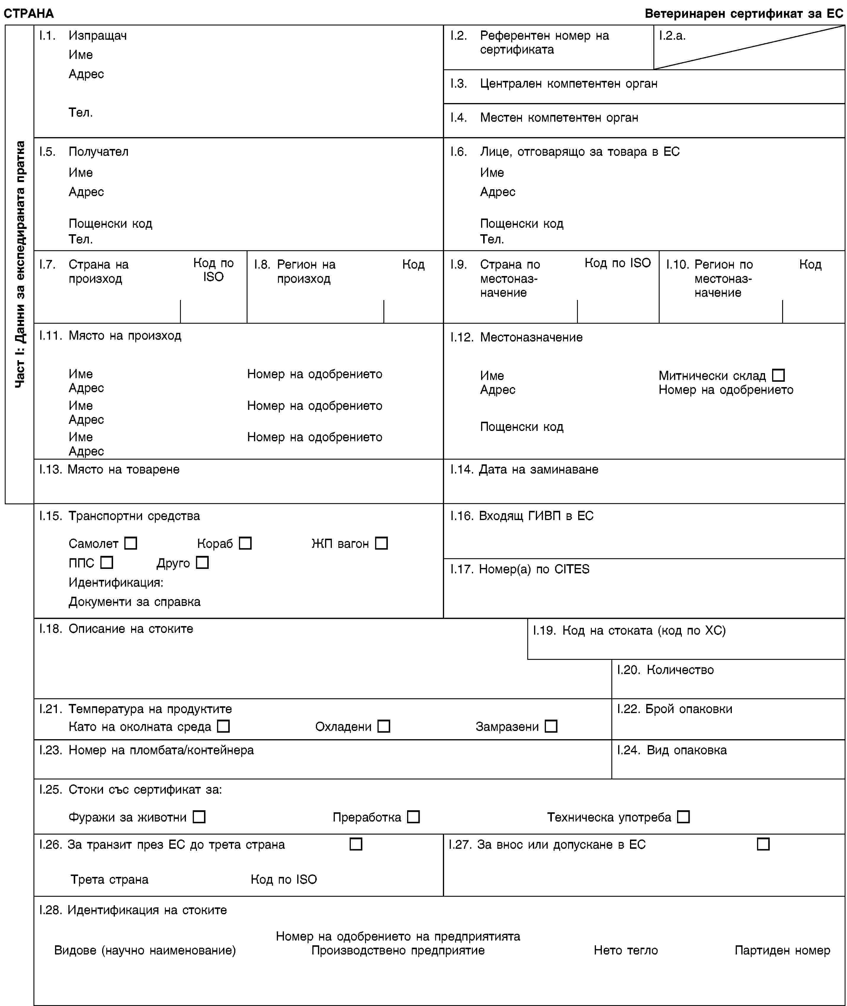 Част I: Данни за експедираната праткаСТРАНАВетеринарен сертификат за ЕСI.1. ИзпращачИмеАдресТел.I.2. Референтен номер на сертификатаI.2.a.I.3. Централен компетентен органI.4. Местен компетентен органI.5. ПолучателИмеАдресПощенски кодТел.I.6. Лице, отговарящо за товара в ЕСИмеАдресПощенски кодТел.I.7. Страна на произходКод по ISOI.8. Регион на произходКодI.9. Страна по местоназначениеКод по ISOI.10. Регион по местоназначениеКодI.11. Място на произходИмеНомер на одобрениетоАдресИмеНомер на одобрениетоАдресИмеНомер на одобрениетоАдресI.12. МестоназначениеИмеМитнически складАдресНомер на одобрениетоПощенски кодI.13. Място на товаренеI.14. Дата на заминаванеI.15. Транспортни средстваСамолетКорабЖП вагонППСДругоИдентификация:Документи за справкаI.16. Входящ ГИВП в ЕСI.17. Номер(а) по CITESI.18. Описание на стокитеI.19. Код на стоката (код по ХС)I.20. КоличествоI.21. Температура на продуктитеКато на околната средаОхладениЗамразениI.22. Брой опаковкиI.23. Номер на пломбата/контейнераI.24. Вид опаковкаI.25. Стоки със сертификат за:Фуражи за животниПреработкаТехническа употребаI.26. За транзит през ЕС до трета странаТрета странаКод по ISOI.27. За внос или допускане в ЕСI.28. Идентификация на стокитеНомер на одобрението на предприятиятаВидове (научно наименование)Производствено предприятиеНето теглоПартиден номер