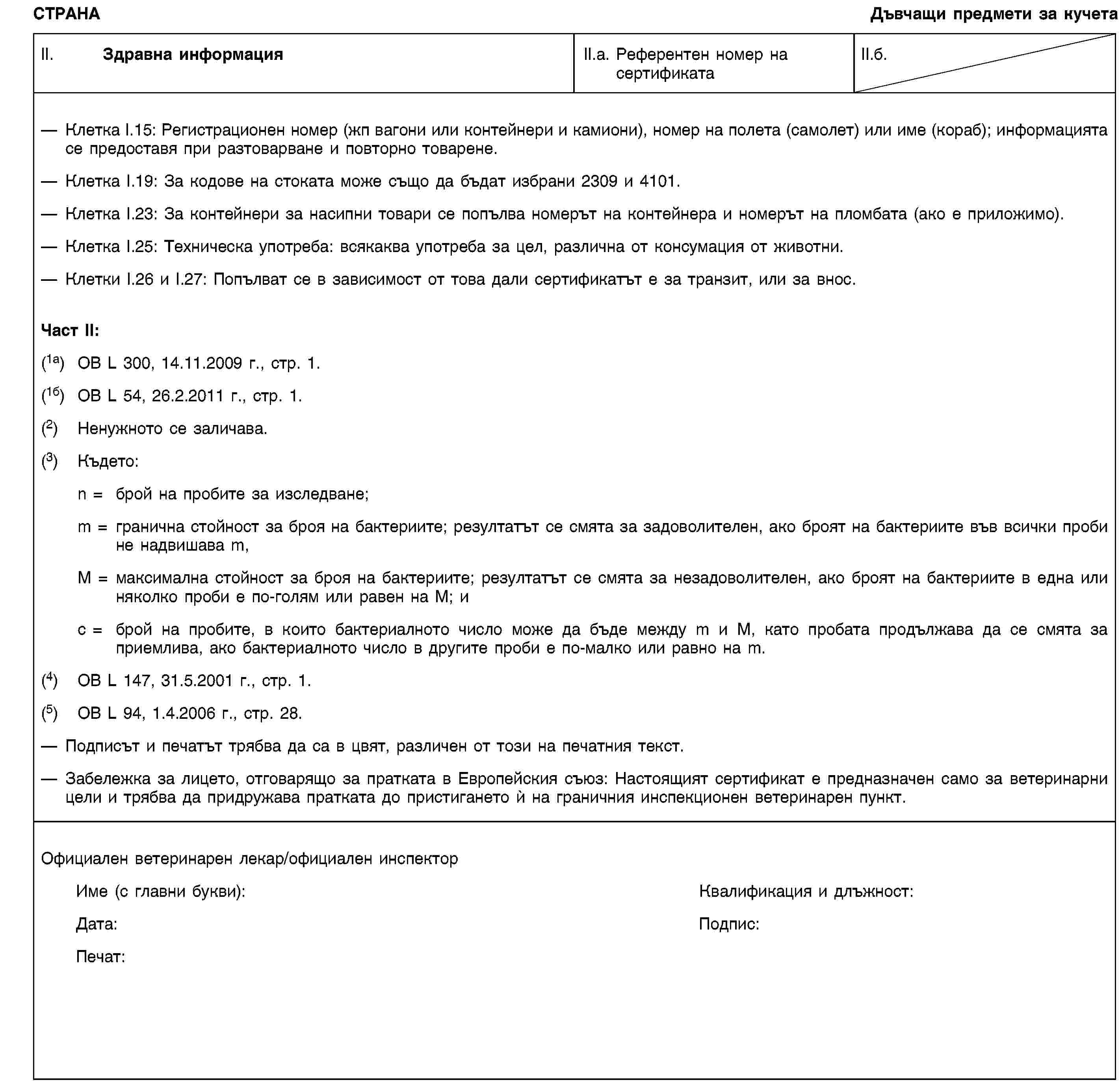 СТРАНАДъвчащи предмети за кучетаII. Здравна информацияII.а. Референтен номер на сертификатаII.б.Клетка I.15: Регистрационен номер (жп вагони или контейнери и камиони), номер на полета (самолет) или име (кораб); информацията се предоставя при разтоварване и повторно товарене.Клетка I.19: За кодове на стоката може също да бъдат избрани 2309 и 4101.Клетка I.23: За контейнери за насипни товари се попълва номерът на контейнера и номерът на пломбата (ако е приложимо).Клетка I.25: Техническа употреба: всякаква употреба за цел, различна от консумация от животни.Клетки I.26 и I.27: Попълват се в зависимост от това дали сертификатът е за транзит, или за внос.Част II:(1a) ОВ L 300, 14.11.2009 г., стр. 1.(1б) ОВ L 54, 26.2.2011 г., стр. 1.(2) Ненужното се заличава.(3) Където:n = брой на пробите за изследване;m = гранична стойност за броя на бактериите; резултатът се смята за задоволителен, ако броят на бактериите във всички проби не надвишава m,M = максимална стойност за броя на бактериите; резултатът се смята за незадоволителен, ако броят на бактериите в една или няколко проби е по-голям или равен на M; иc = брой на пробите, в които бактериалното число може да бъде между m и M, като пробата продължава да се смята за приемлива, ако бактериалното число в другите проби е по-малко или равно на m.(4) ОВ L 147, 31.5.2001 г., стр. 1.(5) ОВ L 94, 1.4.2006 г., стр. 28.Подписът и печатът трябва да са в цвят, различен от този на печатния текст.Забележка за лицето, отговарящо за пратката в Европейския съюз: Настоящият сертификат е предназначен само за ветеринарни цели и трябва да придружава пратката до пристигането ѝ на граничния инспекционен ветеринарен пункт.Официален ветеринарен лекар/официален инспекторИме (с главни букви):Квалификация и длъжност:Дата:Подпис:Печат: