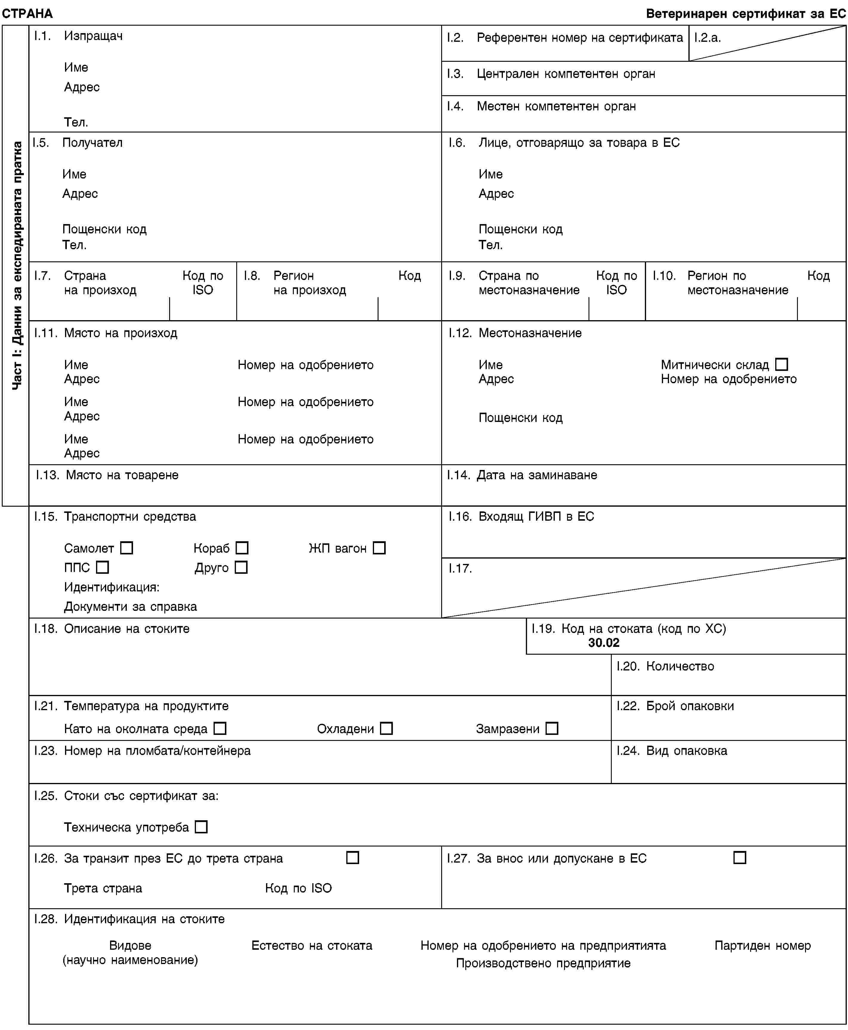 Част I: Данни за експедираната праткаСТРАНАВетеринарен сертификат за ЕСI.1. ИзпращачИмеАдресТел.I.2. Референтен номер на сертификатаI.2.a.I.3. Централен компетентен органI.4. Местен компетентен органI.5. ПолучателИмеАдресПощенски кодТел.I.6. Лице, отговарящо за товара в ЕСИмеАдресПощенски кодТел.I.7. Страна на произходКод по ISOI.8. Регион на произходКодI.9. Страна по местоназначениеКод по ISOI.10. Регион по местоназначениеКодI.11. Място на произходИмеНомер на одобрениетоАдресИмеНомер на одобрениетоАдресИмеНомер на одобрениетоАдресI.12. МестоназначениеИмеМитнически складАдресНомер на одобрениетоПощенски кодI.13. Място на товаренеI.14. Дата на заминаванеI.15. Транспортни средстваСамолетКорабЖП вагонППСДругоИдентификация:Документи за справкаI.16. Входящ ГИВП в ЕСI.17.I.18. Описание на стокитеI.19. Код на стоката (код по ХС)30.02I.20. КоличествоI.21. Температура на продуктитеКато на околната средаОхладениЗамразениI.22. Брой опаковкиI.23. Номер на пломбата/контейнераI.24. Вид опаковкаI.25. Стоки със сертификат за:Техническа употребаI.26. За транзит през ЕС до трета странаТрета странаКод по ISOI.27. За внос или допускане в ЕСI.28. Идентификация на стокитеВидове(научно наименование)Естество на стокатаНомер на одобрението на предприятиятаПроизводствено предприятиеПартиден номер