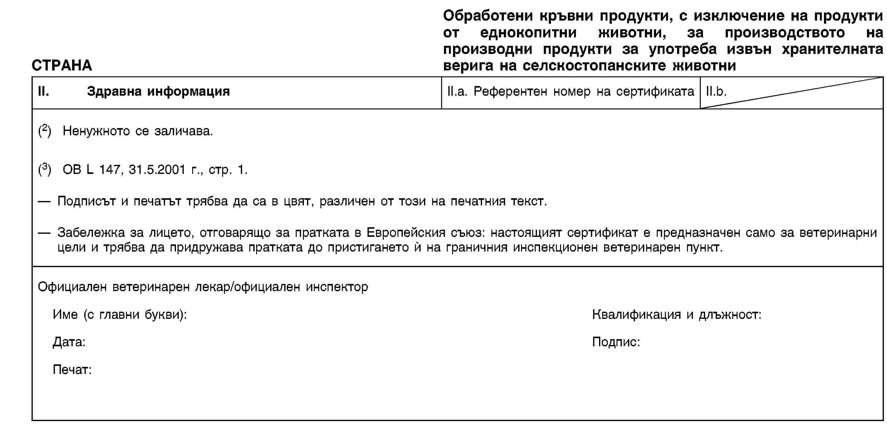 СТРАНАОбработени кръвни продукти, с изключение на продукти от еднокопитни животни, за производството на производни продукти за употреба извън хранителната верига на селскостопанските животниII. Здравна информацияII.a. Референтен номер на сертификатаII.b.(2) Ненужното се заличава.(3) ОВ L 147, 31.5.2001 г., стр. 1.Подписът и печатът трябва да са в цвят, различен от този на печатния текст.Забележка за лицето, отговарящо за пратката в Европейския съюз: настоящият сертификат е предназначен само за ветеринарни цели и трябва да придружава пратката до пристигането ѝ на граничния инспекционен ветеринарен пункт.Официален ветеринарен лекар/официален инспекторИме (с главни букви):Квалификация и длъжност:Дата:Подпис:Печат: