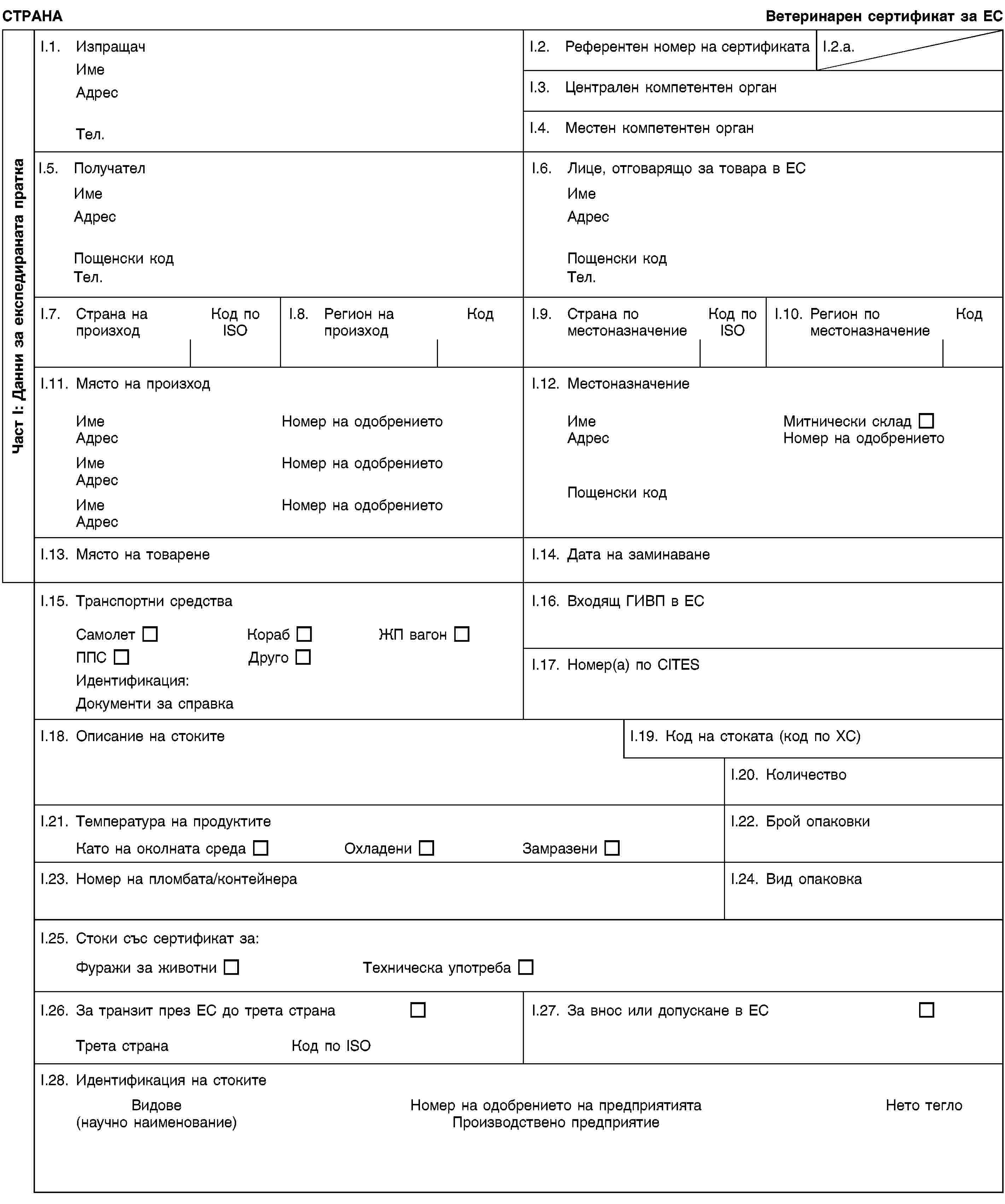 Част I: Данни за експедираната праткаСТРАНАВетеринарен сертификат за ЕСI.1. ИзпращачИмеАдресТел.I.2. Референтен номер на сертификатаI.2.a.I.3. Централен компетентен органI.4. Местен компетентен органI.5. ПолучателИмеАдресПощенски кодТел.I.6. Лице, отговарящо за товара в ЕСИмеАдресПощенски кодТел.I.7. Страна на произходКод по ISOI.8. Регион на произходКодI.9. Страна по местоназначениеКод по ISOI.10. Регион по местоназначениеКодI.11. Място на произходИмеНомер на одобрениетоАдресИмеНомер на одобрениетоАдресИмеНомер на одобрениетоАдресI.12. МестоназначениеИмеМитнически складАдресНомер на одобрениетоПощенски кодI.13. Място на товаренеI.14. Дата на заминаванеI.15. Транспортни средстваСамолетКорабЖП вагонППСДругоИдентификация:Документи за справкаI.16. Входящ ГИВП в ЕСI.17. Номер(а) по CITESI.18. Описание на стокитеI.19. Код на стоката (код по ХС)I.20. КоличествоI.21. Температура на продуктитеКато на околната средаОхладениЗамразениI.22. Брой опаковкиI.23. Номер на пломбата/контейнераI.24. Вид опаковкаI.25. Стоки със сертификат за:Фуражи за животниТехническа употребаI.26. За транзит през ЕС до трета странаТрета странаКод по ISOI.27. За внос или допускане в ЕСI.28. Идентификация на стокитеВидове(научно наименование)Номер на одобрението на предприятиятаПроизводствено предприятиеНето тегло