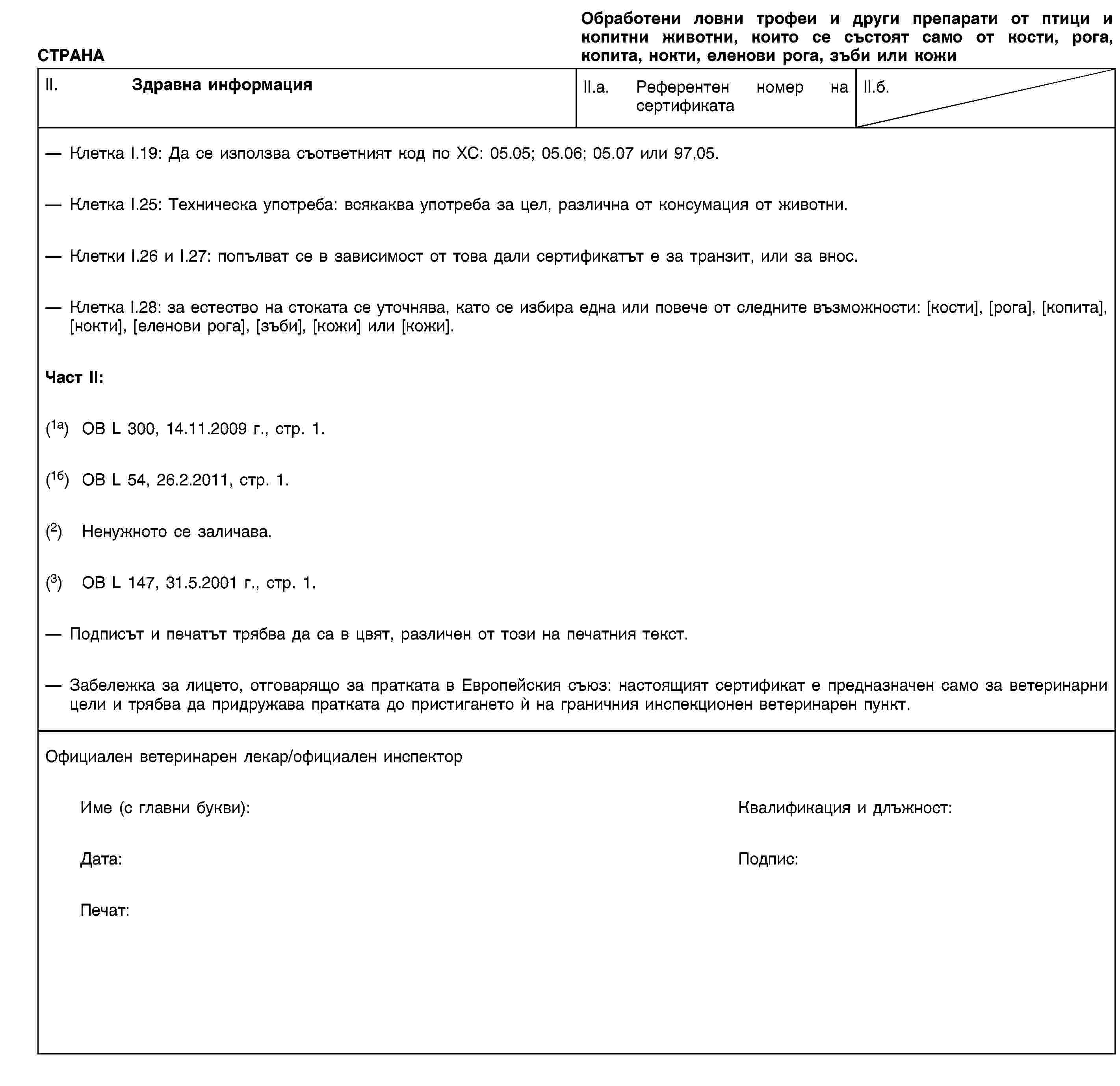СТРАНАОбработени ловни трофеи и други препарати от птици и копитни животни, които се състоят само от кости, рога, копита, нокти, еленови рога, зъби или кожиII. Здравна информацияII.a. Референтен номер на сертификатаII.б.Клетка I.19: Да се използва съответният код по ХС: 05.05; 05.06; 05.07 или 97,05.Клетка I.25: Техническа употреба: всякаква употреба за цел, различна от консумация от животни.Клетки I.26 и I.27: попълват се в зависимост от това дали сертификатът е за транзит, или за внос.Клетка I.28: за естество на стоката се уточнява, като се избира една или повече от следните възможности: [кости], [рога], [копита], [нокти], [еленови рога], [зъби], [кожи] или [кожи].Част II:(1a) ОВ L 300, 14.11.2009 г., стр. 1.(1б) ОВ L 54, 26.2.2011, стр. 1.(2) Ненужното се заличава.(3) ОВ L 147, 31.5.2001 г., стр. 1.Подписът и печатът трябва да са в цвят, различен от този на печатния текст.Забележка за лицето, отговарящо за пратката в Европейския съюз: настоящият сертификат е предназначен само за ветеринарни цели и трябва да придружава пратката до пристигането ѝ на граничния инспекционен ветеринарен пункт.Официален ветеринарен лекар/официален инспекторИме (с главни букви):Квалификация и длъжност:Дата:Подпис:Печат: