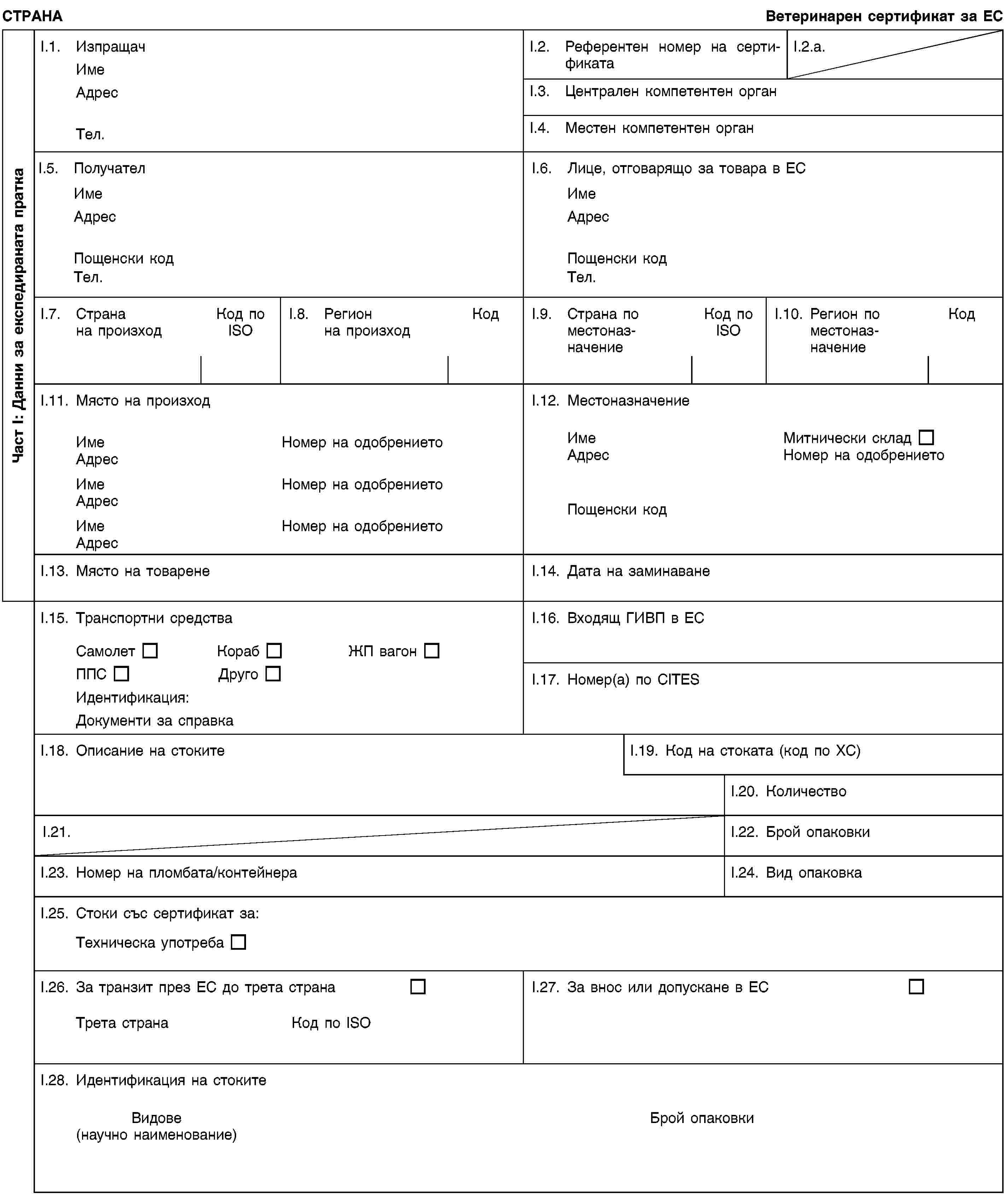 Част I: Данни за експедираната праткаСТРАНАВетеринарен сертификат за ЕСI.1. ИзпращачИмеАдресТел.I.2. Референтен номер на сертификатаI.2.a.I.3. Централен компетентен органI.4. Местен компетентен органI.5. ПолучателИмеАдресПощенски кодТел.I.6. Лице, отговарящо за товара в ЕСИмеАдресПощенски кодТел.I.7. Страна на произходКод по ISOI.8. Регион на произходКодI.9. Страна по местоназначениеКод по ISOI.10. Регион по местоназначениеКодI.11. Място на произходИмеНомер на одобрениетоАдресИмеНомер на одобрениетоАдресИмеНомер на одобрениетоАдресI.12. МестоназначениеИмеМитнически складАдресНомер на одобрениетоПощенски кодI.13. Място на товаренеI.14. Дата на заминаванеI.15. Транспортни средстваСамолетКорабЖП вагонППСДругоИдентификация:Документи за справкаI.16. Входящ ГИВП в ЕСI.17. Номер(а) по CITESI.18. Описание на стокитеI.19. Код на стоката (код по ХС)I.20. КоличествоI.21.I.22. Брой опаковкиI.23. Номер на пломбата/контейнераI.24. Вид опаковкаI.25. Стоки със сертификат за:Техническа употребаI.26. За транзит през ЕС до трета странаТрета странаКод по ISOI.27. За внос или допускане в ЕСI.28. Идентификация на стокитеВидове(научно наименование)Брой опаковки