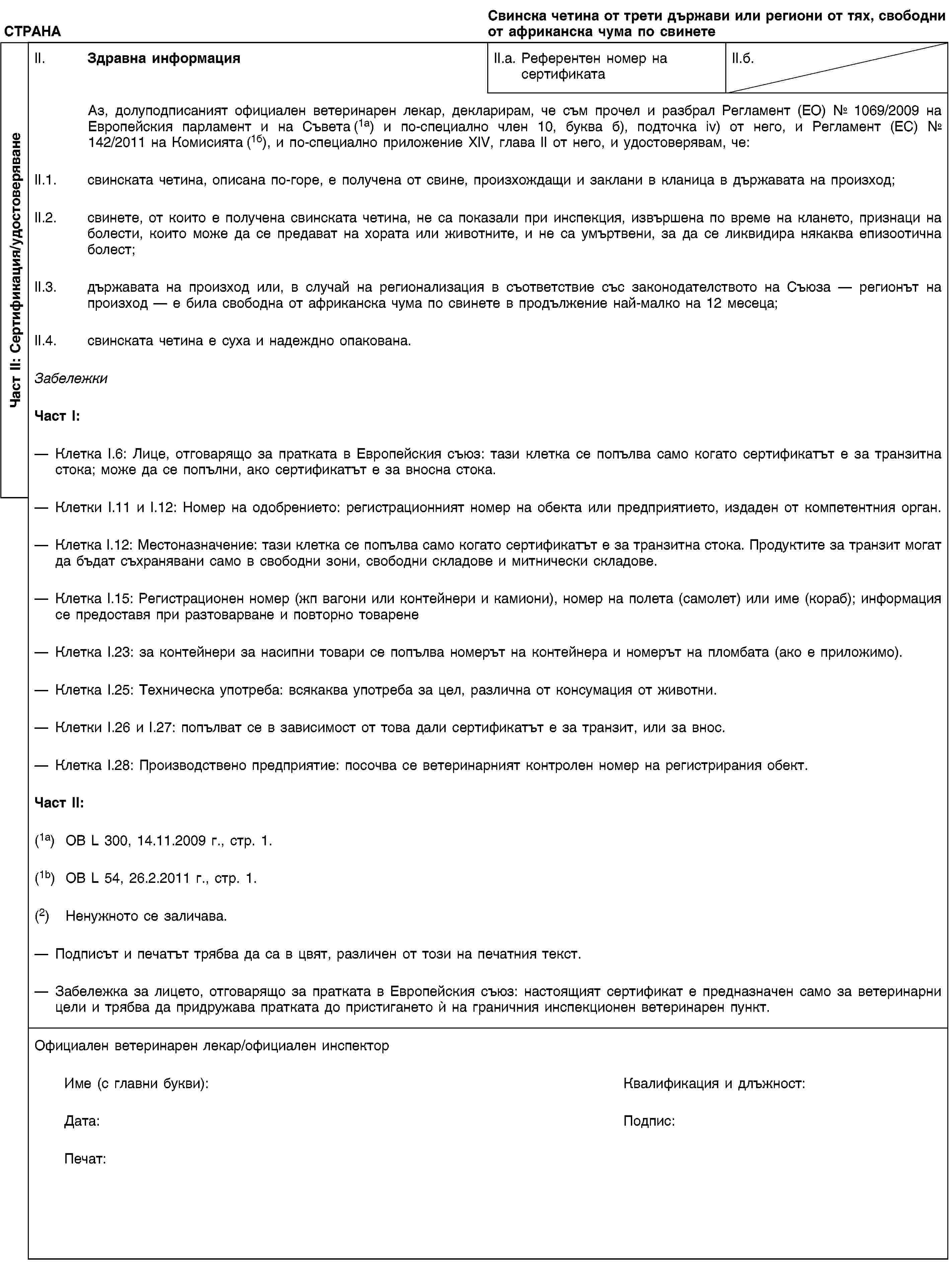 Част II: Сертификация/удостоверяванеСТРАНАСвинска четина от трети държави или региони от тях, свободни от африканска чума по свинетеII. Здравна информацияII.a. Референтен номер на сертификатаII.б.Аз, долуподписаният официален ветеринарен лекар, декларирам, че съм прочел и разбрал Регламент (ЕО) № 1069/2009 на Европейския парламент и на Съвета (1a) и по-специално член 10, буква б), подточка iv) от него, и Регламент (ЕС) № 142/2011 на Комисията (1б), и по-специално приложение XIV, глава II от него, и удостоверявам, че:II.1. свинската четина, описана по-горе, е получена от свине, произхождащи и заклани в кланица в държавата на произход;II.2. свинете, от които е получена свинската четина, не са показали при инспекция, извършена по време на клането, признаци на болести, които може да се предават на хората или животните, и не са умъртвени, за да се ликвидира някаква епизоотична болест;II.3. държавата на произход или, в случай на регионализация в съответствие със законодателството на Съюза — регионът на произход — е била свободна от африканска чума по свинете в продължение най-малко на 12 месеца;II.4. свинската четина е суха и надеждно опакована.ЗабележкиЧаст I:Клетка I.6: Лице, отговарящо за пратката в Европейския съюз: тази клетка се попълва само когато сертификатът е за транзитна стока; може да се попълни, ако сертификатът е за вносна стока.Клетки I.11 и I.12: Номер на одобрението: регистрационният номер на обекта или предприятието, издаден от компетентния орган.Клетка I.12: Местоназначение: тази клетка се попълва само когато сертификатът е за транзитна стока. Продуктите за транзит могат да бъдат съхранявани само в свободни зони, свободни складове и митнически складове.Клетка I.15: Регистрационен номер (жп вагони или контейнери и камиони), номер на полета (самолет) или име (кораб); информация се предоставя при разтоварване и повторно товаренеКлетка I.23: за контейнери за насипни товари се попълва номерът на контейнера и номерът на пломбата (ако е приложимо).Клетка I.25: Техническа употреба: всякаква употреба за цел, различна от консумация от животни.Клетки I.26 и I.27: попълват се в зависимост от това дали сертификатът е за транзит, или за внос.Клетка I.28: Производствено предприятие: посочва се ветеринарният контролен номер на регистрирания обект.Част II:(1a) ОВ L 300, 14.11.2009 г., стр. 1.(1b) OB L 54, 26.2.2011 г., стр. 1.(2) Ненужното се заличава.Подписът и печатът трябва да са в цвят, различен от този на печатния текст.Забележка за лицето, отговарящо за пратката в Европейския съюз: настоящият сертификат е предназначен само за ветеринарни цели и трябва да придружава пратката до пристигането ѝ на граничния инспекционен ветеринарен пункт.Официален ветеринарен лекар/официален инспекторИме (с главни букви):Квалификация и длъжност:Дата:Подпис:Печат: