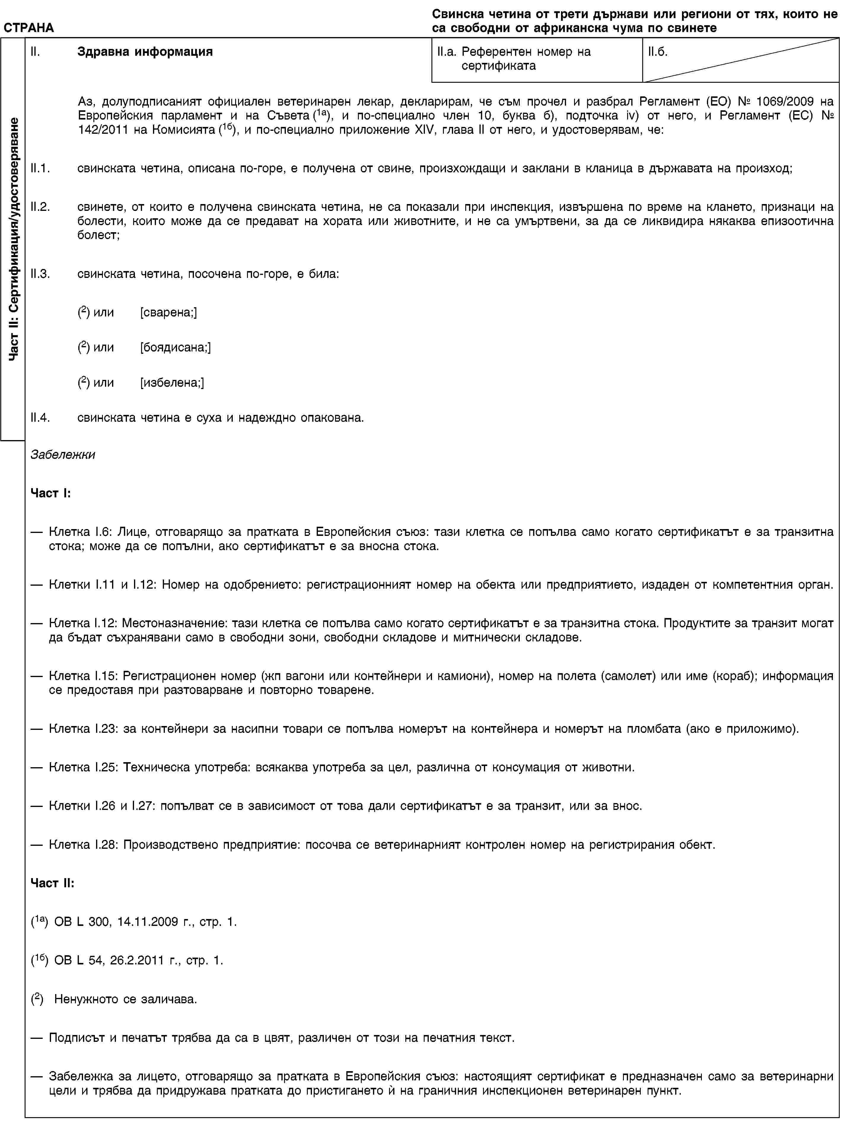 Част II: Сертификация/удостоверяванеСТРАНАСвинска четина от трети държави или региони от тях, които не са свободни от африканска чума по свинетеII. Здравна информацияII.a. Референтен номер на сертификатаII.б.Аз, долуподписаният официален ветеринарен лекар, декларирам, че съм прочел и разбрал Регламент (ЕО) № 1069/2009 на Европейския парламент и на Съвета (1а), и по-специално член 10, буква б), подточка iv) от него, и Регламент (ЕС) № 142/2011 на Комисията (1б), и по-специално приложение XIV, глава II от него, и удостоверявам, че:II.1. свинската четина, описана по-горе, е получена от свине, произхождащи и заклани в кланица в държавата на произход;II.2. свинете, от които е получена свинската четина, не са показали при инспекция, извършена по време на клането, признаци на болести, които може да се предават на хората или животните, и не са умъртвени, за да се ликвидира някаква епизоотична болест;II.3. свинската четина, посочена по-горе, е била:(2) или [сварена;](2) или [боядисана;](2) или [избелена;]II.4. свинската четина е суха и надеждно опакована.ЗабележкиЧаст I:Клетка I.6: Лице, отговарящо за пратката в Европейския съюз: тази клетка се попълва само когато сертификатът е за транзитна стока; може да се попълни, ако сертификатът е за вносна стока.Клетки I.11 и I.12: Номер на одобрението: регистрационният номер на обекта или предприятието, издаден от компетентния орган.Клетка I.12: Местоназначение: тази клетка се попълва само когато сертификатът е за транзитна стока. Продуктите за транзит могат да бъдат съхранявани само в свободни зони, свободни складове и митнически складове.Клетка I.15: Регистрационен номер (жп вагони или контейнери и камиони), номер на полета (самолет) или име (кораб); информация се предоставя при разтоварване и повторно товарене.Клетка I.23: за контейнери за насипни товари се попълва номерът на контейнера и номерът на пломбата (ако е приложимо).Клетка I.25: Техническа употреба: всякаква употреба за цел, различна от консумация от животни.Клетки I.26 и I.27: попълват се в зависимост от това дали сертификатът е за транзит, или за внос.Клетка I.28: Производствено предприятие: посочва се ветеринарният контролен номер на регистрирания обект.Част II:(1a) ОВ L 300, 14.11.2009 г., стр. 1.(1б) ОВ L 54, 26.2.2011 г., стр. 1.(2) Ненужното се заличава.Подписът и печатът трябва да са в цвят, различен от този на печатния текст.Забележка за лицето, отговарящо за пратката в Европейския съюз: настоящият сертификат е предназначен само за ветеринарни цели и трябва да придружава пратката до пристигането ѝ на граничния инспекционен ветеринарен пункт.