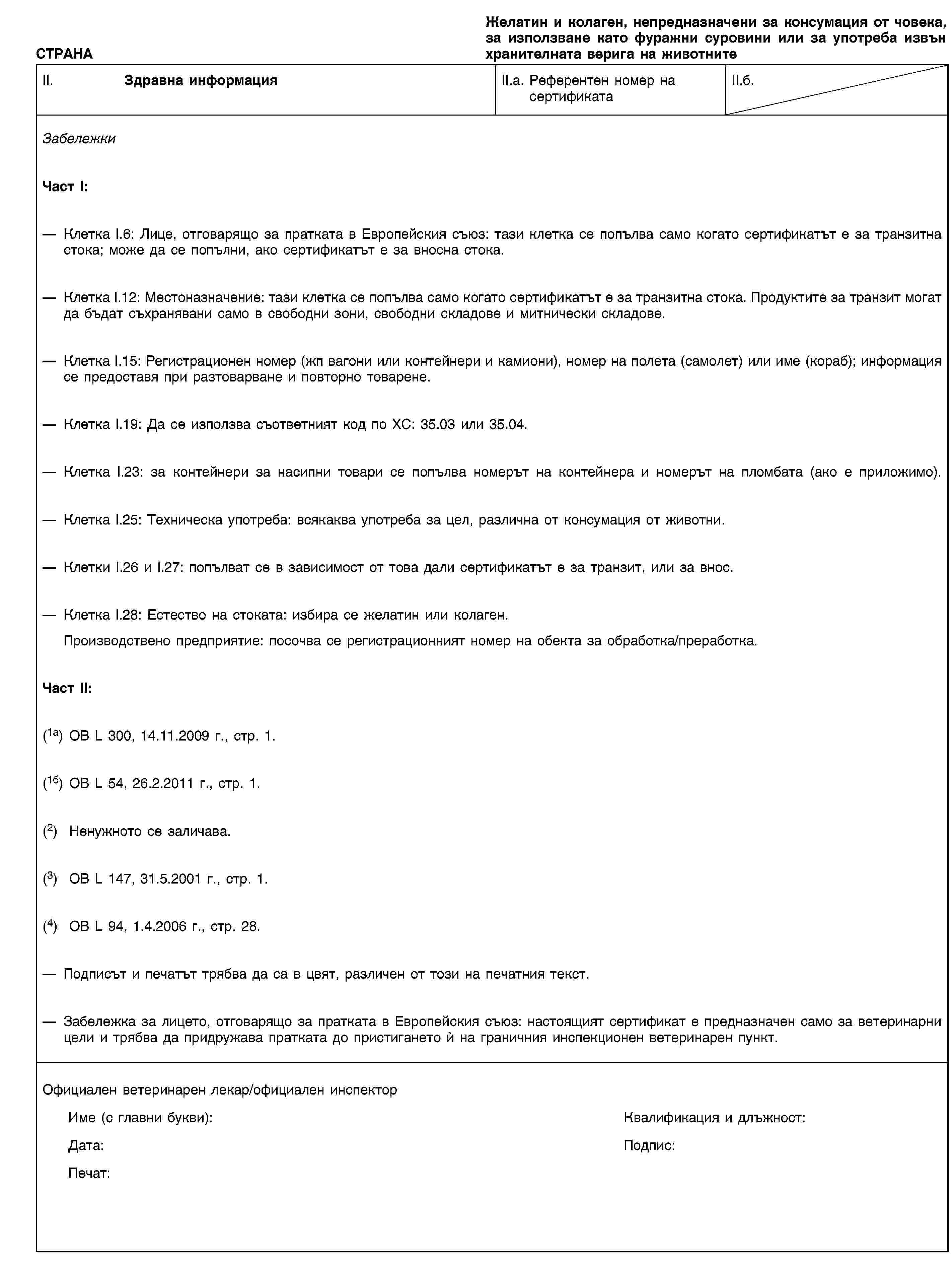 СТРАНАЖелатин и колаген, непредназначени за консумация от човека, за използване като фуражни суровини или за употреба извън хранителната верига на животнитеII. Здравна информацияII.a. Референтен номер на сертификатаII.б.ЗабележкиЧаст I:Клетка I.6: Лице, отговарящо за пратката в Европейския съюз: тази клетка се попълва само когато сертификатът е за транзитна стока; може да се попълни, ако сертификатът е за вносна стока.Клетка I.12: Местоназначение: тази клетка се попълва само когато сертификатът е за транзитна стока. Продуктите за транзит могат да бъдат съхранявани само в свободни зони, свободни складове и митнически складове.Клетка I.15: Регистрационен номер (жп вагони или контейнери и камиони), номер на полета (самолет) или име (кораб); информация се предоставя при разтоварване и повторно товарене.Клетка I.19: Да се използва съответният код по ХС: 35.03 или 35.04.Клетка I.23: за контейнери за насипни товари се попълва номерът на контейнера и номерът на пломбата (ако е приложимо).Клетка I.25: Техническа употреба: всякаква употреба за цел, различна от консумация от животни.Клетки I.26 и I.27: попълват се в зависимост от това дали сертификатът е за транзит, или за внос.Клетка I.28: Естество на стоката: избира се желатин или колаген.Производствено предприятие: посочва се регистрационният номер на обекта за обработка/преработка.Част II:(1a) ОВ L 300, 14.11.2009 г., стр. 1.(1б) ОВ L 54, 26.2.2011 г., стр. 1.(2) Ненужното се заличава.(3) ОВ L 147, 31.5.2001 г., стр. 1.(4) ОВ L 94, 1.4.2006 г., стр. 28.Подписът и печатът трябва да са в цвят, различен от този на печатния текст.Забележка за лицето, отговарящо за пратката в Европейския съюз: настоящият сертификат е предназначен само за ветеринарни цели и трябва да придружава пратката до пристигането ѝ на граничния инспекционен ветеринарен пункт.Официален ветеринарен лекар/официален инспекторИме (с главни букви):Квалификация и длъжност:Дата:Подпис:Печат: