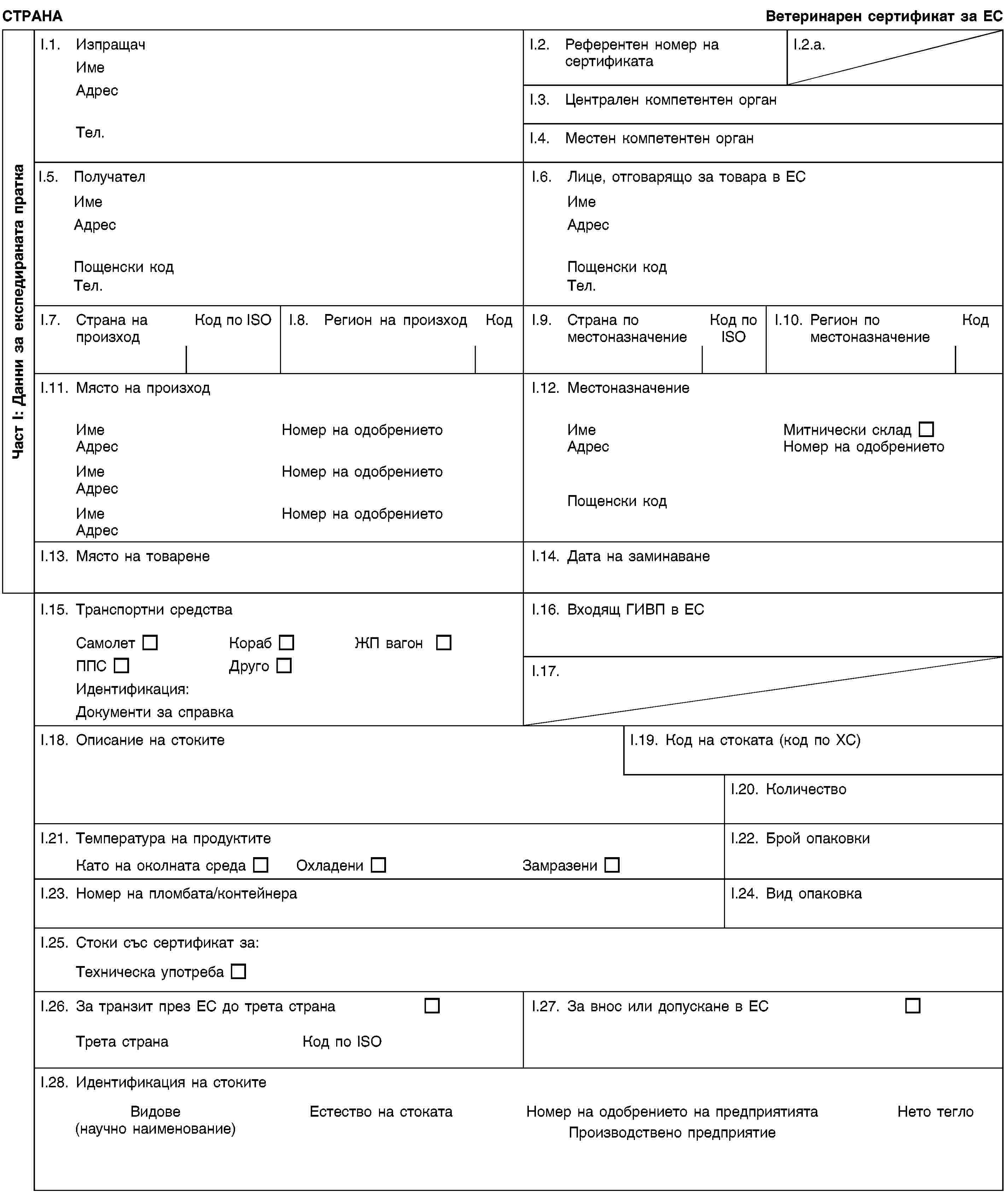 Част I: Данни за експедираната праткаСТРАНАВетеринарен сертификат за ЕСI.1. ИзпращачИмеАдресТел.I.2. Референтен номер на сертификатаI.2.a.I.3. Централен компетентен органI.4. Местен компетентен органI.5. ПолучателИмеАдресПощенски кодТел.I.6. Лице, отговарящо за товара в ЕСИмеАдресПощенски кодТел.I.7. Страна на произходКод по ISOI.8. Регион на произходКодI.9. Страна по местоназначениеКод по ISOI.10. Регион по местоназначениеКодI.11. Място на произходИмеНомер на одобрениетоАдресИмеНомер на одобрениетоАдресИмеНомер на одобрениетоАдресI.12. МестоназначениеИмеМитнически складАдресНомер на одобрениетоПощенски кодI.13. Място на товаренеI.14. Дата на заминаванеI.15. Транспортни средстваСамолетКорабЖП вагонППСДругоИдентификация:Документи за справкаI.16. Входящ ГИВП в ЕСI.17.I.18. Описание на стокитеI.19. Код на стоката (код по ХС)I.20. КоличествоI.21. Температура на продуктитеКато на околната средаОхладениЗамразениI.22. Брой опаковкиI.23. Номер на пломбата/контейнераI.24. Вид опаковкаI.25. Стоки със сертификат за:Техническа употребаI.26. За транзит през ЕС до трета странаТрета странаКод по ISOI.27. За внос или допускане в ЕСI.28. Идентификация на стокитеВидове(научно наименование)Естество на стокатаНомер на одобрението на предприятиятаПроизводствено предприятиеНето тегло