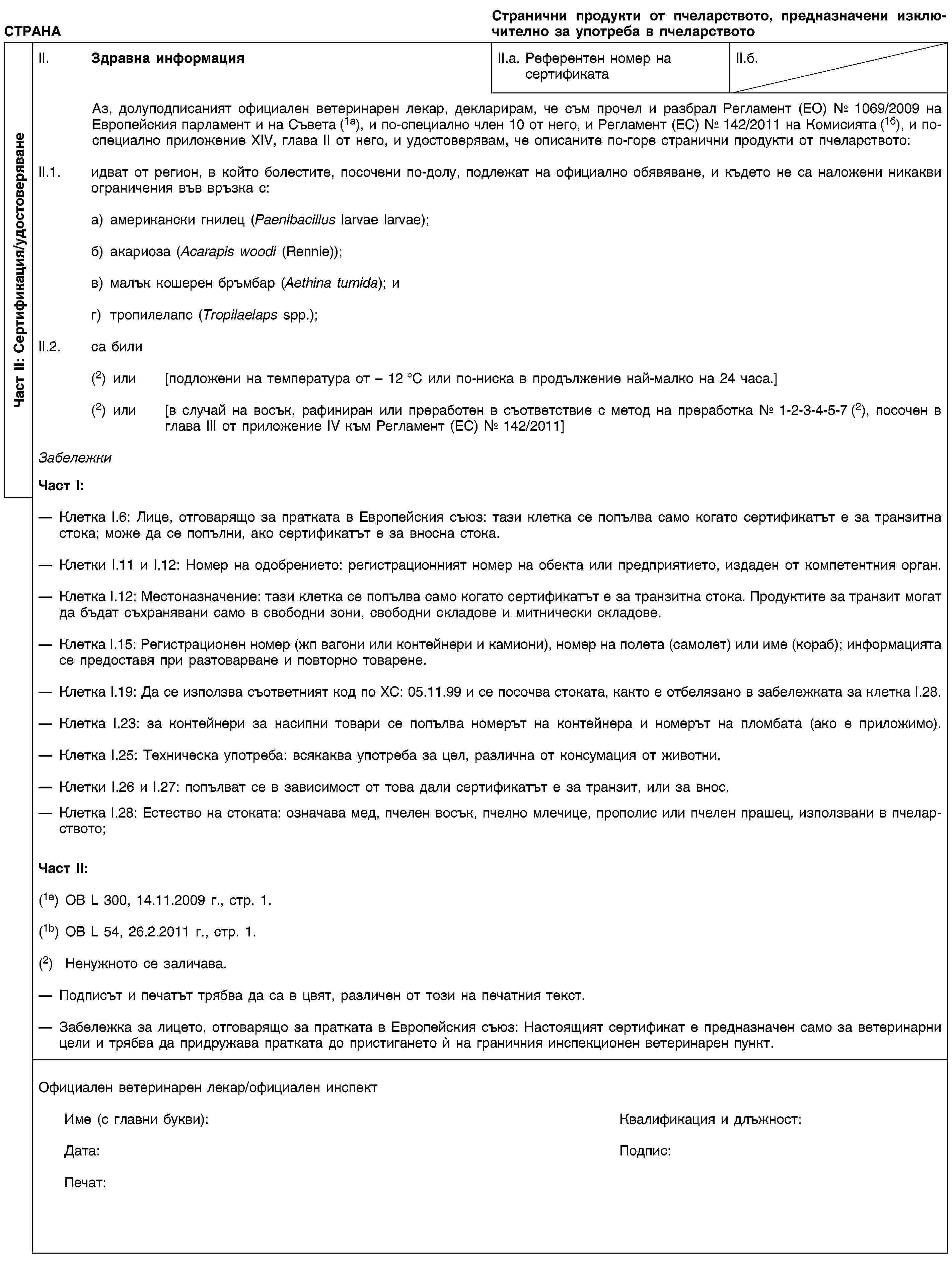 Част II: Сертификация/удостоверяванеСТРАНАСтранични продукти от пчеларството, предназначени изключително за употреба в пчеларствотоII. Здравна информацияII.a. Референтен номер на сертификатаII.б.Аз, долуподписаният официален ветеринарен лекар, декларирам, че съм прочел и разбрал Регламент (ЕО) № 1069/2009 на Европейския парламент и на Съвета (1а), и по-специално член 10 от него, и Регламент (ЕС) № 142/2011 на Комисията (1б), и по-специално приложение XIV, глава II от него, и удостоверявам, че описаните по-горе странични продукти от пчеларството:II.1. идват от регион, в който болестите, посочени по-долу, подлежат на официално обявяване, и където не са наложени никакви ограничения във връзка с:a) американски гнилец (Paenibacillus larvae larvae);б) акариоза (Acarapis woodi (Rennie));в) малък кошерен бръмбар (Aethina tumida); иг) тропилелапс (Tropilaelaps spp.);II.2. са били(2) или [подложени на температура от – 12 °C или по-ниска в продължение най-малко на 24 часа.](2) или [в случай на восък, рафиниран или преработен в съответствие с метод на преработка № 1-2-3-4-5-7 (2), посочен в глава III от приложение IV към Регламент (ЕС) № 142/2011]ЗабележкиЧаст I:Клетка I.6: Лице, отговарящо за пратката в Европейския съюз: тази клетка се попълва само когато сертификатът е за транзитна стока; може да се попълни, ако сертификатът е за вносна стока.Клетки I.11 и I.12: Номер на одобрението: регистрационният номер на обекта или предприятието, издаден от компетентния орган.Клетка I.12: Местоназначение: тази клетка се попълва само когато сертификатът е за транзитна стока. Продуктите за транзит могат да бъдат съхранявани само в свободни зони, свободни складове и митнически складове.Клетка I.15: Регистрационен номер (жп вагони или контейнери и камиони), номер на полета (самолет) или име (кораб); информацията се предоставя при разтоварване и повторно товарене.Клетка I.19: Да се използва съответният код по ХС: 05.11.99 и се посочва стоката, както е отбелязано в забележката за клетка I.28.Клетка I.23: за контейнери за насипни товари се попълва номерът на контейнера и номерът на пломбата (ако е приложимо).Клетка I.25: Техническа употреба: всякаква употреба за цел, различна от консумация от животни.Клетки I.26 и I.27: попълват се в зависимост от това дали сертификатът е за транзит, или за внос.Клетка I.28: Естество на стоката: означава мед, пчелен восък, пчелно млечице, прополис или пчелен прашец, използвани в пчеларството;Част II:(1a) ОВ L 300, 14.11.2009 г., стр. 1.(1b) ОВ L 54, 26.2.2011 г., стр. 1.(2) Ненужното се заличава.Подписът и печатът трябва да са в цвят, различен от този на печатния текст.Забележка за лицето, отговарящо за пратката в Европейския съюз: Настоящият сертификат е предназначен само за ветеринарни цели и трябва да придружава пратката до пристигането ѝ на граничния инспекционен ветеринарен пункт.Официален ветеринарен лекар/официален инспектИме (с главни букви):Квалификация и длъжност:Дата:Подпис:Печат: