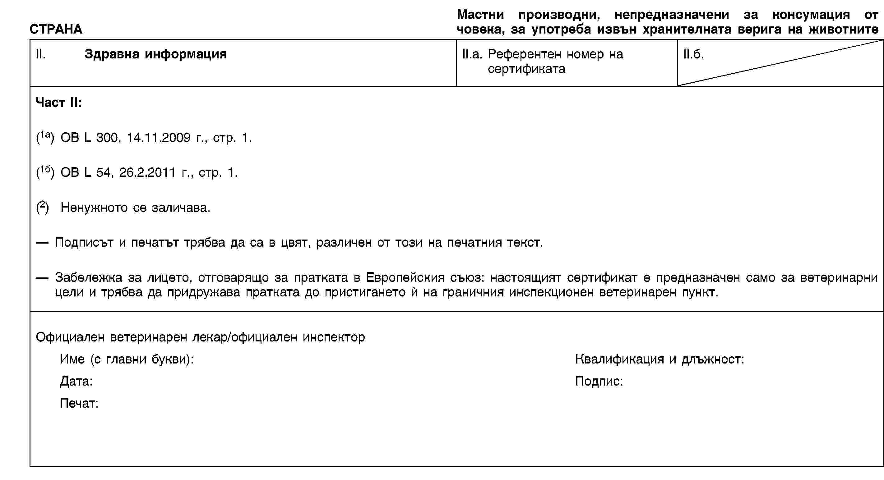 СТРАНАМастни производни, непредназначени за консумация от човека, за употреба извън хранителната верига на животнитеII. Здравна информацияII.a. Референтен номер насертификатаII.б.Част II:(1a) ОВ L 300, 14.11.2009 г., стр. 1.(1б) OB L 54, 26.2.2011 г., стр. 1.(2) Ненужното се заличава.Подписът и печатът трябва да са в цвят, различен от този на печатния текст.Забележка за лицето, отговарящо за пратката в Европейския съюз: настоящият сертификат е предназначен само за ветеринарни цели и трябва да придружава пратката до пристигането ѝ на граничния инспекционен ветеринарен пункт.Официален ветеринарен лекар/официален инспекторИме (с главни букви):Квалификация и длъжност:Дата:Подпис:Печат: