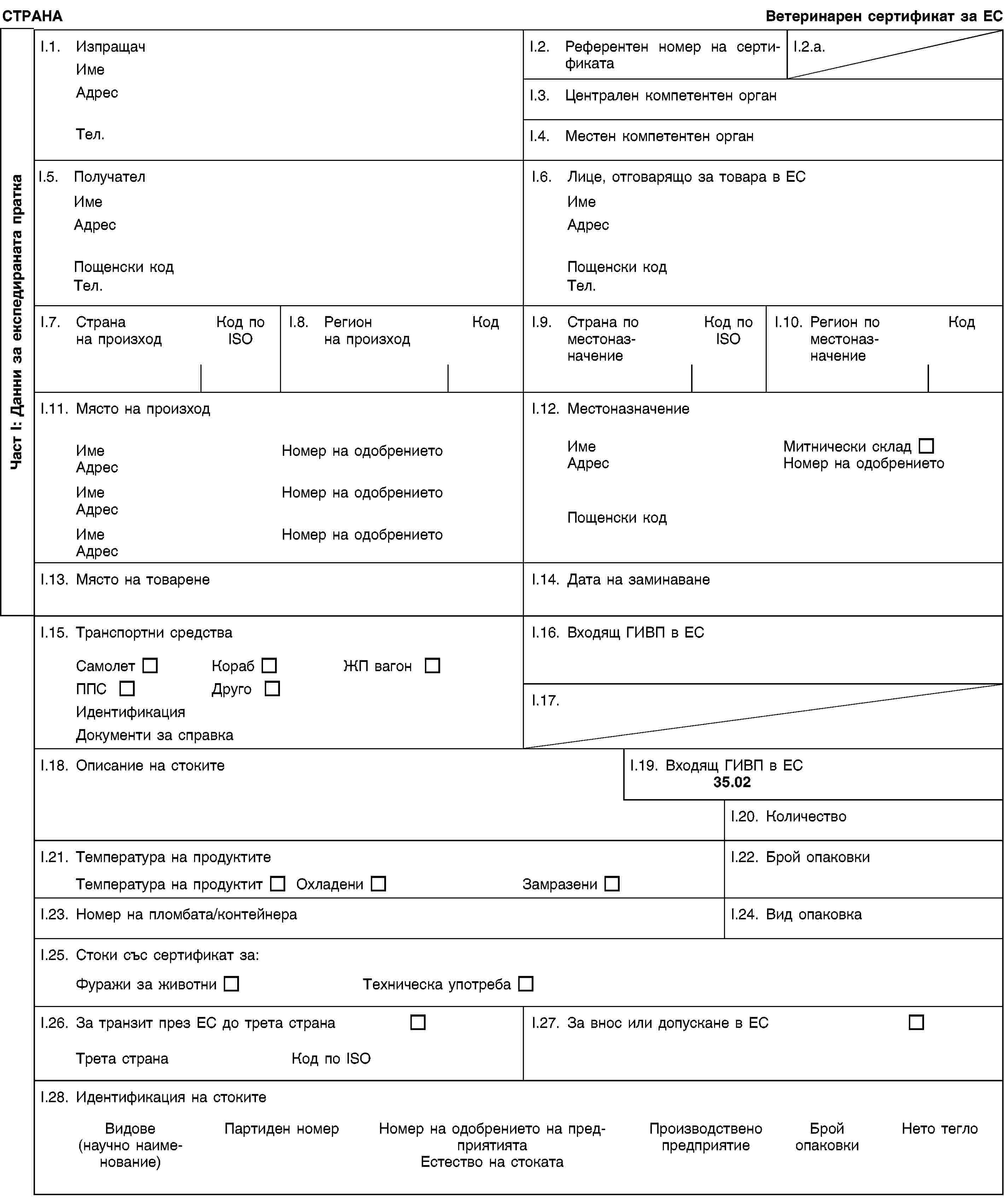 Част I: Данни за експедираната праткаСТРАНАВетеринарен сертификат за ЕСI.1. ИзпращачИмеАдресТел.I.2. Референтен номер на сертификатаI.2.a.I.3. Централен компетентен органI.4. Местен компетентен органI.5. ПолучателИмеАдресПощенски кодТел.I.6. Лице, отговарящо за товара в ЕСИмеАдресПощенски кодТел.I.7. Странана произходКод по ISOI.8. Регионна произходКодI.9. Страна по местоназначениеКод по ISOI.10. Регион по местоназначениеКодI.11. Място на произходИмеНомер на одобрениетоАдресИмеНомер на одобрениетоАдресИмеНомер на одобрениетоАдресI.12. МестоназначениеИмеМитнически складАдресНомер на одобрениетоПощенски кодI.13. Място на товаренеI.14. Дата на заминаванеI.15. Транспортни средстваСамолетКорабЖП вагонППСДругоИдентификацияДокументи за справкаI.16. Входящ ГИВП в ЕСI.17.I.18. Описание на стокитеI.19. Входящ ГИВП в ЕС35.02I.20. КоличествоI.21. Температура на продуктитеТемпература на продуктитОхладениЗамразениI.22. Брой опаковкиI.23. Номер на пломбата/контейнераI.24. Вид опаковкаI.25. Стоки със сертификат за:Фуражи за животниТехническа употребаI.26. За транзит през ЕС до трета странаТрета странаКод по ISOI.27. За внос или допускане в ЕСI.28. Идентификация на стокитеВидове(научно наименование)Партиден номерНомер на одобрението на предприятиятаЕстество на стокатаПроизводствено предприятиеБрой опаковкиНето тегло