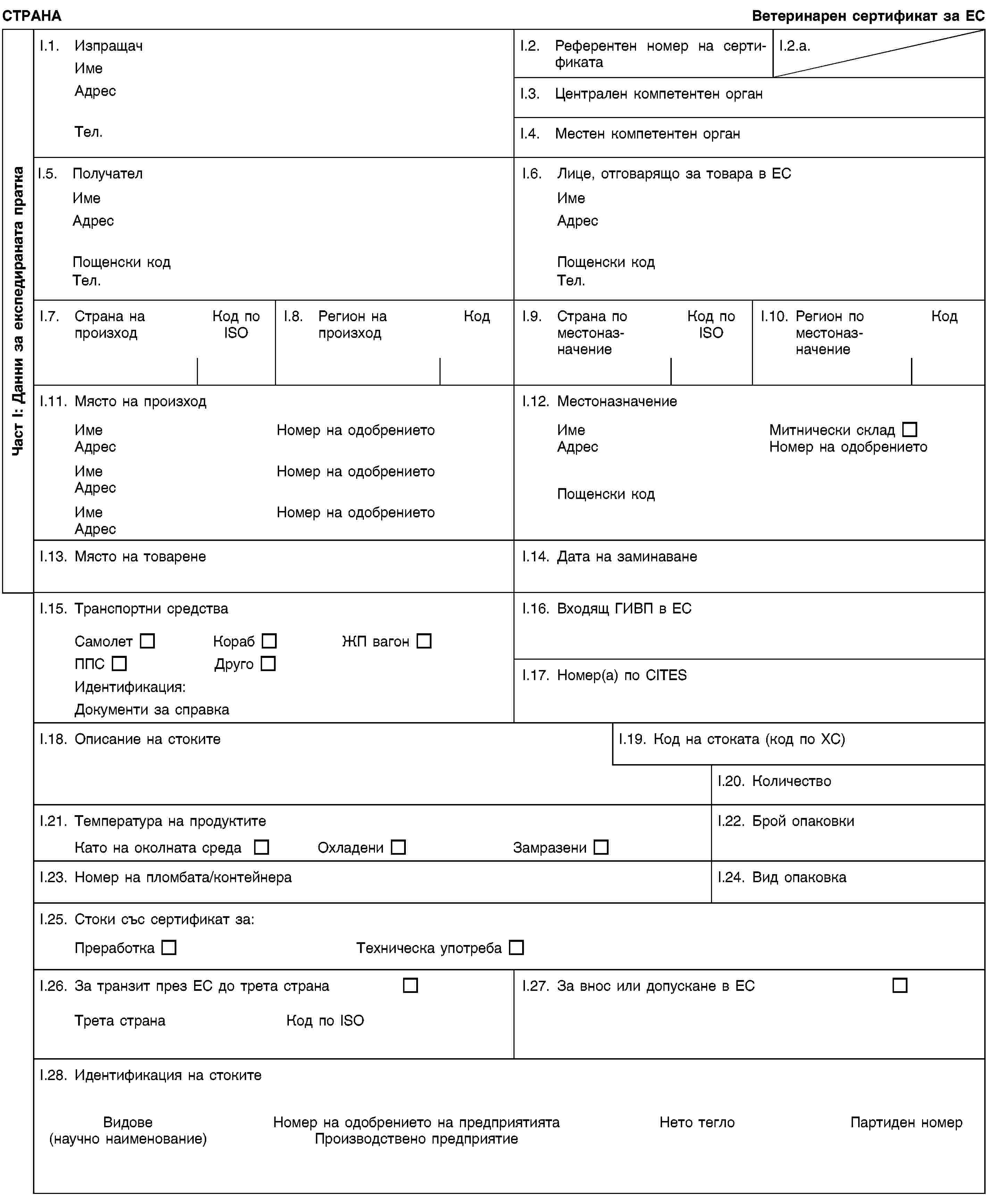 Част I: Данни за експедираната праткаСТРАНАВетеринарен сертификат за ЕСI.1. ИзпращачИмеАдресТел.I.2. Референтен номер на сертификатаI.2.a.I.3. Централен компетентен органI.4. Местен компетентен органI.5. ПолучателИмеАдресПощенски кодТел.I.6. Лице, отговарящо за товара в ЕСИмеАдресПощенски кодТел.I.7. Страна на произходКод по ISOI.8. Регион на произходКодI.9. Страна по местоназначениеКод по ISOI.10. Регион по местоназначениеКодI.11. Място на произходИмеНомер на одобрениетоАдресИмеНомер на одобрениетоАдресИмеНомер на одобрениетоАдресI.12. МестоназначениеИмеМитнически складАдресНомер на одобрениетоПощенски кодI.13. Място на товаренеI.14. Дата на заминаванеI.15. Транспортни средстваСамолетКорабЖП вагонППСДругоИдентификация:Документи за справкаI.16. Входящ ГИВП в ЕСI.17. Номер(а) по CITESI.18. Описание на стокитеI.19. Код на стоката (код по ХС)I.20. КоличествоI.21. Температура на продуктитеКато на околната средаОхладениЗамразениI.22. Брой опаковкиI.23. Номер на пломбата/контейнераI.24. Вид опаковкаI.25. Стоки със сертификат за:ПреработкаТехническа употребаI.26. За транзит през ЕС до трета странаТрета странаКод по ISOI.27. За внос или допускане в ЕСI.28. Идентификация на стокитеВидове(научно наименование)Номер на одобрението на предприятиятаПроизводствено предприятиеНето теглоПартиден номер