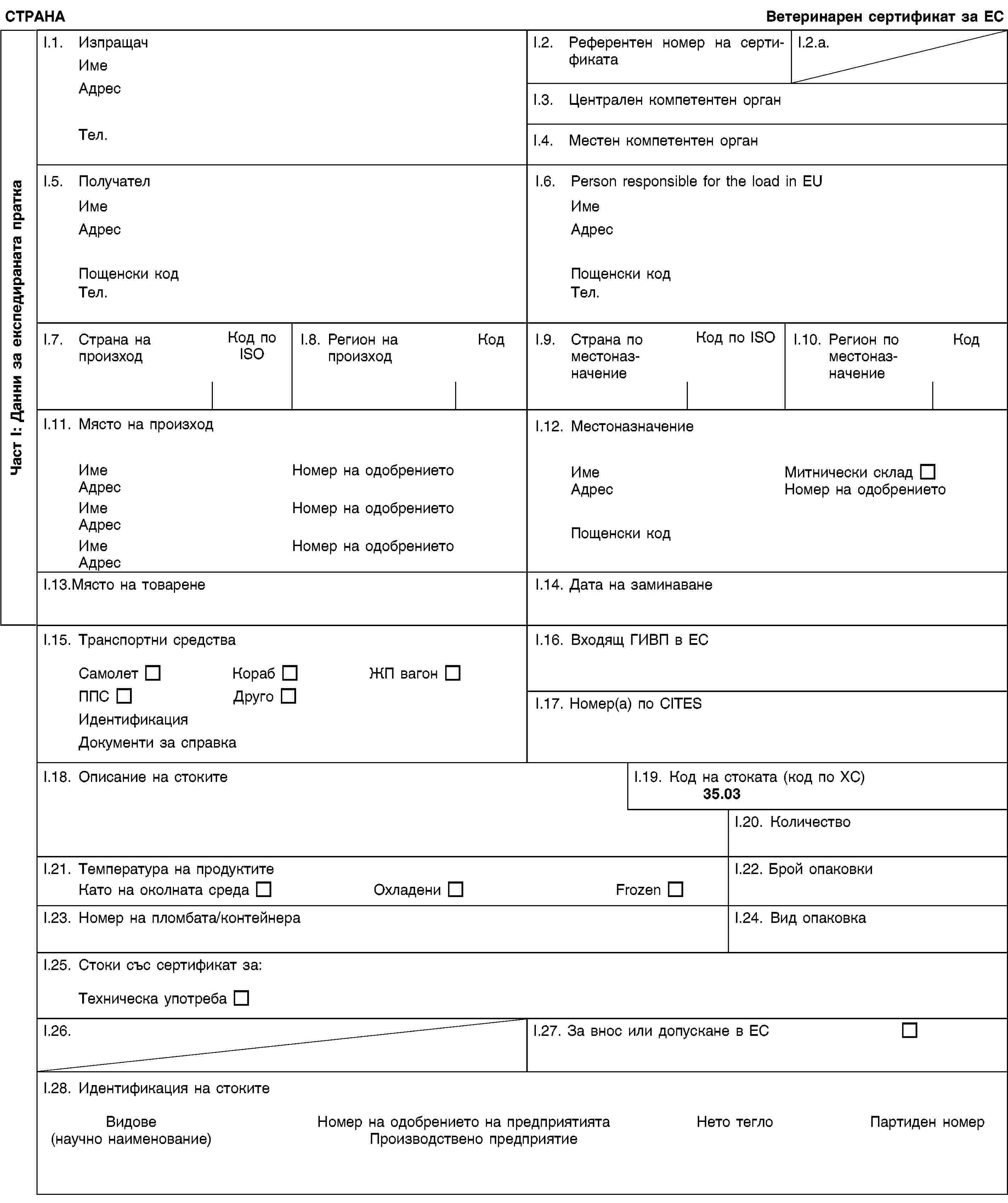 Част I: Данни за експедираната праткаСТРАНАВетеринарен сертификат за ЕСI.1. ИзпращачИмеАдресТел.I.2. Референтен номер на сертификатаI.2.a.I.3. Централен компетентен органI.4. Местен компетентен органI.5. ПолучателИмеАдресПощенски кодТел.I.6. Person responsible for the load in EUИмеАдресПощенски кодТел.I.7. Страна на произходКод по ISOI.8. Регион на произходКодI.9. Страна по местоназначениеКод по ISOI.10. Регион по местоназначениеКодI.11. Място на произходИмеНомер на одобрениетоАдресИмеНомер на одобрениетоАдресИмеНомер на одобрениетоАдресI.12. МестоназначениеИмеМитнически складАдресНомер на одобрениетоПощенски кодI.13.Място на товаренеI.14. Дата на заминаванеI.15. Транспортни средстваСамолетКорабЖП вагонППСДругоИдентификацияДокументи за справкаI.16. Входящ ГИВП в ЕСI.17. Номер(а) по CITESI.18. Описание на стокитеI.19. Код на стоката (код по ХС)35.03I.20. КоличествоI.21. Температура на продуктитеКато на околната средаОхладениFrozenI.22. Брой опаковкиI.23. Номер на пломбата/контейнераI.24. Вид опаковкаI.25. Стоки със сертификат за:Техническа употребаI.26.I.27. За внос или допускане в ЕСI.28. Идентификация на стокитеВидове(научно наименование)Номер на одобрението на предприятиятаПроизводствено предприятиеНето теглоПартиден номер