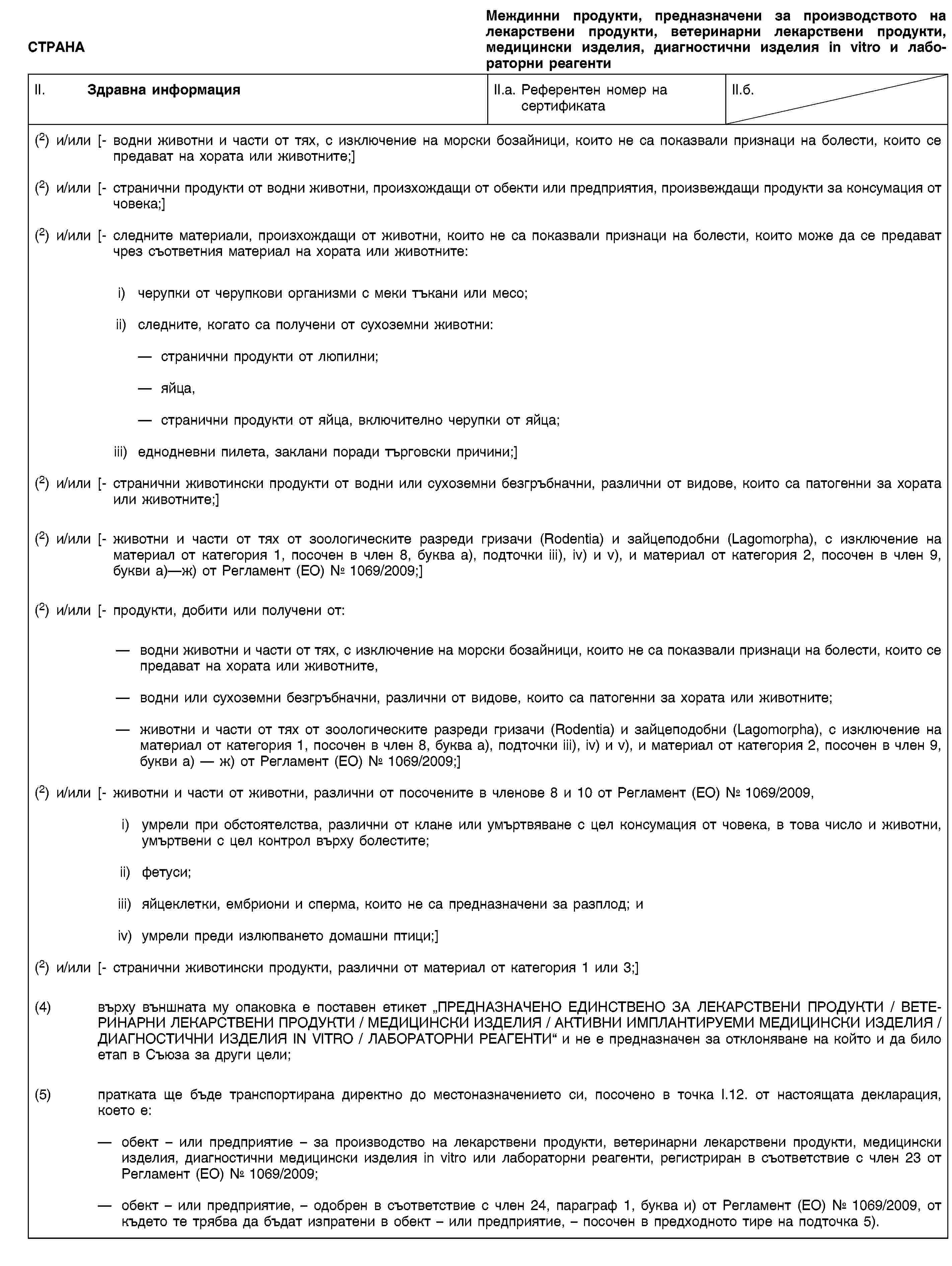 СТРАНАМеждинни продукти, предназначени за производството на лекарствени продукти, ветеринарни лекарствени продукти, медицински изделия, диагностични изделия in vitro и лабораторни реагентиII. Здравна информацияII.a. Референтен номер насертификатаII.б.(2) и/или [- водни животни и части от тях, с изключение на морски бозайници, които не са показвали признаци на болести, които се предават на хората или животните;](2) и/или [- странични продукти от водни животни, произхождащи от обекти или предприятия, произвеждащи продукти за консумация от човека;](2) и/или [- следните материали, произхождащи от животни, които не са показвали признаци на болести, които може да се предават чрез съответния материал на хората или животните:i) черупки от черупкови организми с меки тъкани или месо;ii) следните, когато са получени от сухоземни животни:странични продукти от люпилни;яйца,странични продукти от яйца, включително черупки от яйца;iii) еднодневни пилета, заклани поради търговски причини;](2) и/или [- странични животински продукти от водни или сухоземни безгръбначни, различни от видове, които са патогенни за хората или животните;](2) и/или [- животни и части от тях от зоологическите разреди гризачи (Rodentia) и зайцеподобни (Lagomorpha), с изключение на материал от категория 1, посочен в член 8, буква а), подточки iii), iv) и v), и материал от категория 2, посочен в член 9, букви а)—ж) от Регламент (ЕО) № 1069/2009;](2) и/или [- продукти, добити или получени от:водни животни и части от тях, с изключение на морски бозайници, които не са показвали признаци на болести, които се предават на хората или животните,водни или сухоземни безгръбначни, различни от видове, които са патогенни за хората или животните;животни и части от тях от зоологическите разреди гризачи (Rodentia) и зайцеподобни (Lagomorpha), с изключение на материал от категория 1, посочен в член 8, буква а), подточки iii), iv) и v), и материал от категория 2, посочен в член 9, букви а) — ж) от Регламент (ЕО) № 1069/2009;](2) и/или [- животни и части от животни, различни от посочените в членове 8 и 10 от Регламент (ЕО) № 1069/2009,i) умрели при обстоятелства, различни от клане или умъртвяване с цел консумация от човека, в това число и животни, умъртвени с цел контрол върху болестите;ii) фетуси;iii) яйцеклетки, ембриони и сперма, които не са предназначени за разплод; иiv) умрели преди излюпването домашни птици;](2) и/или [- странични животински продукти, различни от материал от категория 1 или 3;](4) върху външната му опаковка е поставен етикет „ПРЕДНАЗНАЧЕНО ЕДИНСТВЕНО ЗА ЛЕКАРСТВЕНИ ПРОДУКТИ / ВЕТЕРИНАРНИ ЛЕКАРСТВЕНИ ПРОДУКТИ / МЕДИЦИНСКИ ИЗДЕЛИЯ / АКТИВНИ ИМПЛАНТИРУЕМИ МЕДИЦИНСКИ ИЗДЕЛИЯ / ДИАГНОСТИЧНИ ИЗДЕЛИЯ IN VITRO / ЛАБОРАТОРНИ РЕАГЕНТИ“ и не е предназначен за отклоняване на който и да било етап в Съюза за други цели;(5) пратката ще бъде транспортирана директно до местоназначението си, посочено в точка I.12. от настоящата декларация, което е:обект – или предприятие – за производство на лекарствени продукти, ветеринарни лекарствени продукти, медицински изделия, диагностични медицински изделия in vitro или лабораторни реагенти, регистриран в съответствие с член 23 от Регламент (ЕО) № 1069/2009;обект – или предприятие, – одобрен в съответствие с член 24, параграф 1, буква и) от Регламент (ЕО) № 1069/2009, от където те трябва да бъдат изпратени в обект – или предприятие, – посочен в предходното тире на подточка 5).