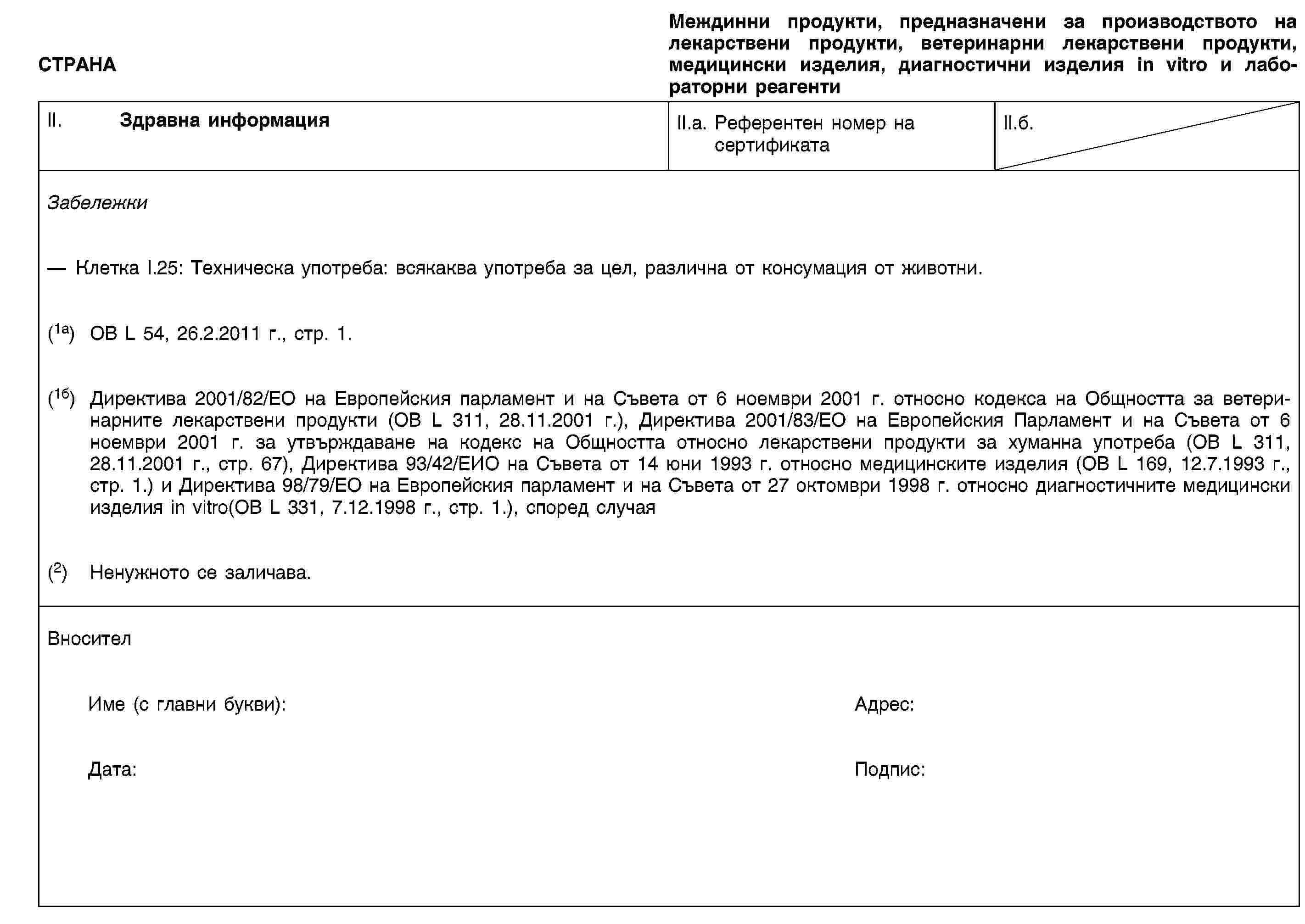 СТРАНАМеждинни продукти, предназначени за производството на лекарствени продукти, ветеринарни лекарствени продукти, медицински изделия, диагностични изделия in vitro и лабораторни реагентиII. Здравна информацияII.a. Референтен номер насертификатаII.б.ЗабележкиКлетка I.25: Техническа употреба: всякаква употреба за цел, различна от консумация от животни.(1a) ОВ L 54, 26.2.2011 г., стр. 1.(1б) Директива 2001/82/ЕО на Европейския парламент и на Съвета от 6 ноември 2001 г. относно кодекса на Общността за ветеринарните лекарствени продукти (ОВ L 311, 28.11.2001 г.), Директива 2001/83/ЕО на Европейския Парламент и на Съвета от 6 ноември 2001 г. за утвърждаване на кодекс на Общността относно лекарствени продукти за хуманна употреба (ОВ L 311, 28.11.2001 г., стр. 67), Директива 93/42/ЕИО на Съвета от 14 юни 1993 г. относно медицинските изделия (ОВ L 169, 12.7.1993 г., стр. 1.) и Директива 98/79/ЕО на Европейския парламент и на Съвета от 27 октомври 1998 г. относно диагностичните медицински изделия in vitro(ОВ L 331, 7.12.1998 г., стр. 1.), според случая(2) Ненужното се заличава.ВносителИме (с главни букви):Адрес:Дата:Подпис: