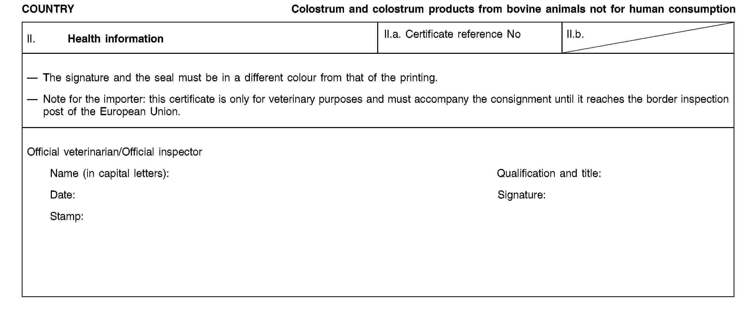 COUNTRYColostrum and colostrum products from bovine animals not for human consumptionII. Health informationII.a. Certificate reference NoII.b.The signature and the seal must be in a different colour from that of the printing.Note for the importer: this certificate is only for veterinary purposes and must accompany the consignment until it reaches the border inspection post of the European Union.Official veterinarian/Official inspectorName (in capital letters):Qualification and title:Date:Signature:Stamp: