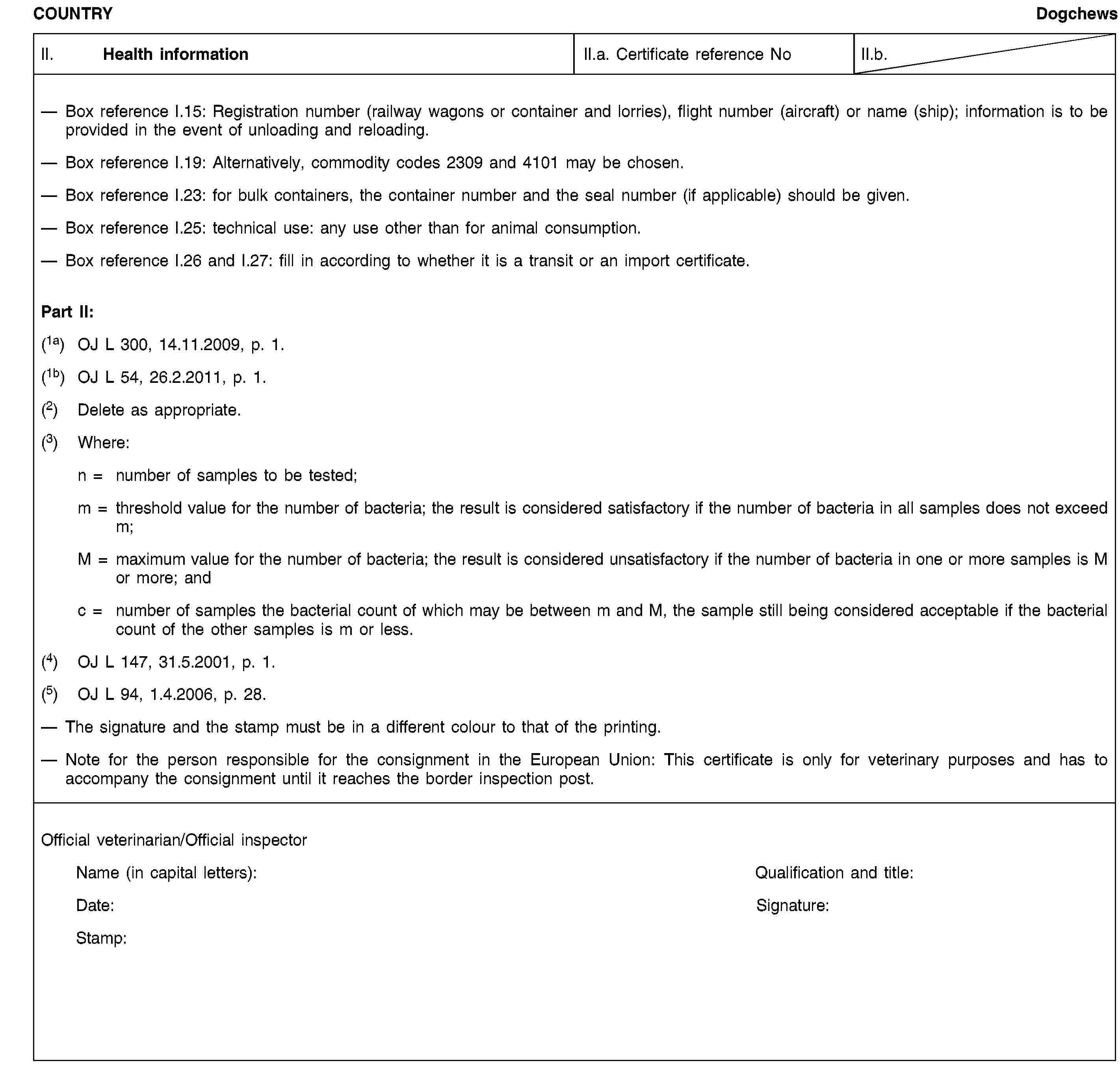 COUNTRYDogchewsII. Health informationII.a. Certificate reference NoII.b.Box reference I.15: Registration number (railway wagons or container and lorries), flight number (aircraft) or name (ship); information is to be provided in the event of unloading and reloading.Box reference I.19: Alternatively, commodity codes 2309 and 4101 may be chosen.Box reference I.23: for bulk containers, the container number and the seal number (if applicable) should be given.Box reference I.25: technical use: any use other than for animal consumption.Box reference I.26 and I.27: fill in according to whether it is a transit or an import certificate.Part II:(1a) OJ L 300, 14.11.2009, p. 1.(1b) OJ L 54, 26.2.2011, p. 1.(2) Delete as appropriate.(3) Where:n = number of samples to be tested;m = threshold value for the number of bacteria; the result is considered satisfactory if the number of bacteria in all samples does not exceed m;M = maximum value for the number of bacteria; the result is considered unsatisfactory if the number of bacteria in one or more samples is M or more; andc = number of samples the bacterial count of which may be between m and M, the sample still being considered acceptable if the bacterial count of the other samples is m or less.(4) OJ L 147, 31.5.2001, p. 1.(5) OJ L 94, 1.4.2006, p. 28.The signature and the stamp must be in a different colour to that of the printing.Note for the person responsible for the consignment in the European Union: This certificate is only for veterinary purposes and has to accompany the consignment until it reaches the border inspection post.Official veterinarian/Official inspectorName (in capital letters):Qualification and title:Date:Signature:Stamp: