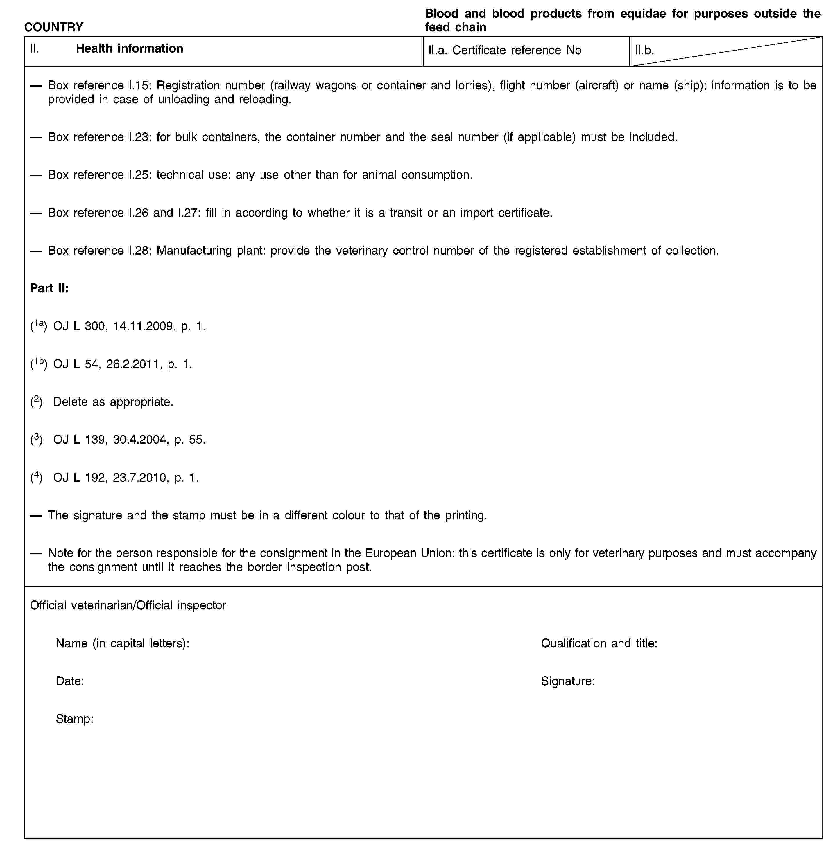 COUNTRYBlood and blood products from equidae for purposes outside the feed chainII. Health informationII.a. Certificate reference NoII.b.Box reference I.15: Registration number (railway wagons or container and lorries), flight number (aircraft) or name (ship); information is to be provided in case of unloading and reloading.Box reference I.23: for bulk containers, the container number and the seal number (if applicable) must be included.Box reference I.25: technical use: any use other than for animal consumption.Box reference I.26 and I.27: fill in according to whether it is a transit or an import certificate.Box reference I.28: Manufacturing plant: provide the veterinary control number of the registered establishment of collection.Part II:(1a) OJ L 300, 14.11.2009, p. 1.(1b) OJ L 54, 26.2.2011, p. 1.(2) Delete as appropriate.(3) OJ L 139, 30.4.2004, p. 55.(4) OJ L 192, 23.7.2010, p. 1.The signature and the stamp must be in a different colour to that of the printing.Note for the person responsible for the consignment in the European Union: this certificate is only for veterinary purposes and must accompany the consignment until it reaches the border inspection post.Official veterinarian/Official inspectorName (in capital letters):Qualification and title:Date:Signature:Stamp: