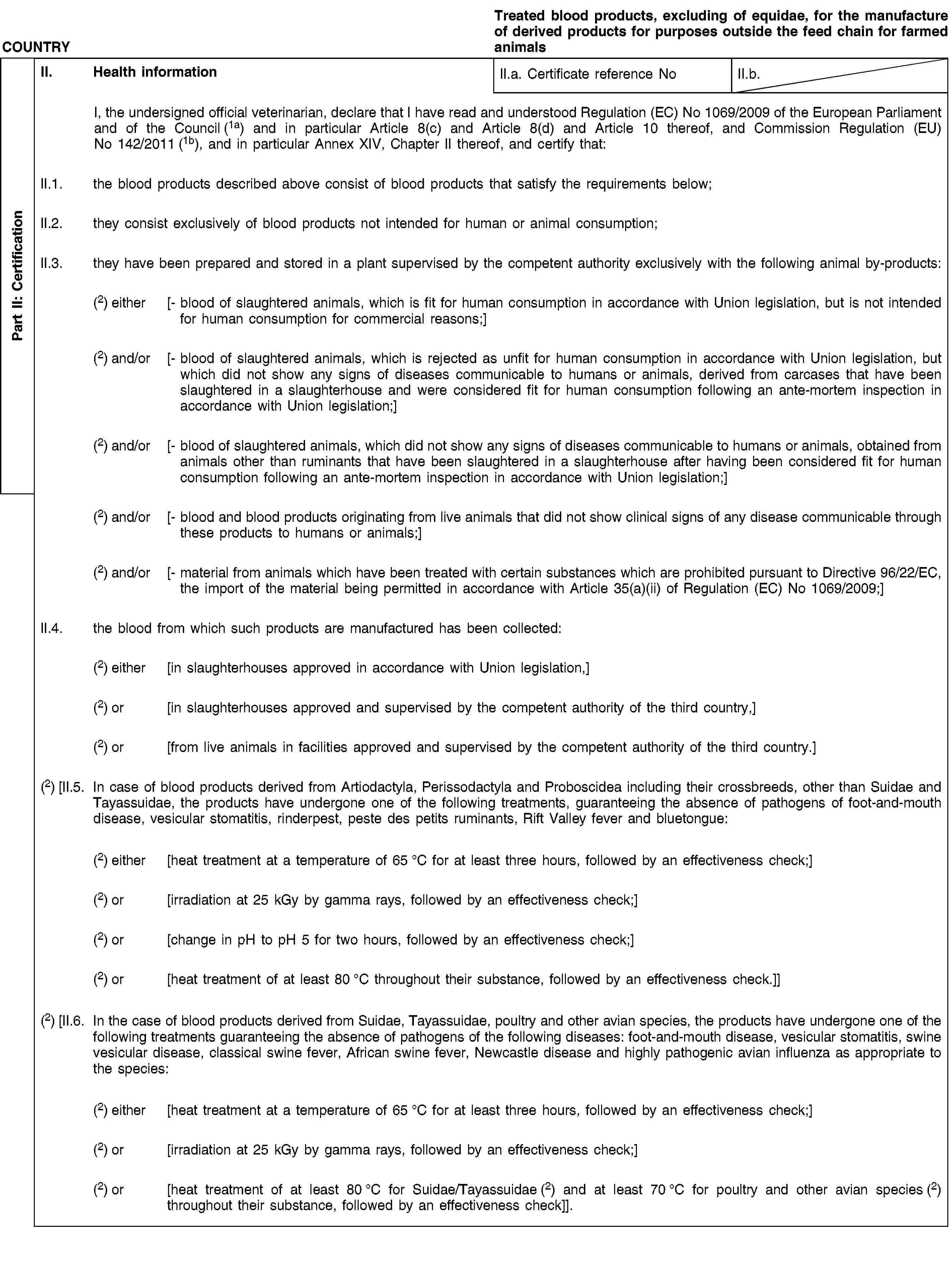 Part II: CertificationCOUNTRYTreated blood products, excluding of equidae, for the manufacture of derived products for purposes outside the feed chain for farmed animalsII. Health informationII.a. Certificate reference NoII.b.I, the undersigned official veterinarian, declare that I have read and understood Regulation (EC) No 1069/2009 of the European Parliament and of the Council (1a) and in particular Article 8(c) and Article 8(d) and Article 10 thereof, and Commission Regulation (EU) No 142/2011 (1b), and in particular Annex XIV, Chapter II thereof, and certify that:II.1. the blood products described above consist of blood products that satisfy the requirements below;II.2. they consist exclusively of blood products not intended for human or animal consumption;II.3. they have been prepared and stored in a plant supervised by the competent authority exclusively with the following animal by-products:(2) either [- blood of slaughtered animals, which is fit for human consumption in accordance with Union legislation, but is not intended for human consumption for commercial reasons;](2) and/or [- blood of slaughtered animals, which is rejected as unfit for human consumption in accordance with Union legislation, but which did not show any signs of diseases communicable to humans or animals, derived from carcases that have been slaughtered in a slaughterhouse and were considered fit for human consumption following an ante-mortem inspection in accordance with Union legislation;](2) and/or [- blood of slaughtered animals, which did not show any signs of diseases communicable to humans or animals, obtained from animals other than ruminants that have been slaughtered in a slaughterhouse after having been considered fit for human consumption following an ante-mortem inspection in accordance with Union legislation;](2) and/or [- blood and blood products originating from live animals that did not show clinical signs of any disease communicable through these products to humans or animals;](2) and/or [- material from animals which have been treated with certain substances which are prohibited pursuant to Directive 96/22/EC, the import of the material being permitted in accordance with Article 35(a)(ii) of Regulation (EC) No 1069/2009;]II.4. the blood from which such products are manufactured has been collected:(2) either [in slaughterhouses approved in accordance with Union legislation,](2) or [in slaughterhouses approved and supervised by the competent authority of the third country,](2) or [from live animals in facilities approved and supervised by the competent authority of the third country.](2) [II.5. In case of blood products derived from Artiodactyla, Perissodactyla and Proboscidea including their crossbreeds, other than Suidae and Tayassuidae, the products have undergone one of the following treatments, guaranteeing the absence of pathogens of foot-and-mouth disease, vesicular stomatitis, rinderpest, peste des petits ruminants, Rift Valley fever and bluetongue:(2) either [heat treatment at a temperature of 65 °C for at least three hours, followed by an effectiveness check;](2) or [irradiation at 25 kGy by gamma rays, followed by an effectiveness check;](2) or [change in pH to pH 5 for two hours, followed by an effectiveness check;](2) or [heat treatment of at least 80 °C throughout their substance, followed by an effectiveness check.]](2) [II.6. In the case of blood products derived from Suidae, Tayassuidae, poultry and other avian species, the products have undergone one of the following treatments guaranteeing the absence of pathogens of the following diseases: foot-and-mouth disease, vesicular stomatitis, swine vesicular disease, classical swine fever, African swine fever, Newcastle disease and highly pathogenic avian influenza as appropriate to the species:(2) either [heat treatment at a temperature of 65 °C for at least three hours, followed by an effectiveness check;](2) or [irradiation at 25 kGy by gamma rays, followed by an effectiveness check;](2) or [heat treatment of at least 80 °C for Suidae/Tayassuidae (2) and at least 70 °C for poultry and other avian species (2) throughout their substance, followed by an effectiveness check]].