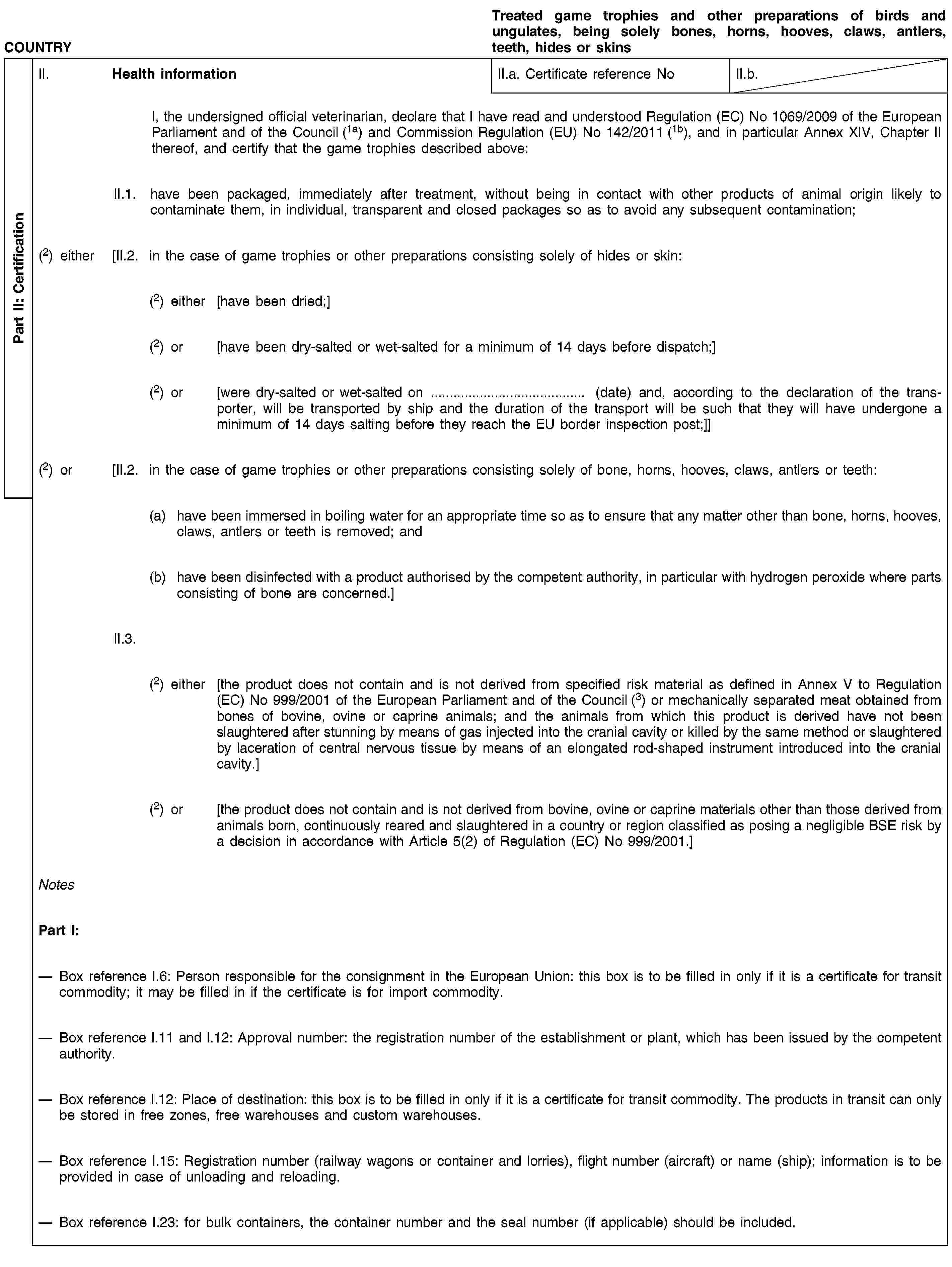 Part II: CertificationCOUNTRYTreated game trophies and other preparations of birds and ungulates, being solely bones, horns, hooves, claws, antlers, teeth, hides or skinsII. Health informationII.a. Certificate reference NoII.b.I, the undersigned official veterinarian, declare that I have read and understood Regulation (EC) No 1069/2009 of the European Parliament and of the Council (1a) and Commission Regulation (EU) No 142/2011 (1b), and in particular Annex XIV, Chapter II thereof, and certify that the game trophies described above:II.1. have been packaged, immediately after treatment, without being in contact with other products of animal origin likely to contaminate them, in individual, transparent and closed packages so as to avoid any subsequent contamination;(2) either [II.2. in the case of game trophies or other preparations consisting solely of hides or skin:(2) either [have been dried;](2) or [have been dry-salted or wet-salted for a minimum of 14 days before dispatch;](2) or [were dry-salted or wet-salted on … (date) and, according to the declaration of the transporter, will be transported by ship and the duration of the transport will be such that they will have undergone a minimum of 14 days salting before they reach the EU border inspection post;]](2) or [II.2. in the case of game trophies or other preparations consisting solely of bone, horns, hooves, claws, antlers or teeth:(a) have been immersed in boiling water for an appropriate time so as to ensure that any matter other than bone, horns, hooves, claws, antlers or teeth is removed; and(b) have been disinfected with a product authorised by the competent authority, in particular with hydrogen peroxide where parts consisting of bone are concerned.]II.3.(2) either [the product does not contain and is not derived from specified risk material as defined in Annex V to Regulation (EC) No 999/2001 of the European Parliament and of the Council (3) or mechanically separated meat obtained from bones of bovine, ovine or caprine animals; and the animals from which this product is derived have not been slaughtered after stunning by means of gas injected into the cranial cavity or killed by the same method or slaughtered by laceration of central nervous tissue by means of an elongated rod-shaped instrument introduced into the cranial cavity.](2) or [the product does not contain and is not derived from bovine, ovine or caprine materials other than those derived from animals born, continuously reared and slaughtered in a country or region classified as posing a negligible BSE risk by a decision in accordance with Article 5(2) of Regulation (EC) No 999/2001.]NotesPart I:Box reference I.6: Person responsible for the consignment in the European Union: this box is to be filled in only if it is a certificate for transit commodity; it may be filled in if the certificate is for import commodity.Box reference I.11 and I.12: Approval number: the registration number of the establishment or plant, which has been issued by the competent authority.Box reference I.12: Place of destination: this box is to be filled in only if it is a certificate for transit commodity. The products in transit can only be stored in free zones, free warehouses and custom warehouses.Box reference I.15: Registration number (railway wagons or container and lorries), flight number (aircraft) or name (ship); information is to be provided in case of unloading and reloading.Box reference I.23: for bulk containers, the container number and the seal number (if applicable) should be included.