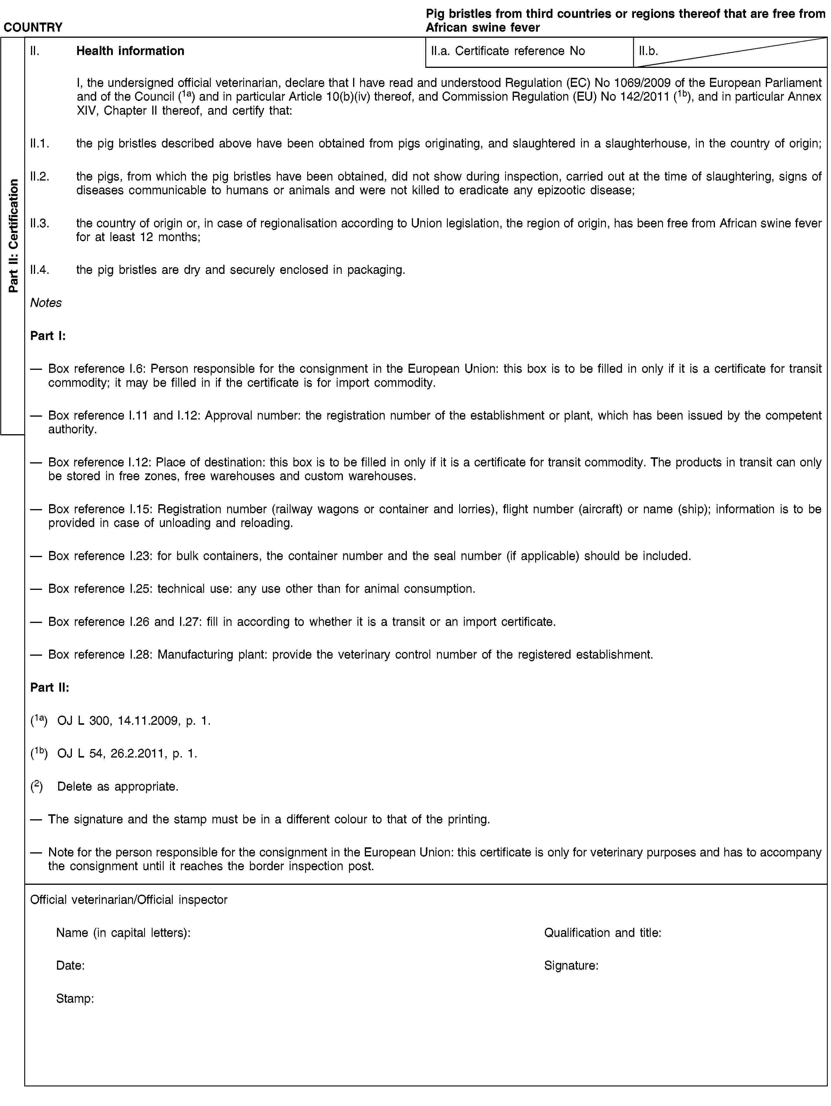 Part II: CertificationCOUNTRYPig bristles from third countries or regions thereof that are free from African swine feverII. Health informationII.a. Certificate reference NoII.b.I, the undersigned official veterinarian, declare that I have read and understood Regulation (EC) No 1069/2009 of the European Parliament and of the Council (1a) and in particular Article 10(b)(iv) thereof, and Commission Regulation (EU) No 142/2011 (1b), and in particular Annex XIV, Chapter II thereof, and certify that:II.1. the pig bristles described above have been obtained from pigs originating, and slaughtered in a slaughterhouse, in the country of origin;II.2. the pigs, from which the pig bristles have been obtained, did not show during inspection, carried out at the time of slaughtering, signs of diseases communicable to humans or animals and were not killed to eradicate any epizootic disease;II.3. the country of origin or, in case of regionalisation according to Union legislation, the region of origin, has been free from African swine fever for at least 12 months;II.4. the pig bristles are dry and securely enclosed in packaging.NotesPart I:Box reference I.6: Person responsible for the consignment in the European Union: this box is to be filled in only if it is a certificate for transit commodity; it may be filled in if the certificate is for import commodity.Box reference I.11 and I.12: Approval number: the registration number of the establishment or plant, which has been issued by the competent authority.Box reference I.12: Place of destination: this box is to be filled in only if it is a certificate for transit commodity. The products in transit can only be stored in free zones, free warehouses and custom warehouses.Box reference I.15: Registration number (railway wagons or container and lorries), flight number (aircraft) or name (ship); information is to be provided in case of unloading and reloading.Box reference I.23: for bulk containers, the container number and the seal number (if applicable) should be included.Box reference I.25: technical use: any use other than for animal consumption.Box reference I.26 and I.27: fill in according to whether it is a transit or an import certificate.Box reference I.28: Manufacturing plant: provide the veterinary control number of the registered establishment.Part II:(1a) OJ L 300, 14.11.2009, p. 1.(1b) OJ L 54, 26.2.2011, p. 1.(2) Delete as appropriate.The signature and the stamp must be in a different colour to that of the printing.Note for the person responsible for the consignment in the European Union: this certificate is only for veterinary purposes and has to accompany the consignment until it reaches the border inspection post.Official veterinarian/Official inspectorName (in capital letters):Qualification and title:Date:Signature:Stamp: