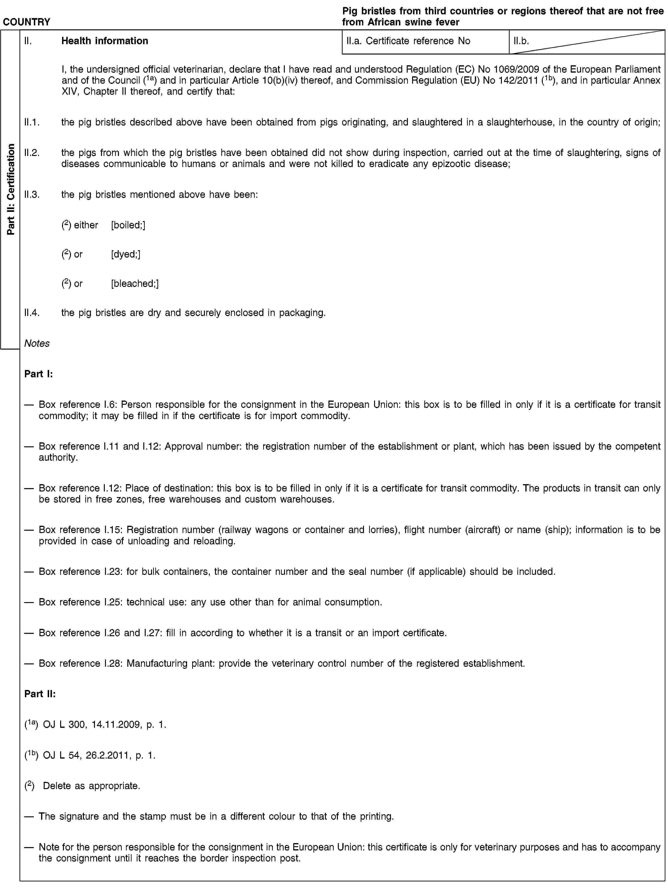 Part II: CertificationCOUNTRYPig bristles from third countries or regions thereof that are not free from African swine feverII. Health informationII.a. Certificate reference NoII.b.I, the undersigned official veterinarian, declare that I have read and understood Regulation (EC) No 1069/2009 of the European Parliament and of the Council (1a) and in particular Article 10(b)(iv) thereof, and Commission Regulation (EU) No 142/2011 (1b), and in particular Annex XIV, Chapter II thereof, and certify that:II.1. the pig bristles described above have been obtained from pigs originating, and slaughtered in a slaughterhouse, in the country of origin;II.2. the pigs from which the pig bristles have been obtained did not show during inspection, carried out at the time of slaughtering, signs of diseases communicable to humans or animals and were not killed to eradicate any epizootic disease;II.3. the pig bristles mentioned above have been:(2) either [boiled;](2) or [dyed;](2) or [bleached;]II.4. the pig bristles are dry and securely enclosed in packaging.NotesPart I:Box reference I.6: Person responsible for the consignment in the European Union: this box is to be filled in only if it is a certificate for transit commodity; it may be filled in if the certificate is for import commodity.Box reference I.11 and I.12: Approval number: the registration number of the establishment or plant, which has been issued by the competent authority.Box reference I.12: Place of destination: this box is to be filled in only if it is a certificate for transit commodity. The products in transit can only be stored in free zones, free warehouses and custom warehouses.Box reference I.15: Registration number (railway wagons or container and lorries), flight number (aircraft) or name (ship); information is to be provided in case of unloading and reloading.Box reference I.23: for bulk containers, the container number and the seal number (if applicable) should be included.Box reference I.25: technical use: any use other than for animal consumption.Box reference I.26 and I.27: fill in according to whether it is a transit or an import certificate.Box reference I.28: Manufacturing plant: provide the veterinary control number of the registered establishment.Part II:(1a) OJ L 300, 14.11.2009, p. 1.(1b) OJ L 54, 26.2.2011, p. 1.(2) Delete as appropriate.The signature and the stamp must be in a different colour to that of the printing.Note for the person responsible for the consignment in the European Union: this certificate is only for veterinary purposes and has to accompany the consignment until it reaches the border inspection post.